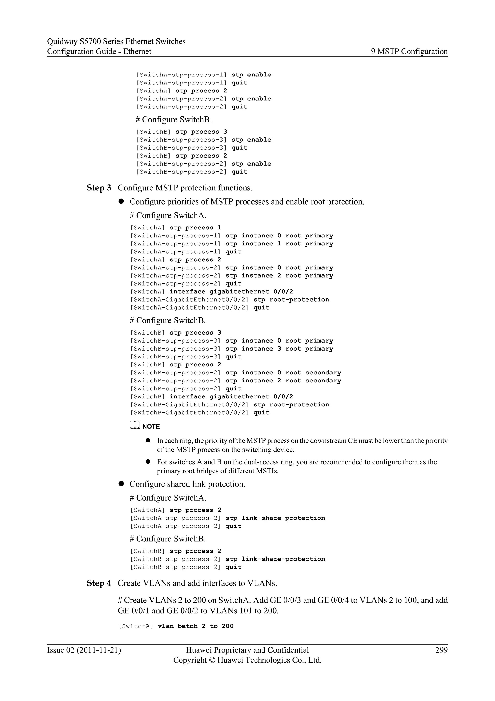 [SwitchA-stp-process-1] stp enable
[SwitchA-stp-process-1] quit
[SwitchA] stp process 2
[SwitchA-stp-process-2] stp enable
[SwitchA-stp-process-2] quit
# Configure SwitchB.
[SwitchB] stp process 3
[SwitchB-stp-process-3] stp enable
[SwitchB-stp-process-3] quit
[SwitchB] stp process 2
[SwitchB-stp-process-2] stp enable
[SwitchB-stp-process-2] quit
Step 3 Configure MSTP protection functions.
l Configure priorities of MSTP processes and enable root protection.
# Configure SwitchA.
[SwitchA] stp process 1
[SwitchA-stp-process-1] stp instance 0 root primary
[SwitchA-stp-process-1] stp instance 1 root primary
[SwitchA-stp-process-1] quit
[SwitchA] stp process 2
[SwitchA-stp-process-2] stp instance 0 root primary
[SwitchA-stp-process-2] stp instance 2 root primary
[SwitchA-stp-process-2] quit
[SwitchA] interface gigabitethernet 0/0/2
[SwitchA-GigabitEthernet0/0/2] stp root-protection
[SwitchA-GigabitEthernet0/0/2] quit
# Configure SwitchB.
[SwitchB] stp process 3
[SwitchB-stp-process-3] stp instance 0 root primary
[SwitchB-stp-process-3] stp instance 3 root primary
[SwitchB-stp-process-3] quit
[SwitchB] stp process 2
[SwitchB-stp-process-2] stp instance 0 root secondary
[SwitchB-stp-process-2] stp instance 2 root secondary
[SwitchB-stp-process-2] quit
[SwitchB] interface gigabitethernet 0/0/2
[SwitchB-GigabitEthernet0/0/2] stp root-protection
[SwitchB-GigabitEthernet0/0/2] quit
NOTE
l In each ring, the priority of the MSTP process on the downstream CE must be lower than the priority
of the MSTP process on the switching device.
l For switches A and B on the dual-access ring, you are recommended to configure them as the
primary root bridges of different MSTIs.
l Configure shared link protection.
# Configure SwitchA.
[SwitchA] stp process 2
[SwitchA-stp-process-2] stp link-share-protection
[SwitchA-stp-process-2] quit
# Configure SwitchB.
[SwitchB] stp process 2
[SwitchB-stp-process-2] stp link-share-protection
[SwitchB-stp-process-2] quit
Step 4 Create VLANs and add interfaces to VLANs.
# Create VLANs 2 to 200 on SwitchA. Add GE 0/0/3 and GE 0/0/4 to VLANs 2 to 100, and add
GE 0/0/1 and GE 0/0/2 to VLANs 101 to 200.
[SwitchA] vlan batch 2 to 200
Quidway S5700 Series Ethernet Switches
Configuration Guide - Ethernet 9 MSTP Configuration
Issue 02 (2011-11-21) Huawei Proprietary and Confidential
Copyright © Huawei Technologies Co., Ltd.
299
 