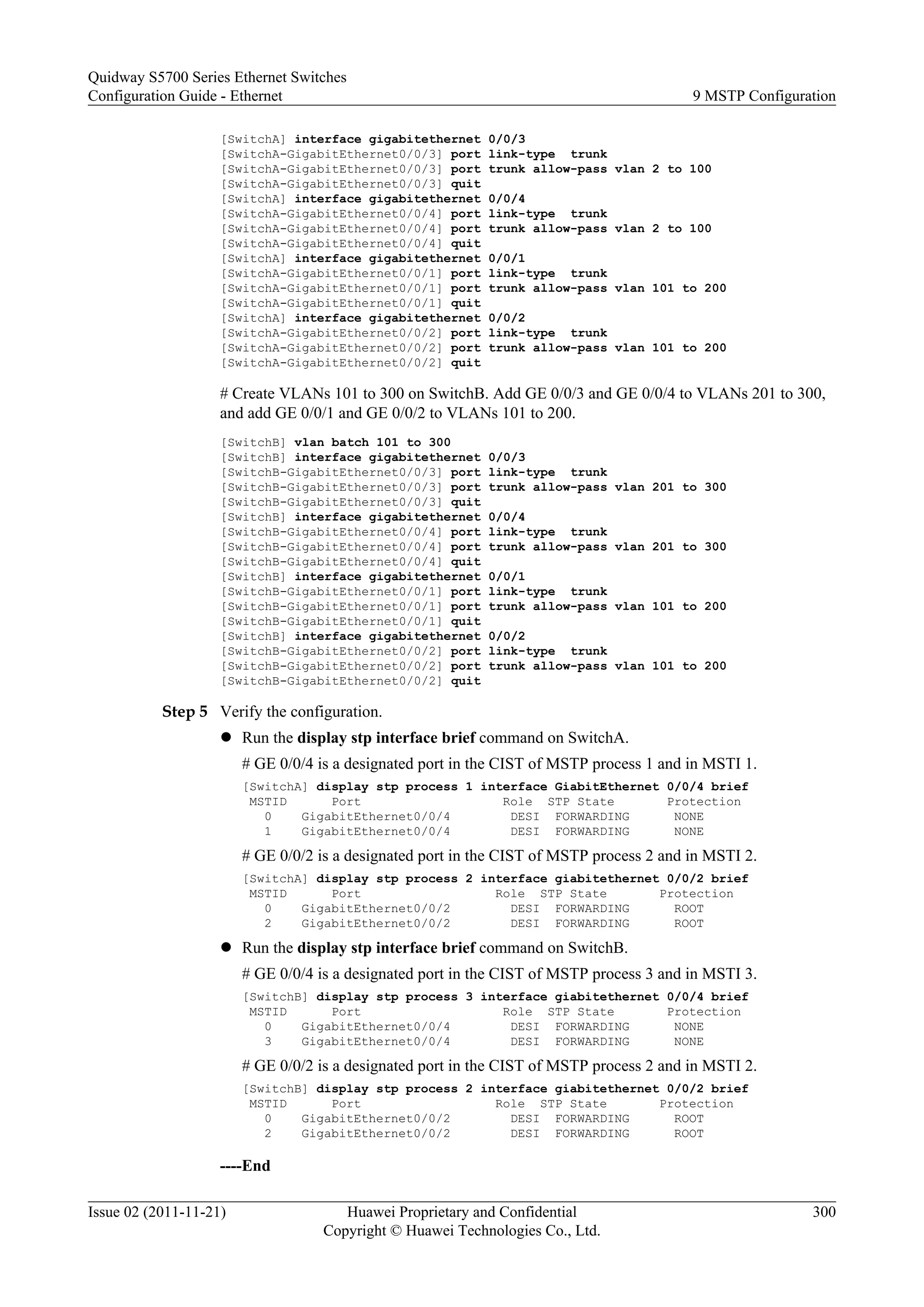 [SwitchA] interface gigabitethernet 0/0/3
[SwitchA-GigabitEthernet0/0/3] port link-type trunk
[SwitchA-GigabitEthernet0/0/3] port trunk allow-pass vlan 2 to 100
[SwitchA-GigabitEthernet0/0/3] quit
[SwitchA] interface gigabitethernet 0/0/4
[SwitchA-GigabitEthernet0/0/4] port link-type trunk
[SwitchA-GigabitEthernet0/0/4] port trunk allow-pass vlan 2 to 100
[SwitchA-GigabitEthernet0/0/4] quit
[SwitchA] interface gigabitethernet 0/0/1
[SwitchA-GigabitEthernet0/0/1] port link-type trunk
[SwitchA-GigabitEthernet0/0/1] port trunk allow-pass vlan 101 to 200
[SwitchA-GigabitEthernet0/0/1] quit
[SwitchA] interface gigabitethernet 0/0/2
[SwitchA-GigabitEthernet0/0/2] port link-type trunk
[SwitchA-GigabitEthernet0/0/2] port trunk allow-pass vlan 101 to 200
[SwitchA-GigabitEthernet0/0/2] quit
# Create VLANs 101 to 300 on SwitchB. Add GE 0/0/3 and GE 0/0/4 to VLANs 201 to 300,
and add GE 0/0/1 and GE 0/0/2 to VLANs 101 to 200.
[SwitchB] vlan batch 101 to 300
[SwitchB] interface gigabitethernet 0/0/3
[SwitchB-GigabitEthernet0/0/3] port link-type trunk
[SwitchB-GigabitEthernet0/0/3] port trunk allow-pass vlan 201 to 300
[SwitchB-GigabitEthernet0/0/3] quit
[SwitchB] interface gigabitethernet 0/0/4
[SwitchB-GigabitEthernet0/0/4] port link-type trunk
[SwitchB-GigabitEthernet0/0/4] port trunk allow-pass vlan 201 to 300
[SwitchB-GigabitEthernet0/0/4] quit
[SwitchB] interface gigabitethernet 0/0/1
[SwitchB-GigabitEthernet0/0/1] port link-type trunk
[SwitchB-GigabitEthernet0/0/1] port trunk allow-pass vlan 101 to 200
[SwitchB-GigabitEthernet0/0/1] quit
[SwitchB] interface gigabitethernet 0/0/2
[SwitchB-GigabitEthernet0/0/2] port link-type trunk
[SwitchB-GigabitEthernet0/0/2] port trunk allow-pass vlan 101 to 200
[SwitchB-GigabitEthernet0/0/2] quit
Step 5 Verify the configuration.
l Run the display stp interface brief command on SwitchA.
# GE 0/0/4 is a designated port in the CIST of MSTP process 1 and in MSTI 1.
[SwitchA] display stp process 1 interface GiabitEthernet 0/0/4 brief
MSTID Port Role STP State Protection
0 GigabitEthernet0/0/4 DESI FORWARDING NONE
1 GigabitEthernet0/0/4 DESI FORWARDING NONE
# GE 0/0/2 is a designated port in the CIST of MSTP process 2 and in MSTI 2.
[SwitchA] display stp process 2 interface giabitethernet 0/0/2 brief
MSTID Port Role STP State Protection
0 GigabitEthernet0/0/2 DESI FORWARDING ROOT
2 GigabitEthernet0/0/2 DESI FORWARDING ROOT
l Run the display stp interface brief command on SwitchB.
# GE 0/0/4 is a designated port in the CIST of MSTP process 3 and in MSTI 3.
[SwitchB] display stp process 3 interface giabitethernet 0/0/4 brief
MSTID Port Role STP State Protection
0 GigabitEthernet0/0/4 DESI FORWARDING NONE
3 GigabitEthernet0/0/4 DESI FORWARDING NONE
# GE 0/0/2 is a designated port in the CIST of MSTP process 2 and in MSTI 2.
[SwitchB] display stp process 2 interface giabitethernet 0/0/2 brief
MSTID Port Role STP State Protection
0 GigabitEthernet0/0/2 DESI FORWARDING ROOT
2 GigabitEthernet0/0/2 DESI FORWARDING ROOT
----End
Quidway S5700 Series Ethernet Switches
Configuration Guide - Ethernet 9 MSTP Configuration
Issue 02 (2011-11-21) Huawei Proprietary and Confidential
Copyright © Huawei Technologies Co., Ltd.
300
 