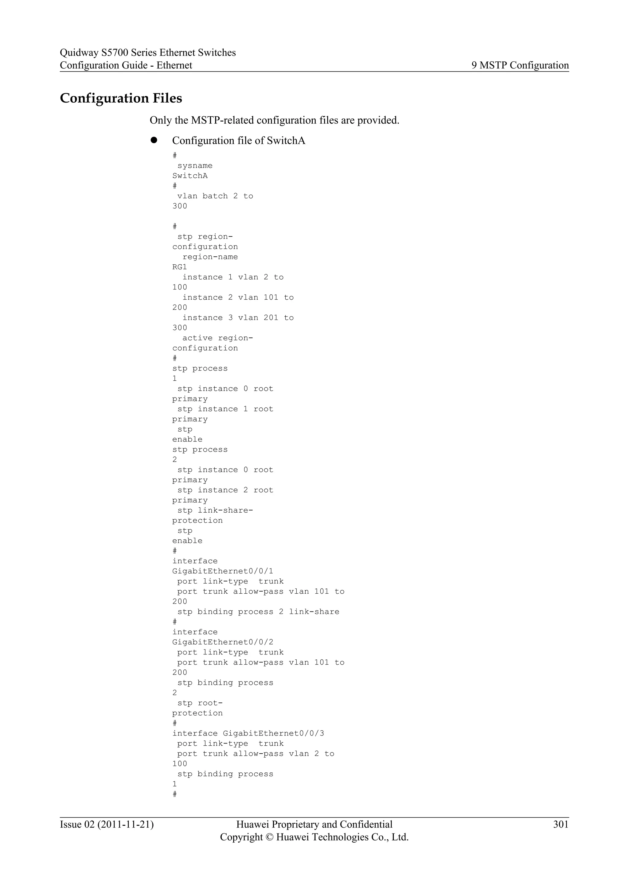 Configuration Files
Only the MSTP-related configuration files are provided.
l Configuration file of SwitchA
#
sysname
SwitchA
#
vlan batch 2 to
300
#
stp region-
configuration
region-name
RG1
instance 1 vlan 2 to
100
instance 2 vlan 101 to
200
instance 3 vlan 201 to
300
active region-
configuration
#
stp process
1
stp instance 0 root
primary
stp instance 1 root
primary
stp
enable
stp process
2
stp instance 0 root
primary
stp instance 2 root
primary
stp link-share-
protection
stp
enable
#
interface
GigabitEthernet0/0/1
port link-type trunk
port trunk allow-pass vlan 101 to
200
stp binding process 2 link-share
#
interface
GigabitEthernet0/0/2
port link-type trunk
port trunk allow-pass vlan 101 to
200
stp binding process
2
stp root-
protection
#
interface GigabitEthernet0/0/3
port link-type trunk
port trunk allow-pass vlan 2 to
100
stp binding process
1
#
Quidway S5700 Series Ethernet Switches
Configuration Guide - Ethernet 9 MSTP Configuration
Issue 02 (2011-11-21) Huawei Proprietary and Confidential
Copyright © Huawei Technologies Co., Ltd.
301
 