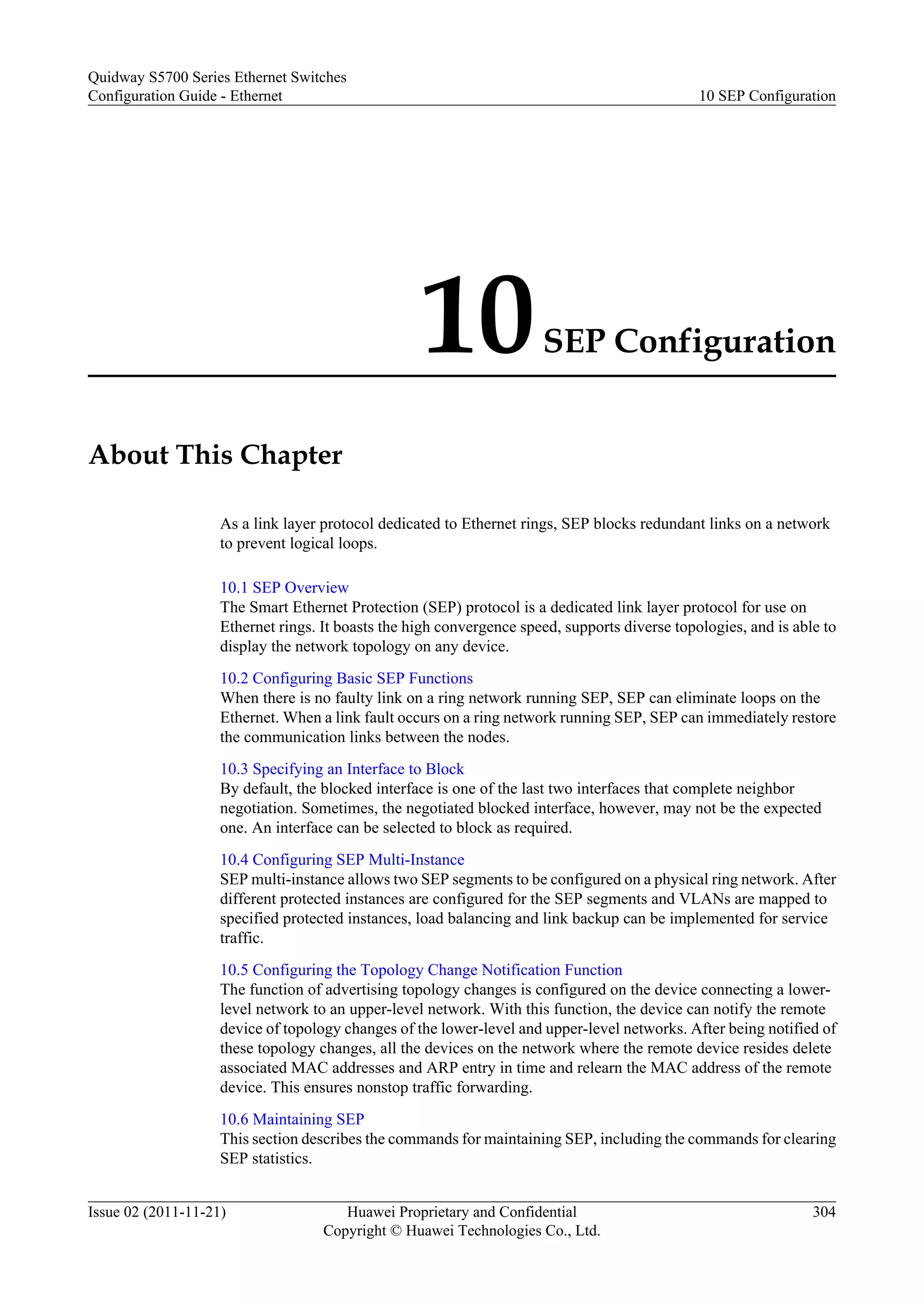 10SEP Configuration
About This Chapter
As a link layer protocol dedicated to Ethernet rings, SEP blocks redundant links on a network
to prevent logical loops.
10.1 SEP Overview
The Smart Ethernet Protection (SEP) protocol is a dedicated link layer protocol for use on
Ethernet rings. It boasts the high convergence speed, supports diverse topologies, and is able to
display the network topology on any device.
10.2 Configuring Basic SEP Functions
When there is no faulty link on a ring network running SEP, SEP can eliminate loops on the
Ethernet. When a link fault occurs on a ring network running SEP, SEP can immediately restore
the communication links between the nodes.
10.3 Specifying an Interface to Block
By default, the blocked interface is one of the last two interfaces that complete neighbor
negotiation. Sometimes, the negotiated blocked interface, however, may not be the expected
one. An interface can be selected to block as required.
10.4 Configuring SEP Multi-Instance
SEP multi-instance allows two SEP segments to be configured on a physical ring network. After
different protected instances are configured for the SEP segments and VLANs are mapped to
specified protected instances, load balancing and link backup can be implemented for service
traffic.
10.5 Configuring the Topology Change Notification Function
The function of advertising topology changes is configured on the device connecting a lower-
level network to an upper-level network. With this function, the device can notify the remote
device of topology changes of the lower-level and upper-level networks. After being notified of
these topology changes, all the devices on the network where the remote device resides delete
associated MAC addresses and ARP entry in time and relearn the MAC address of the remote
device. This ensures nonstop traffic forwarding.
10.6 Maintaining SEP
This section describes the commands for maintaining SEP, including the commands for clearing
SEP statistics.
Quidway S5700 Series Ethernet Switches
Configuration Guide - Ethernet 10 SEP Configuration
Issue 02 (2011-11-21) Huawei Proprietary and Confidential
Copyright © Huawei Technologies Co., Ltd.
304
 