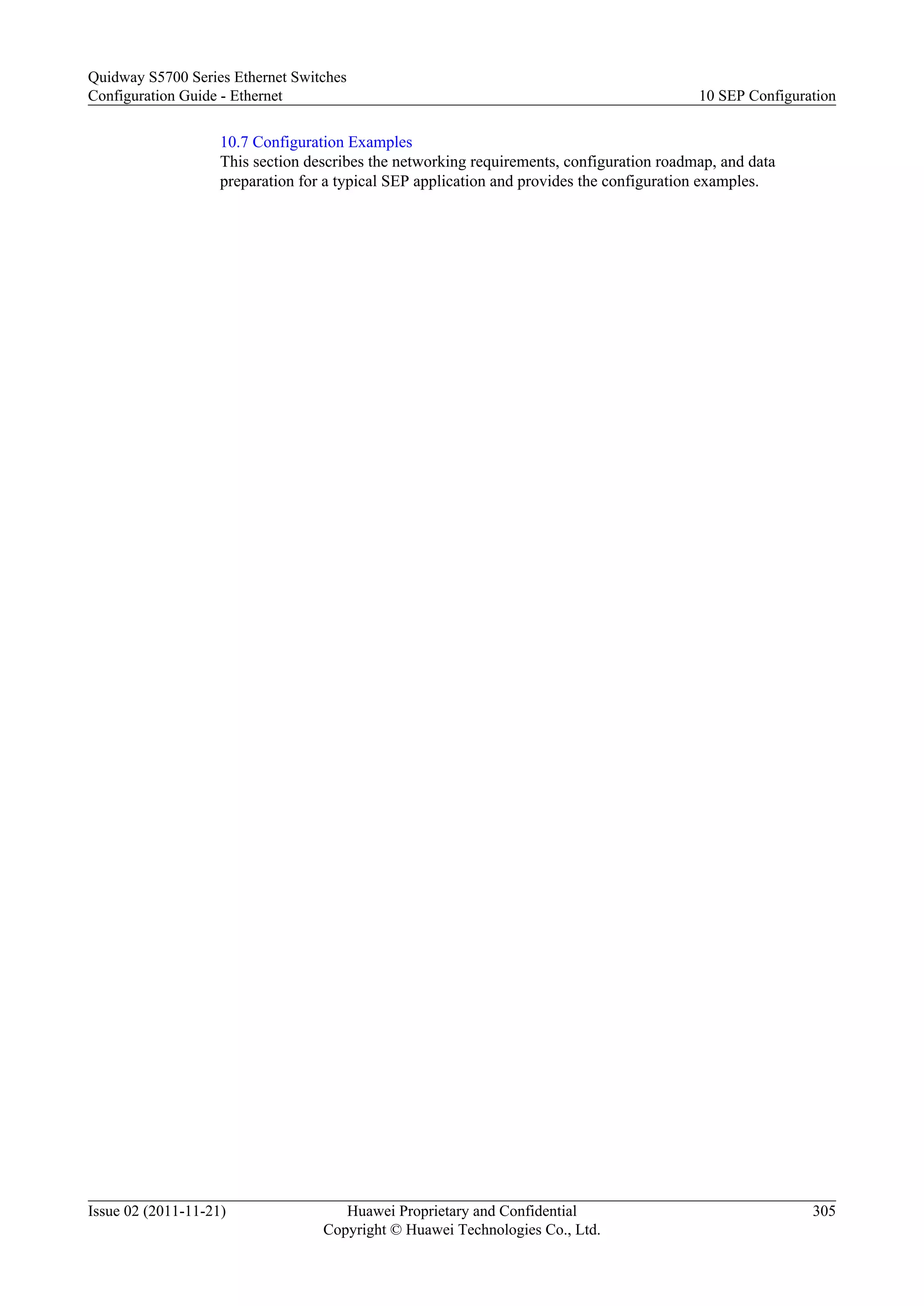 10.7 Configuration Examples
This section describes the networking requirements, configuration roadmap, and data
preparation for a typical SEP application and provides the configuration examples.
Quidway S5700 Series Ethernet Switches
Configuration Guide - Ethernet 10 SEP Configuration
Issue 02 (2011-11-21) Huawei Proprietary and Confidential
Copyright © Huawei Technologies Co., Ltd.
305
 