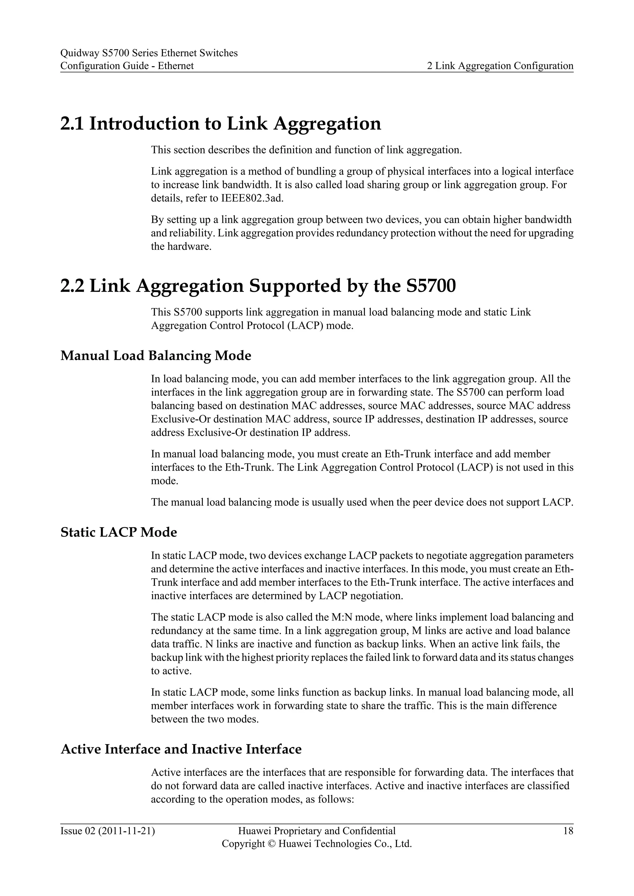 2.1 Introduction to Link Aggregation
This section describes the definition and function of link aggregation.
Link aggregation is a method of bundling a group of physical interfaces into a logical interface
to increase link bandwidth. It is also called load sharing group or link aggregation group. For
details, refer to IEEE802.3ad.
By setting up a link aggregation group between two devices, you can obtain higher bandwidth
and reliability. Link aggregation provides redundancy protection without the need for upgrading
the hardware.
2.2 Link Aggregation Supported by the S5700
This S5700 supports link aggregation in manual load balancing mode and static Link
Aggregation Control Protocol (LACP) mode.
Manual Load Balancing Mode
In load balancing mode, you can add member interfaces to the link aggregation group. All the
interfaces in the link aggregation group are in forwarding state. The S5700 can perform load
balancing based on destination MAC addresses, source MAC addresses, source MAC address
Exclusive-Or destination MAC address, source IP addresses, destination IP addresses, source
address Exclusive-Or destination IP address.
In manual load balancing mode, you must create an Eth-Trunk interface and add member
interfaces to the Eth-Trunk. The Link Aggregation Control Protocol (LACP) is not used in this
mode.
The manual load balancing mode is usually used when the peer device does not support LACP.
Static LACP Mode
In static LACP mode, two devices exchange LACP packets to negotiate aggregation parameters
and determine the active interfaces and inactive interfaces. In this mode, you must create an Eth-
Trunk interface and add member interfaces to the Eth-Trunk interface. The active interfaces and
inactive interfaces are determined by LACP negotiation.
The static LACP mode is also called the M:N mode, where links implement load balancing and
redundancy at the same time. In a link aggregation group, M links are active and load balance
data traffic. N links are inactive and function as backup links. When an active link fails, the
backup link with the highest priority replaces the failed link to forward data and its status changes
to active.
In static LACP mode, some links function as backup links. In manual load balancing mode, all
member interfaces work in forwarding state to share the traffic. This is the main difference
between the two modes.
Active Interface and Inactive Interface
Active interfaces are the interfaces that are responsible for forwarding data. The interfaces that
do not forward data are called inactive interfaces. Active and inactive interfaces are classified
according to the operation modes, as follows:
Quidway S5700 Series Ethernet Switches
Configuration Guide - Ethernet 2 Link Aggregation Configuration
Issue 02 (2011-11-21) Huawei Proprietary and Confidential
Copyright © Huawei Technologies Co., Ltd.
18
 