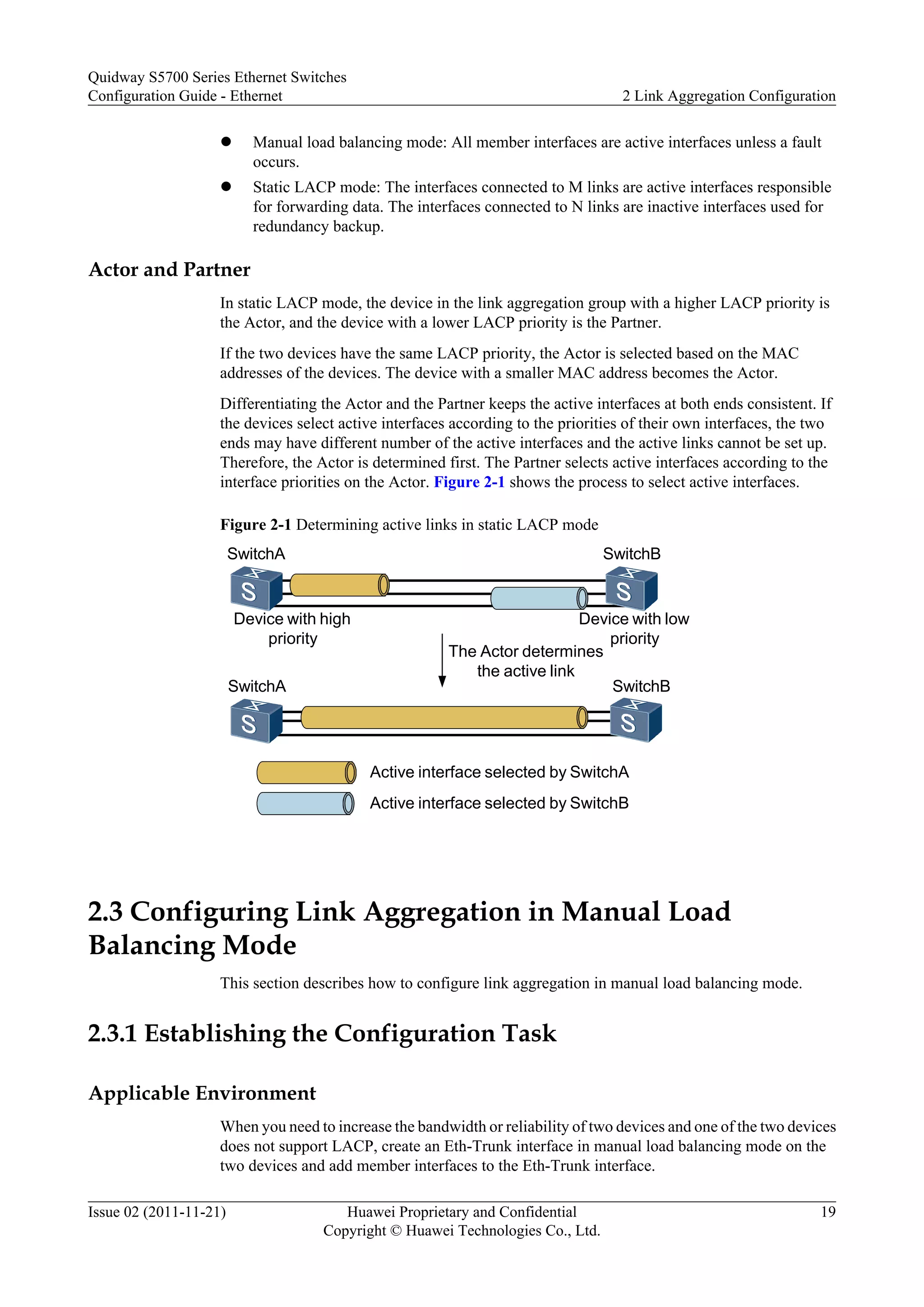 l Manual load balancing mode: All member interfaces are active interfaces unless a fault
occurs.
l Static LACP mode: The interfaces connected to M links are active interfaces responsible
for forwarding data. The interfaces connected to N links are inactive interfaces used for
redundancy backup.
Actor and Partner
In static LACP mode, the device in the link aggregation group with a higher LACP priority is
the Actor, and the device with a lower LACP priority is the Partner.
If the two devices have the same LACP priority, the Actor is selected based on the MAC
addresses of the devices. The device with a smaller MAC address becomes the Actor.
Differentiating the Actor and the Partner keeps the active interfaces at both ends consistent. If
the devices select active interfaces according to the priorities of their own interfaces, the two
ends may have different number of the active interfaces and the active links cannot be set up.
Therefore, the Actor is determined first. The Partner selects active interfaces according to the
interface priorities on the Actor. Figure 2-1 shows the process to select active interfaces.
Figure 2-1 Determining active links in static LACP mode
SwitchA SwitchB
SwitchBSwitchA
The Actor determines
the active link
Device with high
priority
Device with low
priority
Active interface selected by SwitchA
Active interface selected by SwitchB
2.3 Configuring Link Aggregation in Manual Load
Balancing Mode
This section describes how to configure link aggregation in manual load balancing mode.
2.3.1 Establishing the Configuration Task
Applicable Environment
When you need to increase the bandwidth or reliability of two devices and one of the two devices
does not support LACP, create an Eth-Trunk interface in manual load balancing mode on the
two devices and add member interfaces to the Eth-Trunk interface.
Quidway S5700 Series Ethernet Switches
Configuration Guide - Ethernet 2 Link Aggregation Configuration
Issue 02 (2011-11-21) Huawei Proprietary and Confidential
Copyright © Huawei Technologies Co., Ltd.
19
 