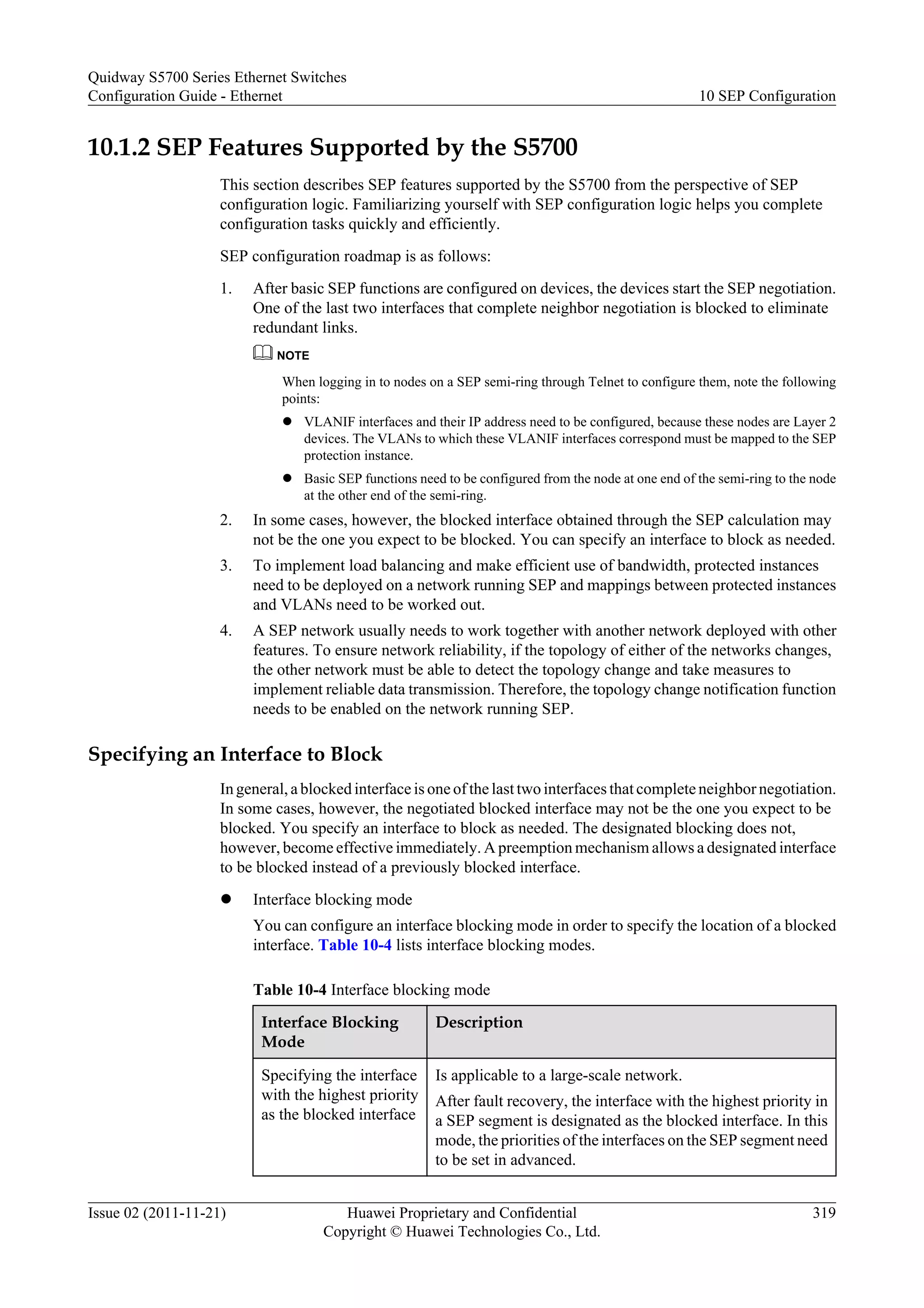 10.1.2 SEP Features Supported by the S5700
This section describes SEP features supported by the S5700 from the perspective of SEP
configuration logic. Familiarizing yourself with SEP configuration logic helps you complete
configuration tasks quickly and efficiently.
SEP configuration roadmap is as follows:
1. After basic SEP functions are configured on devices, the devices start the SEP negotiation.
One of the last two interfaces that complete neighbor negotiation is blocked to eliminate
redundant links.
NOTE
When logging in to nodes on a SEP semi-ring through Telnet to configure them, note the following
points:
l VLANIF interfaces and their IP address need to be configured, because these nodes are Layer 2
devices. The VLANs to which these VLANIF interfaces correspond must be mapped to the SEP
protection instance.
l Basic SEP functions need to be configured from the node at one end of the semi-ring to the node
at the other end of the semi-ring.
2. In some cases, however, the blocked interface obtained through the SEP calculation may
not be the one you expect to be blocked. You can specify an interface to block as needed.
3. To implement load balancing and make efficient use of bandwidth, protected instances
need to be deployed on a network running SEP and mappings between protected instances
and VLANs need to be worked out.
4. A SEP network usually needs to work together with another network deployed with other
features. To ensure network reliability, if the topology of either of the networks changes,
the other network must be able to detect the topology change and take measures to
implement reliable data transmission. Therefore, the topology change notification function
needs to be enabled on the network running SEP.
Specifying an Interface to Block
In general, a blocked interface is one of the last two interfaces that complete neighbor negotiation.
In some cases, however, the negotiated blocked interface may not be the one you expect to be
blocked. You specify an interface to block as needed. The designated blocking does not,
however, become effective immediately. A preemption mechanism allows a designated interface
to be blocked instead of a previously blocked interface.
l Interface blocking mode
You can configure an interface blocking mode in order to specify the location of a blocked
interface. Table 10-4 lists interface blocking modes.
Table 10-4 Interface blocking mode
Interface Blocking
Mode
Description
Specifying the interface
with the highest priority
as the blocked interface
Is applicable to a large-scale network.
After fault recovery, the interface with the highest priority in
a SEP segment is designated as the blocked interface. In this
mode, the priorities of the interfaces on the SEP segment need
to be set in advanced.
Quidway S5700 Series Ethernet Switches
Configuration Guide - Ethernet 10 SEP Configuration
Issue 02 (2011-11-21) Huawei Proprietary and Confidential
Copyright © Huawei Technologies Co., Ltd.
319
 