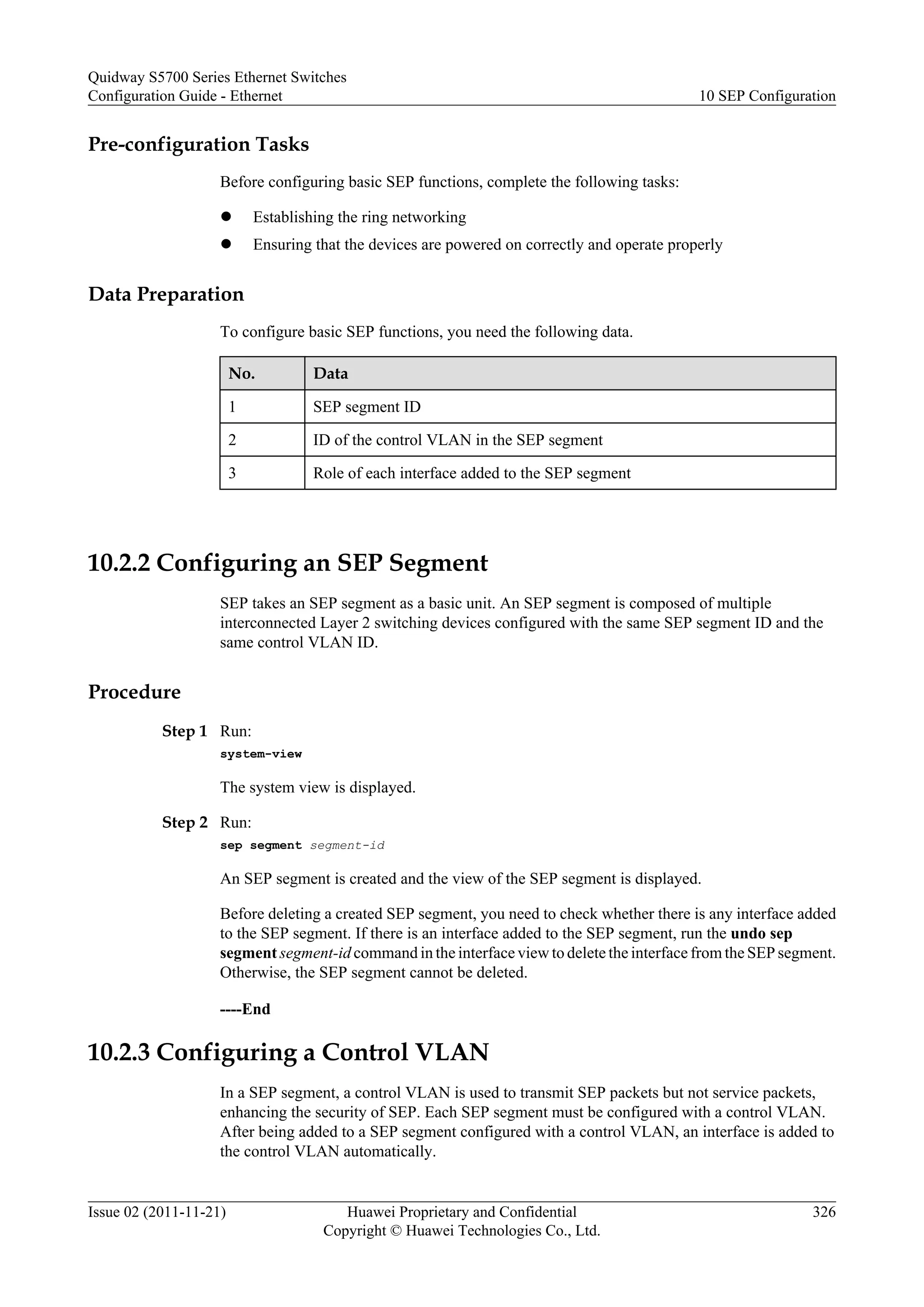 Pre-configuration Tasks
Before configuring basic SEP functions, complete the following tasks:
l Establishing the ring networking
l Ensuring that the devices are powered on correctly and operate properly
Data Preparation
To configure basic SEP functions, you need the following data.
No. Data
1 SEP segment ID
2 ID of the control VLAN in the SEP segment
3 Role of each interface added to the SEP segment
10.2.2 Configuring an SEP Segment
SEP takes an SEP segment as a basic unit. An SEP segment is composed of multiple
interconnected Layer 2 switching devices configured with the same SEP segment ID and the
same control VLAN ID.
Procedure
Step 1 Run:
system-view
The system view is displayed.
Step 2 Run:
sep segment segment-id
An SEP segment is created and the view of the SEP segment is displayed.
Before deleting a created SEP segment, you need to check whether there is any interface added
to the SEP segment. If there is an interface added to the SEP segment, run the undo sep
segment segment-id command in the interface view to delete the interface from the SEP segment.
Otherwise, the SEP segment cannot be deleted.
----End
10.2.3 Configuring a Control VLAN
In a SEP segment, a control VLAN is used to transmit SEP packets but not service packets,
enhancing the security of SEP. Each SEP segment must be configured with a control VLAN.
After being added to a SEP segment configured with a control VLAN, an interface is added to
the control VLAN automatically.
Quidway S5700 Series Ethernet Switches
Configuration Guide - Ethernet 10 SEP Configuration
Issue 02 (2011-11-21) Huawei Proprietary and Confidential
Copyright © Huawei Technologies Co., Ltd.
326
 