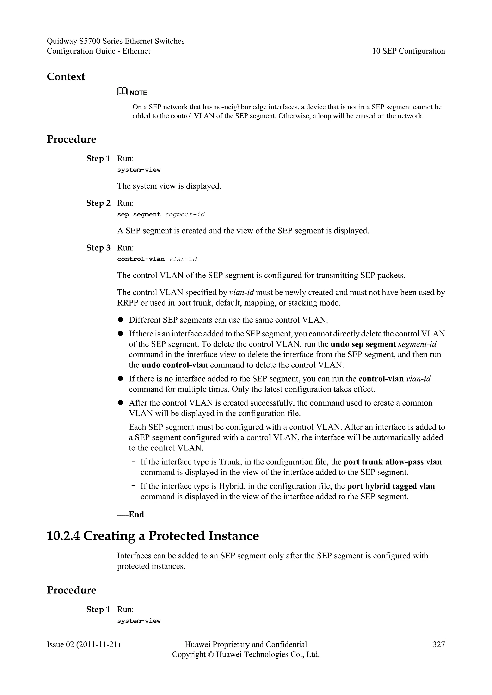 Context
NOTE
On a SEP network that has no-neighbor edge interfaces, a device that is not in a SEP segment cannot be
added to the control VLAN of the SEP segment. Otherwise, a loop will be caused on the network.
Procedure
Step 1 Run:
system-view
The system view is displayed.
Step 2 Run:
sep segment segment-id
A SEP segment is created and the view of the SEP segment is displayed.
Step 3 Run:
control-vlan vlan-id
The control VLAN of the SEP segment is configured for transmitting SEP packets.
The control VLAN specified by vlan-id must be newly created and must not have been used by
RRPP or used in port trunk, default, mapping, or stacking mode.
l Different SEP segments can use the same control VLAN.
l If there is an interface added to the SEP segment, you cannot directly delete the control VLAN
of the SEP segment. To delete the control VLAN, run the undo sep segment segment-id
command in the interface view to delete the interface from the SEP segment, and then run
the undo control-vlan command to delete the control VLAN.
l If there is no interface added to the SEP segment, you can run the control-vlan vlan-id
command for multiple times. Only the latest configuration takes effect.
l After the control VLAN is created successfully, the command used to create a common
VLAN will be displayed in the configuration file.
Each SEP segment must be configured with a control VLAN. After an interface is added to
a SEP segment configured with a control VLAN, the interface will be automatically added
to the control VLAN.
– If the interface type is Trunk, in the configuration file, the port trunk allow-pass vlan
command is displayed in the view of the interface added to the SEP segment.
– If the interface type is Hybrid, in the configuration file, the port hybrid tagged vlan
command is displayed in the view of the interface added to the SEP segment.
----End
10.2.4 Creating a Protected Instance
Interfaces can be added to an SEP segment only after the SEP segment is configured with
protected instances.
Procedure
Step 1 Run:
system-view
Quidway S5700 Series Ethernet Switches
Configuration Guide - Ethernet 10 SEP Configuration
Issue 02 (2011-11-21) Huawei Proprietary and Confidential
Copyright © Huawei Technologies Co., Ltd.
327
 