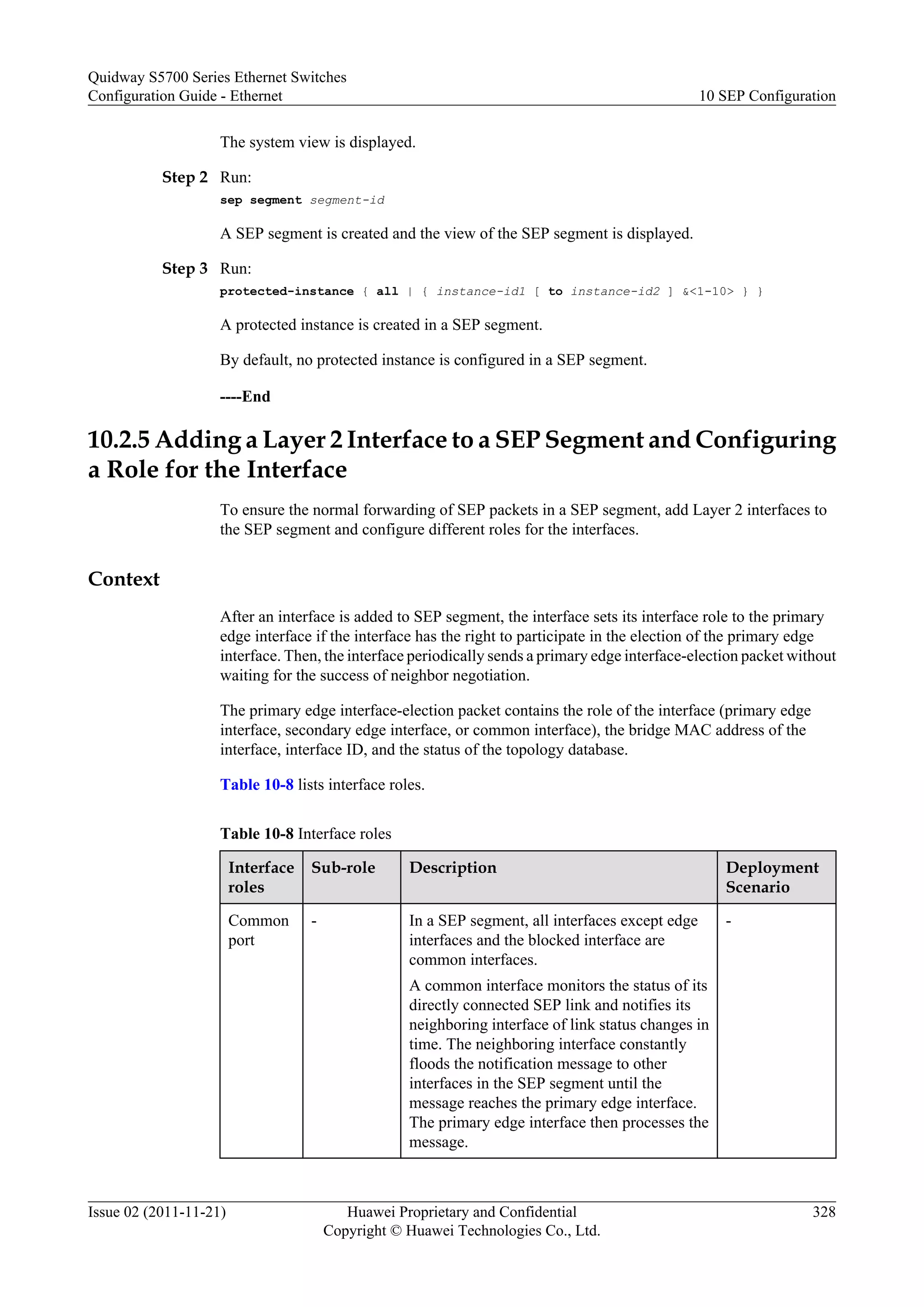 The system view is displayed.
Step 2 Run:
sep segment segment-id
A SEP segment is created and the view of the SEP segment is displayed.
Step 3 Run:
protected-instance { all | { instance-id1 [ to instance-id2 ] &<1-10> } }
A protected instance is created in a SEP segment.
By default, no protected instance is configured in a SEP segment.
----End
10.2.5 Adding a Layer 2 Interface to a SEP Segment and Configuring
a Role for the Interface
To ensure the normal forwarding of SEP packets in a SEP segment, add Layer 2 interfaces to
the SEP segment and configure different roles for the interfaces.
Context
After an interface is added to SEP segment, the interface sets its interface role to the primary
edge interface if the interface has the right to participate in the election of the primary edge
interface. Then, the interface periodically sends a primary edge interface-election packet without
waiting for the success of neighbor negotiation.
The primary edge interface-election packet contains the role of the interface (primary edge
interface, secondary edge interface, or common interface), the bridge MAC address of the
interface, interface ID, and the status of the topology database.
Table 10-8 lists interface roles.
Table 10-8 Interface roles
Interface
roles
Sub-role Description Deployment
Scenario
Common
port
- In a SEP segment, all interfaces except edge
interfaces and the blocked interface are
common interfaces.
A common interface monitors the status of its
directly connected SEP link and notifies its
neighboring interface of link status changes in
time. The neighboring interface constantly
floods the notification message to other
interfaces in the SEP segment until the
message reaches the primary edge interface.
The primary edge interface then processes the
message.
-
Quidway S5700 Series Ethernet Switches
Configuration Guide - Ethernet 10 SEP Configuration
Issue 02 (2011-11-21) Huawei Proprietary and Confidential
Copyright © Huawei Technologies Co., Ltd.
328
 
