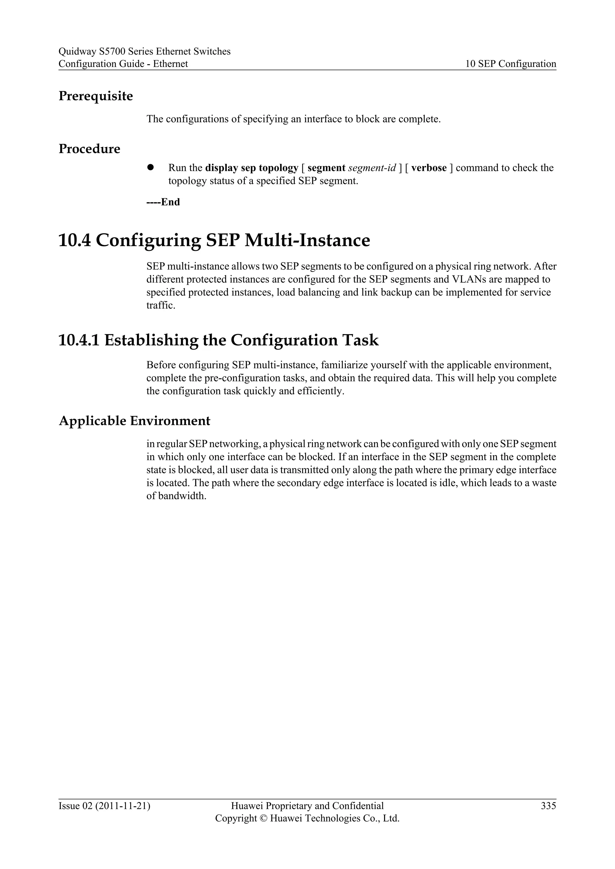 Prerequisite
The configurations of specifying an interface to block are complete.
Procedure
l Run the display sep topology [ segment segment-id ] [ verbose ] command to check the
topology status of a specified SEP segment.
----End
10.4 Configuring SEP Multi-Instance
SEP multi-instance allows two SEP segments to be configured on a physical ring network. After
different protected instances are configured for the SEP segments and VLANs are mapped to
specified protected instances, load balancing and link backup can be implemented for service
traffic.
10.4.1 Establishing the Configuration Task
Before configuring SEP multi-instance, familiarize yourself with the applicable environment,
complete the pre-configuration tasks, and obtain the required data. This will help you complete
the configuration task quickly and efficiently.
Applicable Environment
in regular SEP networking, a physical ring network can be configured with only one SEP segment
in which only one interface can be blocked. If an interface in the SEP segment in the complete
state is blocked, all user data is transmitted only along the path where the primary edge interface
is located. The path where the secondary edge interface is located is idle, which leads to a waste
of bandwidth.
Quidway S5700 Series Ethernet Switches
Configuration Guide - Ethernet 10 SEP Configuration
Issue 02 (2011-11-21) Huawei Proprietary and Confidential
Copyright © Huawei Technologies Co., Ltd.
335
 