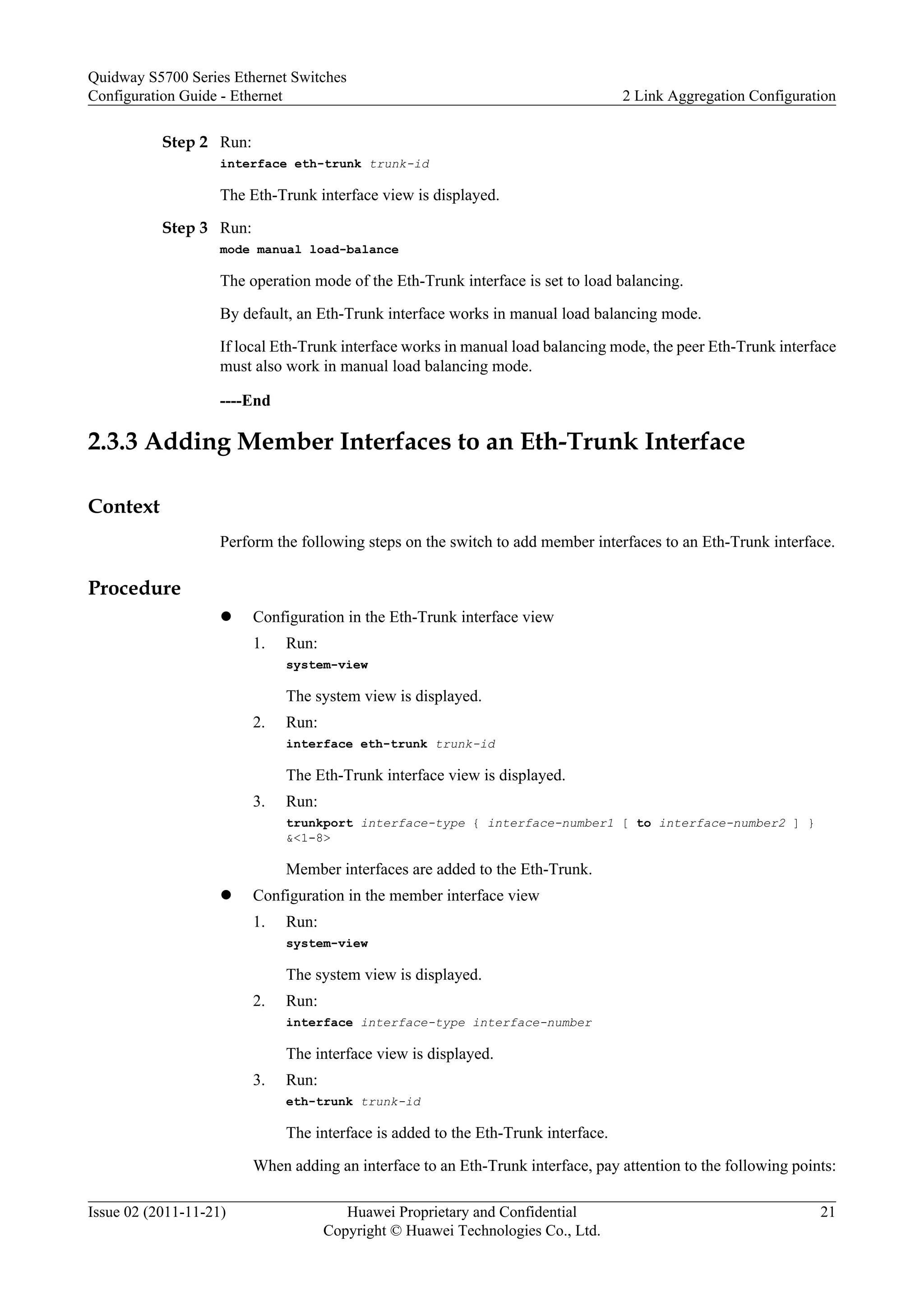 Step 2 Run:
interface eth-trunk trunk-id
The Eth-Trunk interface view is displayed.
Step 3 Run:
mode manual load-balance
The operation mode of the Eth-Trunk interface is set to load balancing.
By default, an Eth-Trunk interface works in manual load balancing mode.
If local Eth-Trunk interface works in manual load balancing mode, the peer Eth-Trunk interface
must also work in manual load balancing mode.
----End
2.3.3 Adding Member Interfaces to an Eth-Trunk Interface
Context
Perform the following steps on the switch to add member interfaces to an Eth-Trunk interface.
Procedure
l Configuration in the Eth-Trunk interface view
1. Run:
system-view
The system view is displayed.
2. Run:
interface eth-trunk trunk-id
The Eth-Trunk interface view is displayed.
3. Run:
trunkport interface-type { interface-number1 [ to interface-number2 ] }
&<1-8>
Member interfaces are added to the Eth-Trunk.
l Configuration in the member interface view
1. Run:
system-view
The system view is displayed.
2. Run:
interface interface-type interface-number
The interface view is displayed.
3. Run:
eth-trunk trunk-id
The interface is added to the Eth-Trunk interface.
When adding an interface to an Eth-Trunk interface, pay attention to the following points:
Quidway S5700 Series Ethernet Switches
Configuration Guide - Ethernet 2 Link Aggregation Configuration
Issue 02 (2011-11-21) Huawei Proprietary and Confidential
Copyright © Huawei Technologies Co., Ltd.
21
 