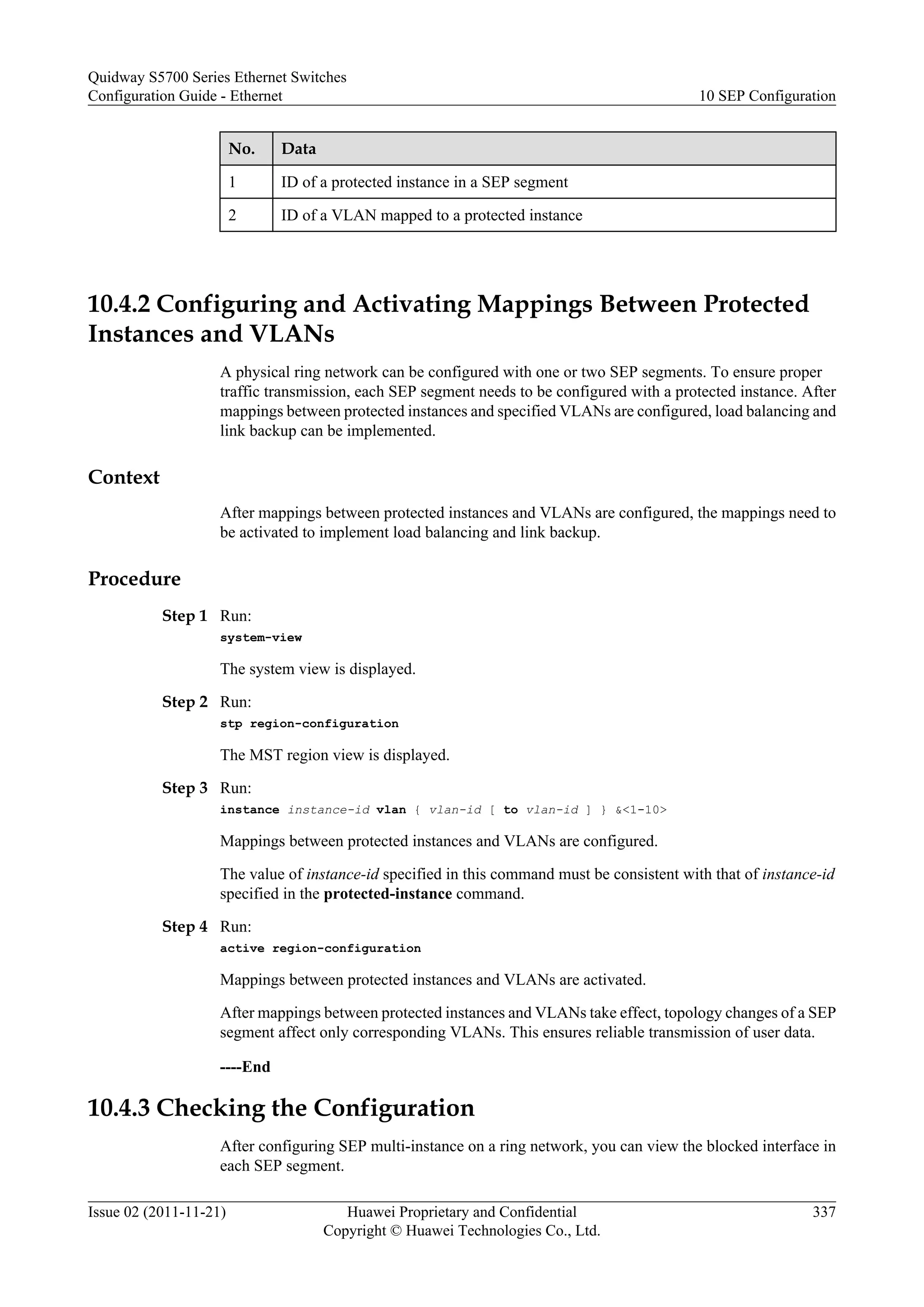 No. Data
1 ID of a protected instance in a SEP segment
2 ID of a VLAN mapped to a protected instance
10.4.2 Configuring and Activating Mappings Between Protected
Instances and VLANs
A physical ring network can be configured with one or two SEP segments. To ensure proper
traffic transmission, each SEP segment needs to be configured with a protected instance. After
mappings between protected instances and specified VLANs are configured, load balancing and
link backup can be implemented.
Context
After mappings between protected instances and VLANs are configured, the mappings need to
be activated to implement load balancing and link backup.
Procedure
Step 1 Run:
system-view
The system view is displayed.
Step 2 Run:
stp region-configuration
The MST region view is displayed.
Step 3 Run:
instance instance-id vlan { vlan-id [ to vlan-id ] } &<1-10>
Mappings between protected instances and VLANs are configured.
The value of instance-id specified in this command must be consistent with that of instance-id
specified in the protected-instance command.
Step 4 Run:
active region-configuration
Mappings between protected instances and VLANs are activated.
After mappings between protected instances and VLANs take effect, topology changes of a SEP
segment affect only corresponding VLANs. This ensures reliable transmission of user data.
----End
10.4.3 Checking the Configuration
After configuring SEP multi-instance on a ring network, you can view the blocked interface in
each SEP segment.
Quidway S5700 Series Ethernet Switches
Configuration Guide - Ethernet 10 SEP Configuration
Issue 02 (2011-11-21) Huawei Proprietary and Confidential
Copyright © Huawei Technologies Co., Ltd.
337
 