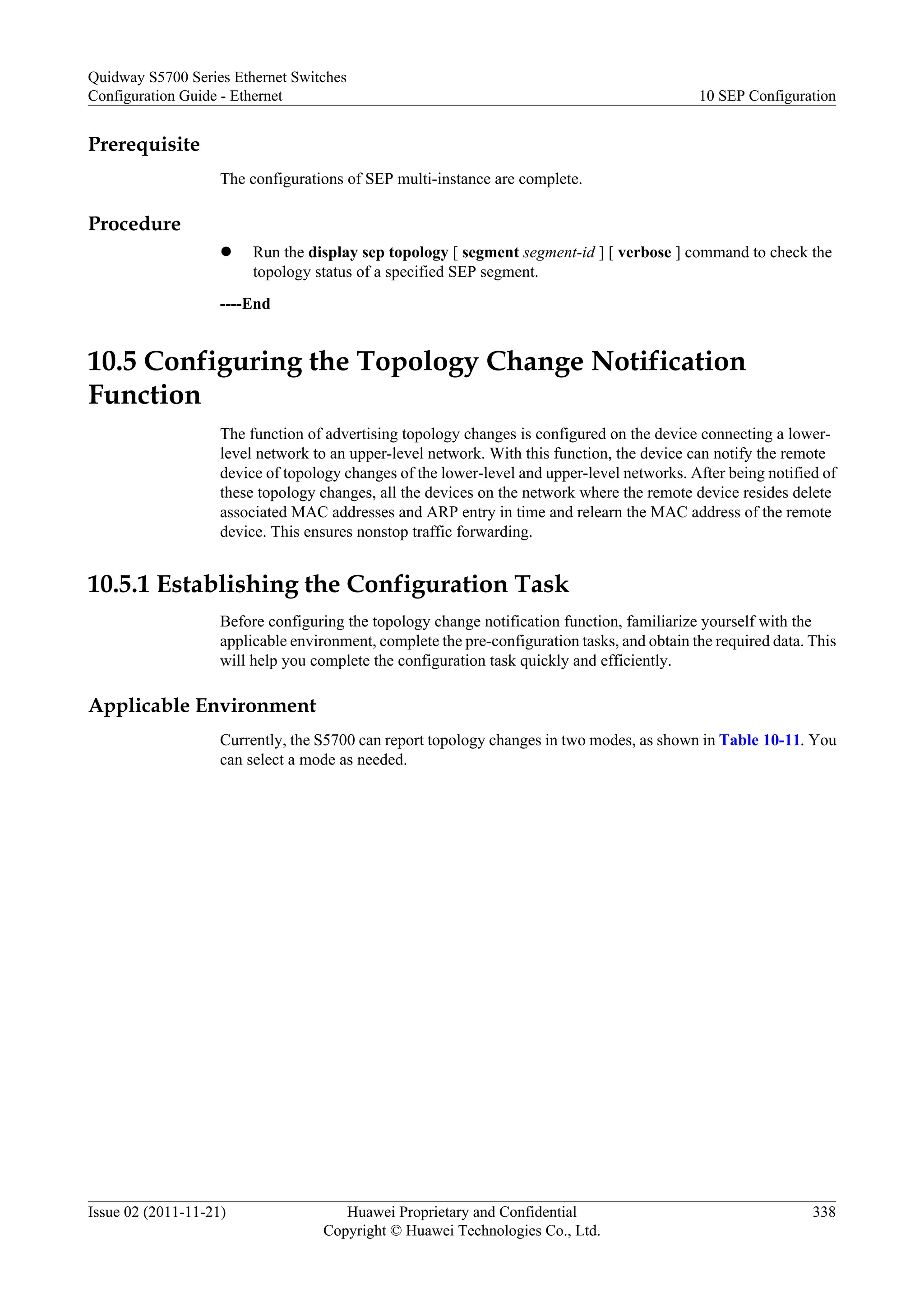 Prerequisite
The configurations of SEP multi-instance are complete.
Procedure
l Run the display sep topology [ segment segment-id ] [ verbose ] command to check the
topology status of a specified SEP segment.
----End
10.5 Configuring the Topology Change Notification
Function
The function of advertising topology changes is configured on the device connecting a lower-
level network to an upper-level network. With this function, the device can notify the remote
device of topology changes of the lower-level and upper-level networks. After being notified of
these topology changes, all the devices on the network where the remote device resides delete
associated MAC addresses and ARP entry in time and relearn the MAC address of the remote
device. This ensures nonstop traffic forwarding.
10.5.1 Establishing the Configuration Task
Before configuring the topology change notification function, familiarize yourself with the
applicable environment, complete the pre-configuration tasks, and obtain the required data. This
will help you complete the configuration task quickly and efficiently.
Applicable Environment
Currently, the S5700 can report topology changes in two modes, as shown in Table 10-11. You
can select a mode as needed.
Quidway S5700 Series Ethernet Switches
Configuration Guide - Ethernet 10 SEP Configuration
Issue 02 (2011-11-21) Huawei Proprietary and Confidential
Copyright © Huawei Technologies Co., Ltd.
338
 
