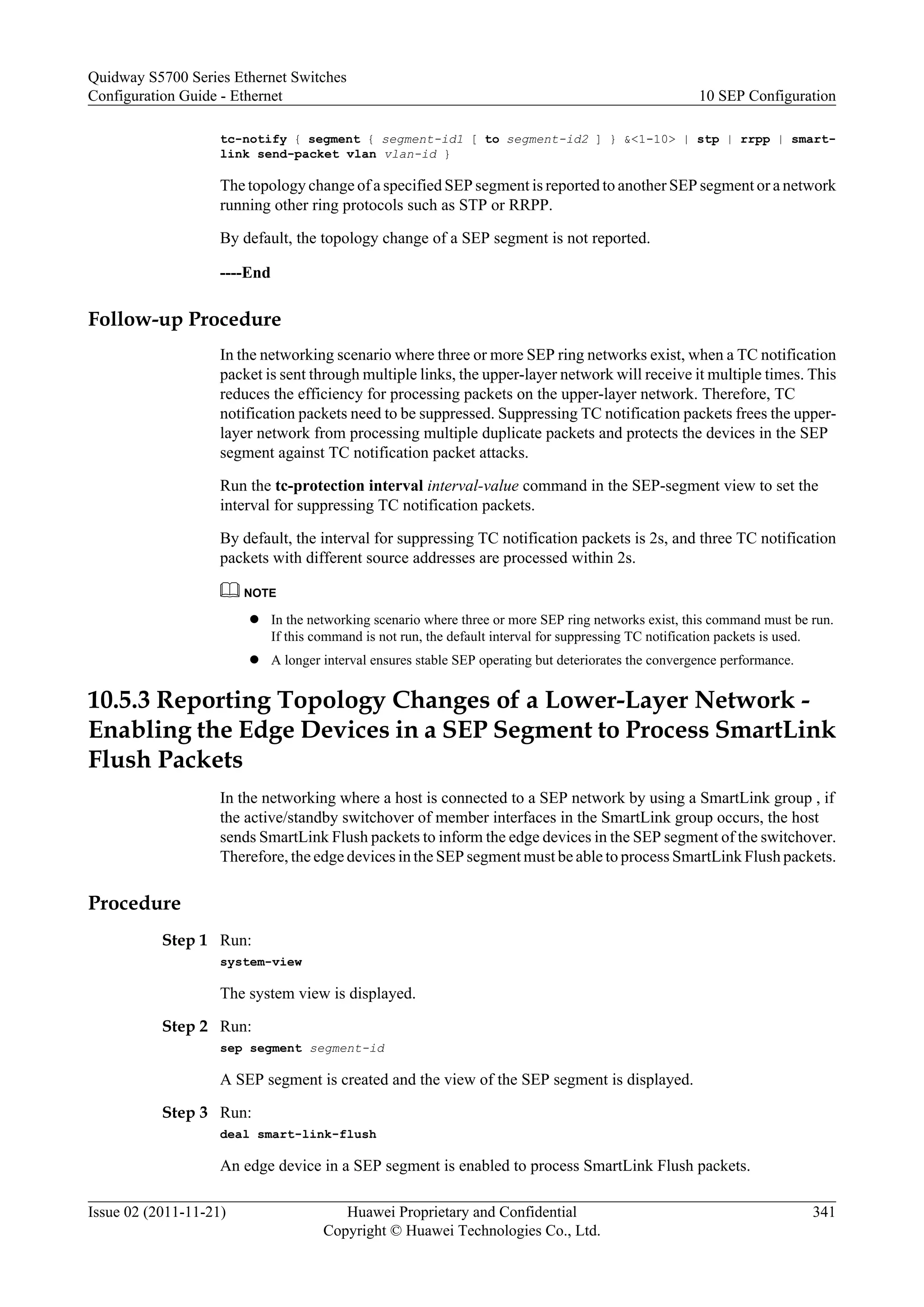 tc-notify { segment { segment-id1 [ to segment-id2 ] } &<1-10> | stp | rrpp | smart-
link send-packet vlan vlan-id }
The topology change of a specified SEP segment is reported to another SEP segment or a network
running other ring protocols such as STP or RRPP.
By default, the topology change of a SEP segment is not reported.
----End
Follow-up Procedure
In the networking scenario where three or more SEP ring networks exist, when a TC notification
packet is sent through multiple links, the upper-layer network will receive it multiple times. This
reduces the efficiency for processing packets on the upper-layer network. Therefore, TC
notification packets need to be suppressed. Suppressing TC notification packets frees the upper-
layer network from processing multiple duplicate packets and protects the devices in the SEP
segment against TC notification packet attacks.
Run the tc-protection interval interval-value command in the SEP-segment view to set the
interval for suppressing TC notification packets.
By default, the interval for suppressing TC notification packets is 2s, and three TC notification
packets with different source addresses are processed within 2s.
NOTE
l In the networking scenario where three or more SEP ring networks exist, this command must be run.
If this command is not run, the default interval for suppressing TC notification packets is used.
l A longer interval ensures stable SEP operating but deteriorates the convergence performance.
10.5.3 Reporting Topology Changes of a Lower-Layer Network -
Enabling the Edge Devices in a SEP Segment to Process SmartLink
Flush Packets
In the networking where a host is connected to a SEP network by using a SmartLink group , if
the active/standby switchover of member interfaces in the SmartLink group occurs, the host
sends SmartLink Flush packets to inform the edge devices in the SEP segment of the switchover.
Therefore, the edge devices in the SEP segment must be able to process SmartLink Flush packets.
Procedure
Step 1 Run:
system-view
The system view is displayed.
Step 2 Run:
sep segment segment-id
A SEP segment is created and the view of the SEP segment is displayed.
Step 3 Run:
deal smart-link-flush
An edge device in a SEP segment is enabled to process SmartLink Flush packets.
Quidway S5700 Series Ethernet Switches
Configuration Guide - Ethernet 10 SEP Configuration
Issue 02 (2011-11-21) Huawei Proprietary and Confidential
Copyright © Huawei Technologies Co., Ltd.
341
 