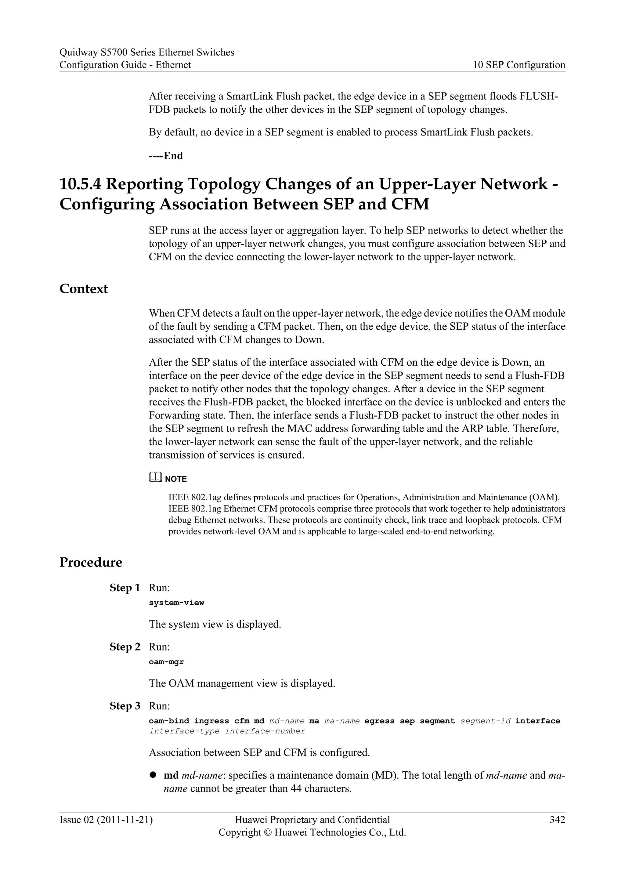 After receiving a SmartLink Flush packet, the edge device in a SEP segment floods FLUSH-
FDB packets to notify the other devices in the SEP segment of topology changes.
By default, no device in a SEP segment is enabled to process SmartLink Flush packets.
----End
10.5.4 Reporting Topology Changes of an Upper-Layer Network -
Configuring Association Between SEP and CFM
SEP runs at the access layer or aggregation layer. To help SEP networks to detect whether the
topology of an upper-layer network changes, you must configure association between SEP and
CFM on the device connecting the lower-layer network to the upper-layer network.
Context
When CFM detects a fault on the upper-layer network, the edge device notifies the OAM module
of the fault by sending a CFM packet. Then, on the edge device, the SEP status of the interface
associated with CFM changes to Down.
After the SEP status of the interface associated with CFM on the edge device is Down, an
interface on the peer device of the edge device in the SEP segment needs to send a Flush-FDB
packet to notify other nodes that the topology changes. After a device in the SEP segment
receives the Flush-FDB packet, the blocked interface on the device is unblocked and enters the
Forwarding state. Then, the interface sends a Flush-FDB packet to instruct the other nodes in
the SEP segment to refresh the MAC address forwarding table and the ARP table. Therefore,
the lower-layer network can sense the fault of the upper-layer network, and the reliable
transmission of services is ensured.
NOTE
IEEE 802.1ag defines protocols and practices for Operations, Administration and Maintenance (OAM).
IEEE 802.1ag Ethernet CFM protocols comprise three protocols that work together to help administrators
debug Ethernet networks. These protocols are continuity check, link trace and loopback protocols. CFM
provides network-level OAM and is applicable to large-scaled end-to-end networking.
Procedure
Step 1 Run:
system-view
The system view is displayed.
Step 2 Run:
oam-mgr
The OAM management view is displayed.
Step 3 Run:
oam-bind ingress cfm md md-name ma ma-name egress sep segment segment-id interface
interface-type interface-number
Association between SEP and CFM is configured.
l md md-name: specifies a maintenance domain (MD). The total length of md-name and ma-
name cannot be greater than 44 characters.
Quidway S5700 Series Ethernet Switches
Configuration Guide - Ethernet 10 SEP Configuration
Issue 02 (2011-11-21) Huawei Proprietary and Confidential
Copyright © Huawei Technologies Co., Ltd.
342
 