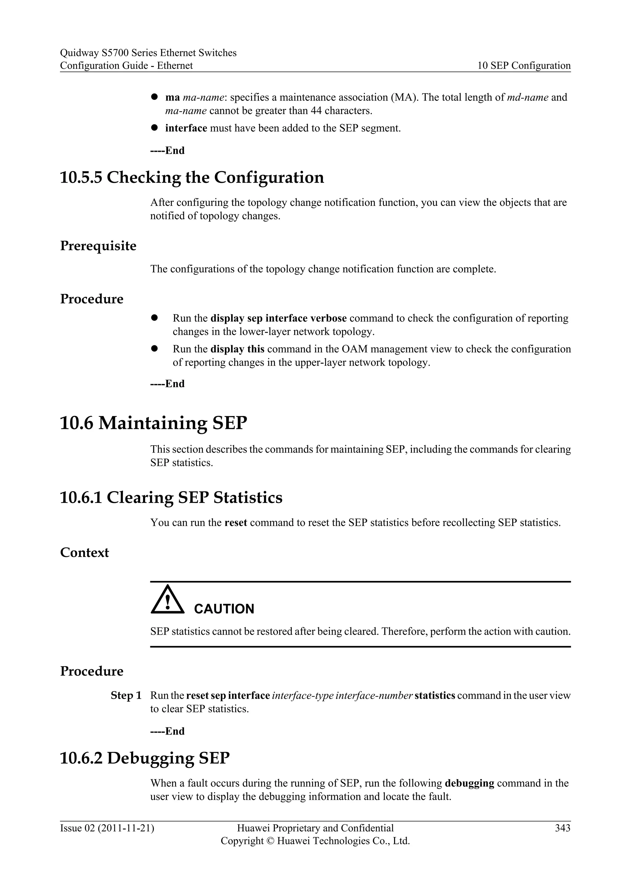 l ma ma-name: specifies a maintenance association (MA). The total length of md-name and
ma-name cannot be greater than 44 characters.
l interface must have been added to the SEP segment.
----End
10.5.5 Checking the Configuration
After configuring the topology change notification function, you can view the objects that are
notified of topology changes.
Prerequisite
The configurations of the topology change notification function are complete.
Procedure
l Run the display sep interface verbose command to check the configuration of reporting
changes in the lower-layer network topology.
l Run the display this command in the OAM management view to check the configuration
of reporting changes in the upper-layer network topology.
----End
10.6 Maintaining SEP
This section describes the commands for maintaining SEP, including the commands for clearing
SEP statistics.
10.6.1 Clearing SEP Statistics
You can run the reset command to reset the SEP statistics before recollecting SEP statistics.
Context
CAUTION
SEP statistics cannot be restored after being cleared. Therefore, perform the action with caution.
Procedure
Step 1 Run the reset sep interface interface-type interface-number statistics command in the user view
to clear SEP statistics.
----End
10.6.2 Debugging SEP
When a fault occurs during the running of SEP, run the following debugging command in the
user view to display the debugging information and locate the fault.
Quidway S5700 Series Ethernet Switches
Configuration Guide - Ethernet 10 SEP Configuration
Issue 02 (2011-11-21) Huawei Proprietary and Confidential
Copyright © Huawei Technologies Co., Ltd.
343
 