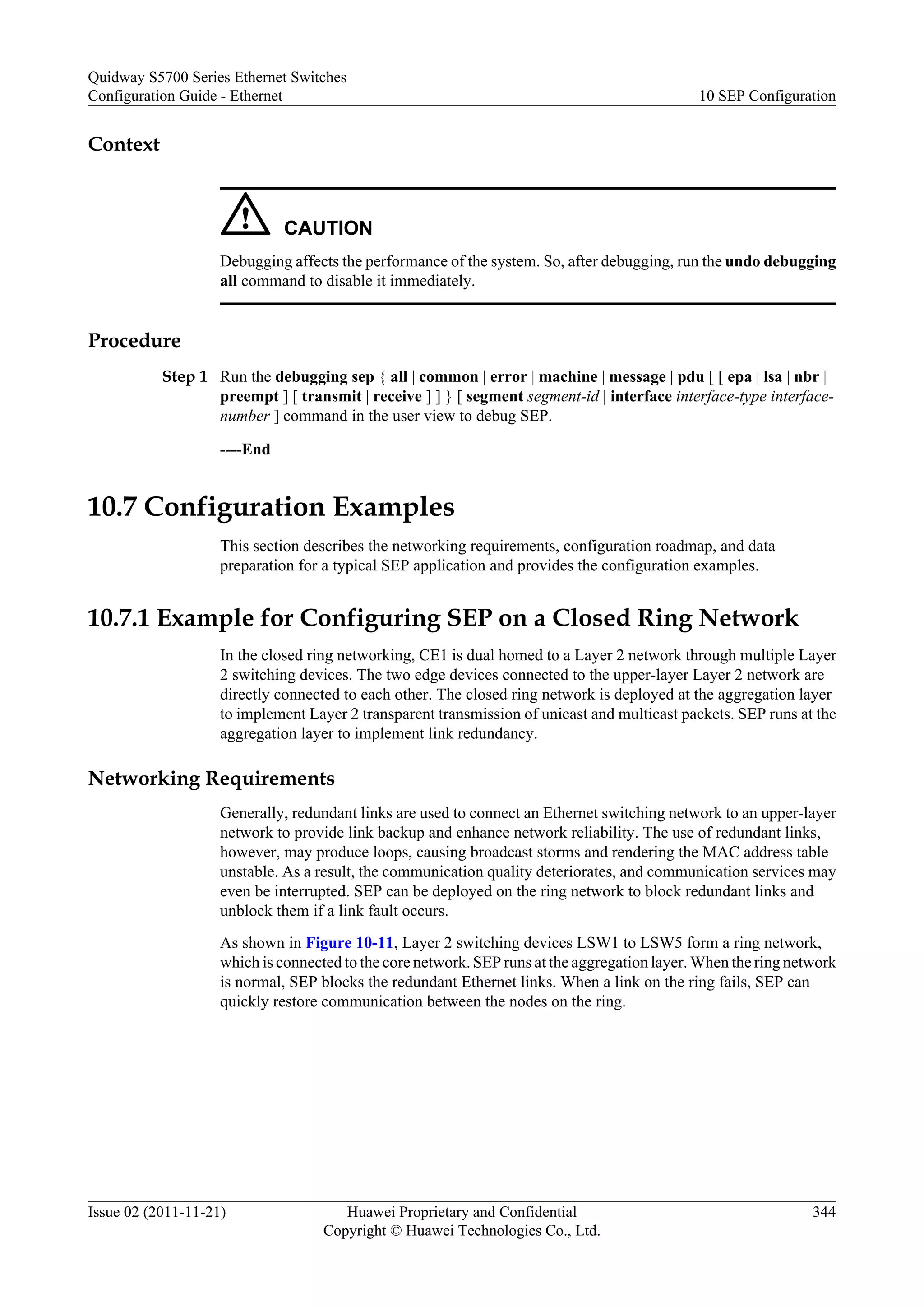 Context
CAUTION
Debugging affects the performance of the system. So, after debugging, run the undo debugging
all command to disable it immediately.
Procedure
Step 1 Run the debugging sep { all | common | error | machine | message | pdu [ [ epa | lsa | nbr |
preempt ] [ transmit | receive ] ] } [ segment segment-id | interface interface-type interface-
number ] command in the user view to debug SEP.
----End
10.7 Configuration Examples
This section describes the networking requirements, configuration roadmap, and data
preparation for a typical SEP application and provides the configuration examples.
10.7.1 Example for Configuring SEP on a Closed Ring Network
In the closed ring networking, CE1 is dual homed to a Layer 2 network through multiple Layer
2 switching devices. The two edge devices connected to the upper-layer Layer 2 network are
directly connected to each other. The closed ring network is deployed at the aggregation layer
to implement Layer 2 transparent transmission of unicast and multicast packets. SEP runs at the
aggregation layer to implement link redundancy.
Networking Requirements
Generally, redundant links are used to connect an Ethernet switching network to an upper-layer
network to provide link backup and enhance network reliability. The use of redundant links,
however, may produce loops, causing broadcast storms and rendering the MAC address table
unstable. As a result, the communication quality deteriorates, and communication services may
even be interrupted. SEP can be deployed on the ring network to block redundant links and
unblock them if a link fault occurs.
As shown in Figure 10-11, Layer 2 switching devices LSW1 to LSW5 form a ring network,
which is connected to the core network. SEP runs at the aggregation layer. When the ring network
is normal, SEP blocks the redundant Ethernet links. When a link on the ring fails, SEP can
quickly restore communication between the nodes on the ring.
Quidway S5700 Series Ethernet Switches
Configuration Guide - Ethernet 10 SEP Configuration
Issue 02 (2011-11-21) Huawei Proprietary and Confidential
Copyright © Huawei Technologies Co., Ltd.
344
 