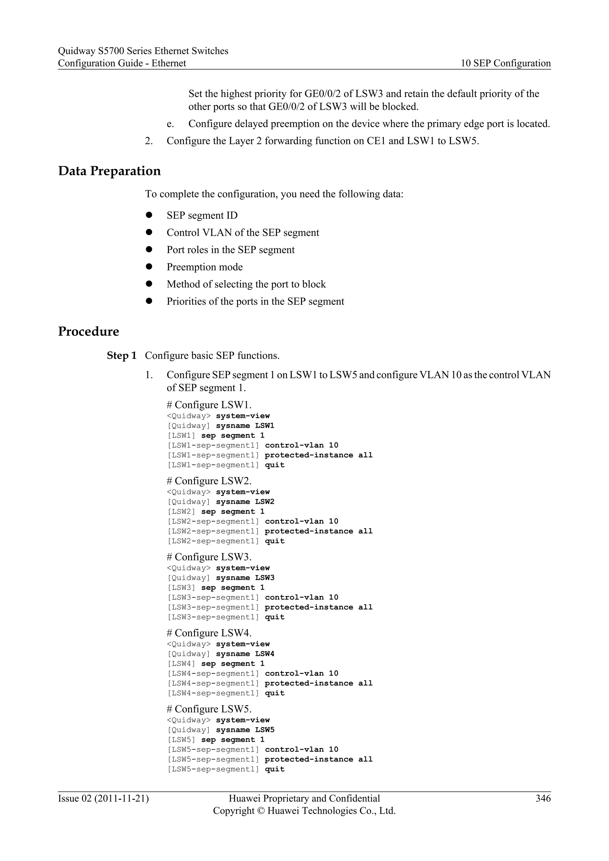 Set the highest priority for GE0/0/2 of LSW3 and retain the default priority of the
other ports so that GE0/0/2 of LSW3 will be blocked.
e. Configure delayed preemption on the device where the primary edge port is located.
2. Configure the Layer 2 forwarding function on CE1 and LSW1 to LSW5.
Data Preparation
To complete the configuration, you need the following data:
l SEP segment ID
l Control VLAN of the SEP segment
l Port roles in the SEP segment
l Preemption mode
l Method of selecting the port to block
l Priorities of the ports in the SEP segment
Procedure
Step 1 Configure basic SEP functions.
1. Configure SEP segment 1 on LSW1 to LSW5 and configure VLAN 10 as the control VLAN
of SEP segment 1.
# Configure LSW1.
<Quidway> system-view
[Quidway] sysname LSW1
[LSW1] sep segment 1
[LSW1-sep-segment1] control-vlan 10
[LSW1-sep-segment1] protected-instance all
[LSW1-sep-segment1] quit
# Configure LSW2.
<Quidway> system-view
[Quidway] sysname LSW2
[LSW2] sep segment 1
[LSW2-sep-segment1] control-vlan 10
[LSW2-sep-segment1] protected-instance all
[LSW2-sep-segment1] quit
# Configure LSW3.
<Quidway> system-view
[Quidway] sysname LSW3
[LSW3] sep segment 1
[LSW3-sep-segment1] control-vlan 10
[LSW3-sep-segment1] protected-instance all
[LSW3-sep-segment1] quit
# Configure LSW4.
<Quidway> system-view
[Quidway] sysname LSW4
[LSW4] sep segment 1
[LSW4-sep-segment1] control-vlan 10
[LSW4-sep-segment1] protected-instance all
[LSW4-sep-segment1] quit
# Configure LSW5.
<Quidway> system-view
[Quidway] sysname LSW5
[LSW5] sep segment 1
[LSW5-sep-segment1] control-vlan 10
[LSW5-sep-segment1] protected-instance all
[LSW5-sep-segment1] quit
Quidway S5700 Series Ethernet Switches
Configuration Guide - Ethernet 10 SEP Configuration
Issue 02 (2011-11-21) Huawei Proprietary and Confidential
Copyright © Huawei Technologies Co., Ltd.
346
 