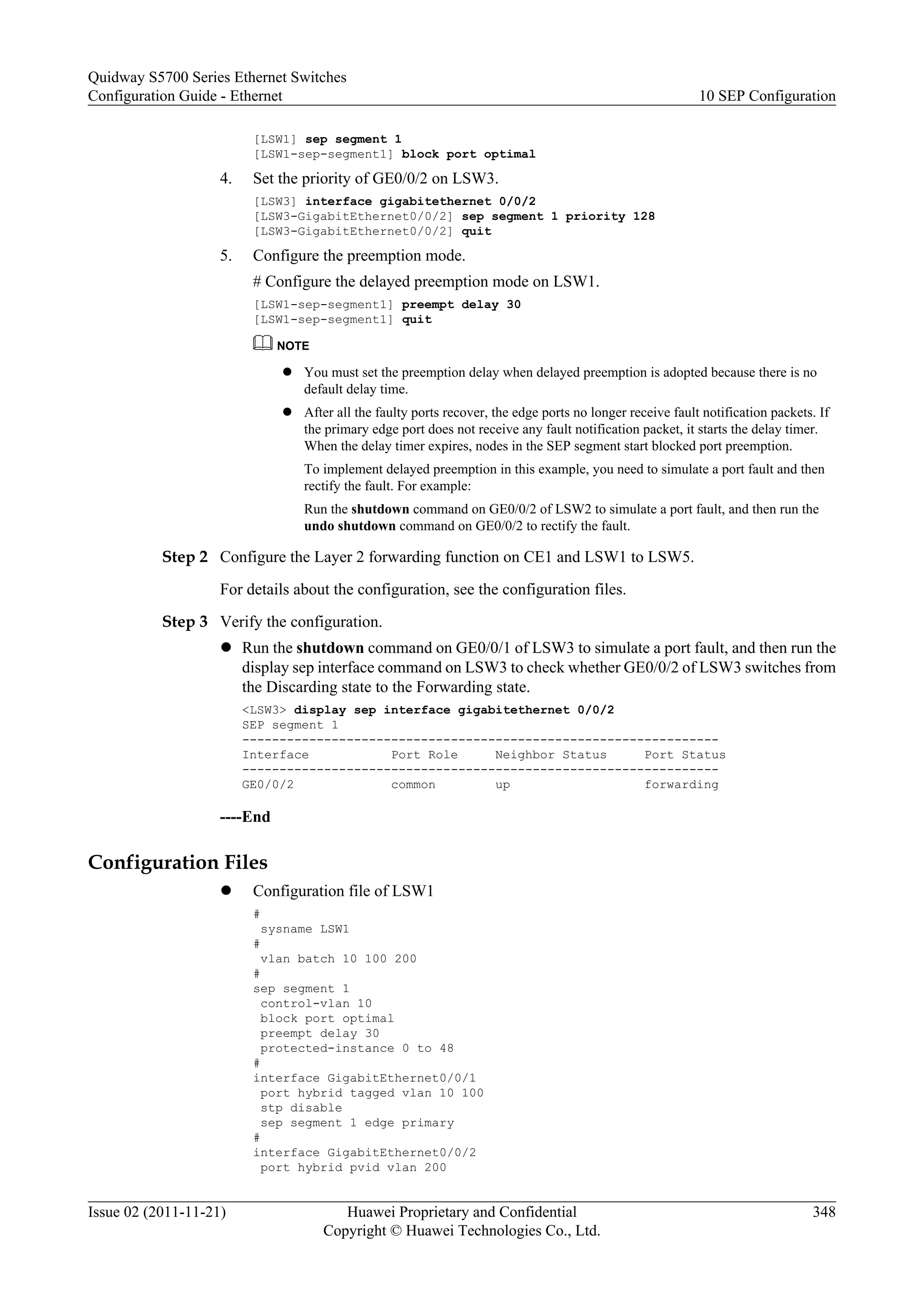 [LSW1] sep segment 1
[LSW1-sep-segment1] block port optimal
4. Set the priority of GE0/0/2 on LSW3.
[LSW3] interface gigabitethernet 0/0/2
[LSW3-GigabitEthernet0/0/2] sep segment 1 priority 128
[LSW3-GigabitEthernet0/0/2] quit
5. Configure the preemption mode.
# Configure the delayed preemption mode on LSW1.
[LSW1-sep-segment1] preempt delay 30
[LSW1-sep-segment1] quit
NOTE
l You must set the preemption delay when delayed preemption is adopted because there is no
default delay time.
l After all the faulty ports recover, the edge ports no longer receive fault notification packets. If
the primary edge port does not receive any fault notification packet, it starts the delay timer.
When the delay timer expires, nodes in the SEP segment start blocked port preemption.
To implement delayed preemption in this example, you need to simulate a port fault and then
rectify the fault. For example:
Run the shutdown command on GE0/0/2 of LSW2 to simulate a port fault, and then run the
undo shutdown command on GE0/0/2 to rectify the fault.
Step 2 Configure the Layer 2 forwarding function on CE1 and LSW1 to LSW5.
For details about the configuration, see the configuration files.
Step 3 Verify the configuration.
l Run the shutdown command on GE0/0/1 of LSW3 to simulate a port fault, and then run the
display sep interface command on LSW3 to check whether GE0/0/2 of LSW3 switches from
the Discarding state to the Forwarding state.
<LSW3> display sep interface gigabitethernet 0/0/2
SEP segment 1
----------------------------------------------------------------
Interface Port Role Neighbor Status Port Status
----------------------------------------------------------------
GE0/0/2 common up forwarding
----End
Configuration Files
l Configuration file of LSW1
#
sysname LSW1
#
vlan batch 10 100 200
#
sep segment 1
control-vlan 10
block port optimal
preempt delay 30
protected-instance 0 to 48
#
interface GigabitEthernet0/0/1
port hybrid tagged vlan 10 100
stp disable
sep segment 1 edge primary
#
interface GigabitEthernet0/0/2
port hybrid pvid vlan 200
Quidway S5700 Series Ethernet Switches
Configuration Guide - Ethernet 10 SEP Configuration
Issue 02 (2011-11-21) Huawei Proprietary and Confidential
Copyright © Huawei Technologies Co., Ltd.
348
 
