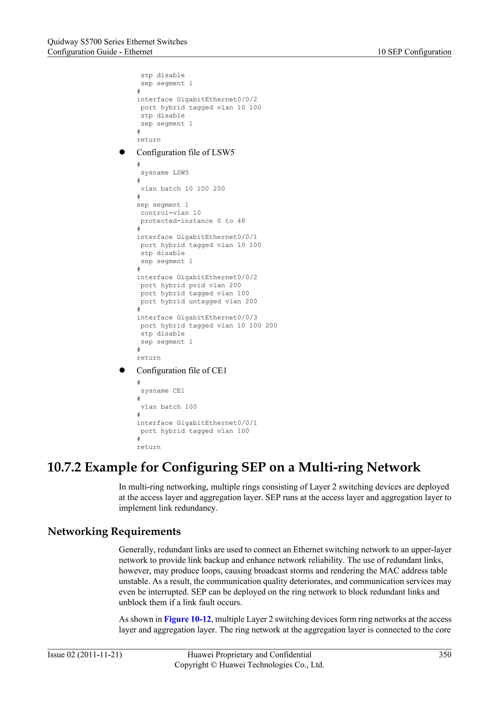 stp disable
sep segment 1
#
interface GigabitEthernet0/0/2
port hybrid tagged vlan 10 100
stp disable
sep segment 1
#
return
l Configuration file of LSW5
#
sysname LSW5
#
vlan batch 10 100 200
#
sep segment 1
control-vlan 10
protected-instance 0 to 48
#
interface GigabitEthernet0/0/1
port hybrid tagged vlan 10 100
stp disable
sep segment 1
#
interface GigabitEthernet0/0/2
port hybrid pvid vlan 200
port hybrid tagged vlan 100
port hybrid untagged vlan 200
#
interface GigabitEthernet0/0/3
port hybrid tagged vlan 10 100 200
stp disable
sep segment 1
#
return
l Configuration file of CE1
#
sysname CE1
#
vlan batch 100
#
interface GigabitEthernet0/0/1
port hybrid tagged vlan 100
#
return
10.7.2 Example for Configuring SEP on a Multi-ring Network
In multi-ring networking, multiple rings consisting of Layer 2 switching devices are deployed
at the access layer and aggregation layer. SEP runs at the access layer and aggregation layer to
implement link redundancy.
Networking Requirements
Generally, redundant links are used to connect an Ethernet switching network to an upper-layer
network to provide link backup and enhance network reliability. The use of redundant links,
however, may produce loops, causing broadcast storms and rendering the MAC address table
unstable. As a result, the communication quality deteriorates, and communication services may
even be interrupted. SEP can be deployed on the ring network to block redundant links and
unblock them if a link fault occurs.
As shown in Figure 10-12, multiple Layer 2 switching devices form ring networks at the access
layer and aggregation layer. The ring network at the aggregation layer is connected to the core
Quidway S5700 Series Ethernet Switches
Configuration Guide - Ethernet 10 SEP Configuration
Issue 02 (2011-11-21) Huawei Proprietary and Confidential
Copyright © Huawei Technologies Co., Ltd.
350
 