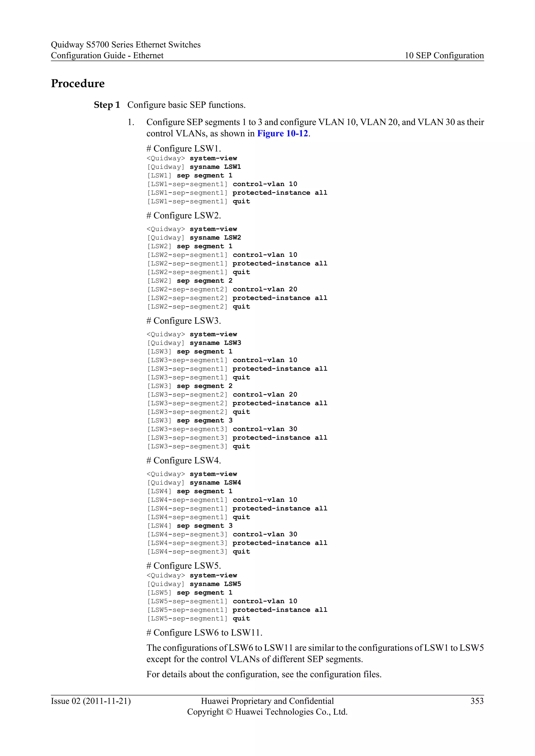 Procedure
Step 1 Configure basic SEP functions.
1. Configure SEP segments 1 to 3 and configure VLAN 10, VLAN 20, and VLAN 30 as their
control VLANs, as shown in Figure 10-12.
# Configure LSW1.
<Quidway> system-view
[Quidway] sysname LSW1
[LSW1] sep segment 1
[LSW1-sep-segment1] control-vlan 10
[LSW1-sep-segment1] protected-instance all
[LSW1-sep-segment1] quit
# Configure LSW2.
<Quidway> system-view
[Quidway] sysname LSW2
[LSW2] sep segment 1
[LSW2-sep-segment1] control-vlan 10
[LSW2-sep-segment1] protected-instance all
[LSW2-sep-segment1] quit
[LSW2] sep segment 2
[LSW2-sep-segment2] control-vlan 20
[LSW2-sep-segment2] protected-instance all
[LSW2-sep-segment2] quit
# Configure LSW3.
<Quidway> system-view
[Quidway] sysname LSW3
[LSW3] sep segment 1
[LSW3-sep-segment1] control-vlan 10
[LSW3-sep-segment1] protected-instance all
[LSW3-sep-segment1] quit
[LSW3] sep segment 2
[LSW3-sep-segment2] control-vlan 20
[LSW3-sep-segment2] protected-instance all
[LSW3-sep-segment2] quit
[LSW3] sep segment 3
[LSW3-sep-segment3] control-vlan 30
[LSW3-sep-segment3] protected-instance all
[LSW3-sep-segment3] quit
# Configure LSW4.
<Quidway> system-view
[Quidway] sysname LSW4
[LSW4] sep segment 1
[LSW4-sep-segment1] control-vlan 10
[LSW4-sep-segment1] protected-instance all
[LSW4-sep-segment1] quit
[LSW4] sep segment 3
[LSW4-sep-segment3] control-vlan 30
[LSW4-sep-segment3] protected-instance all
[LSW4-sep-segment3] quit
# Configure LSW5.
<Quidway> system-view
[Quidway] sysname LSW5
[LSW5] sep segment 1
[LSW5-sep-segment1] control-vlan 10
[LSW5-sep-segment1] protected-instance all
[LSW5-sep-segment1] quit
# Configure LSW6 to LSW11.
The configurations of LSW6 to LSW11 are similar to the configurations of LSW1 to LSW5
except for the control VLANs of different SEP segments.
For details about the configuration, see the configuration files.
Quidway S5700 Series Ethernet Switches
Configuration Guide - Ethernet 10 SEP Configuration
Issue 02 (2011-11-21) Huawei Proprietary and Confidential
Copyright © Huawei Technologies Co., Ltd.
353
 