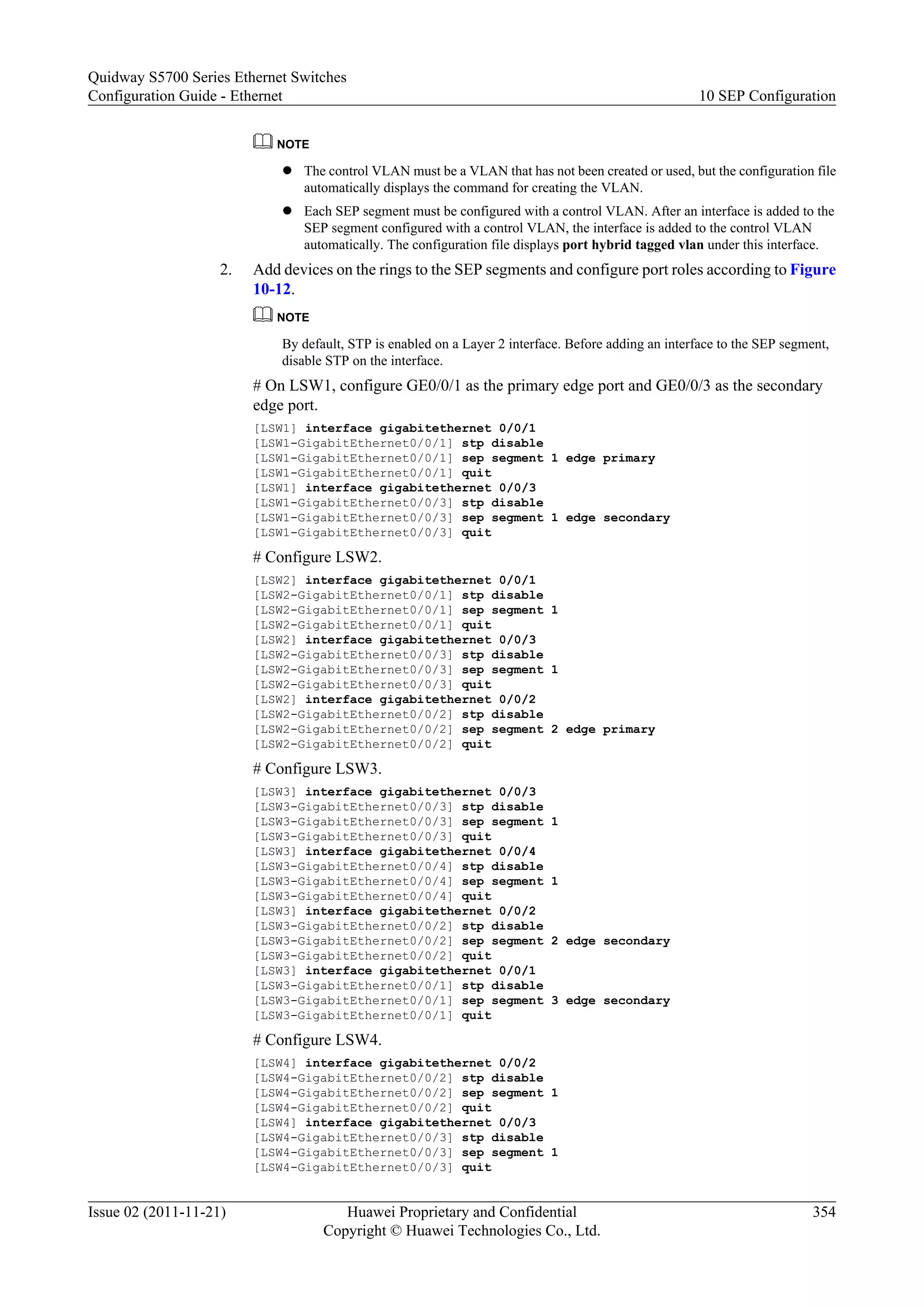 NOTE
l The control VLAN must be a VLAN that has not been created or used, but the configuration file
automatically displays the command for creating the VLAN.
l Each SEP segment must be configured with a control VLAN. After an interface is added to the
SEP segment configured with a control VLAN, the interface is added to the control VLAN
automatically. The configuration file displays port hybrid tagged vlan under this interface.
2. Add devices on the rings to the SEP segments and configure port roles according to Figure
10-12.
NOTE
By default, STP is enabled on a Layer 2 interface. Before adding an interface to the SEP segment,
disable STP on the interface.
# On LSW1, configure GE0/0/1 as the primary edge port and GE0/0/3 as the secondary
edge port.
[LSW1] interface gigabitethernet 0/0/1
[LSW1-GigabitEthernet0/0/1] stp disable
[LSW1-GigabitEthernet0/0/1] sep segment 1 edge primary
[LSW1-GigabitEthernet0/0/1] quit
[LSW1] interface gigabitethernet 0/0/3
[LSW1-GigabitEthernet0/0/3] stp disable
[LSW1-GigabitEthernet0/0/3] sep segment 1 edge secondary
[LSW1-GigabitEthernet0/0/3] quit
# Configure LSW2.
[LSW2] interface gigabitethernet 0/0/1
[LSW2-GigabitEthernet0/0/1] stp disable
[LSW2-GigabitEthernet0/0/1] sep segment 1
[LSW2-GigabitEthernet0/0/1] quit
[LSW2] interface gigabitethernet 0/0/3
[LSW2-GigabitEthernet0/0/3] stp disable
[LSW2-GigabitEthernet0/0/3] sep segment 1
[LSW2-GigabitEthernet0/0/3] quit
[LSW2] interface gigabitethernet 0/0/2
[LSW2-GigabitEthernet0/0/2] stp disable
[LSW2-GigabitEthernet0/0/2] sep segment 2 edge primary
[LSW2-GigabitEthernet0/0/2] quit
# Configure LSW3.
[LSW3] interface gigabitethernet 0/0/3
[LSW3-GigabitEthernet0/0/3] stp disable
[LSW3-GigabitEthernet0/0/3] sep segment 1
[LSW3-GigabitEthernet0/0/3] quit
[LSW3] interface gigabitethernet 0/0/4
[LSW3-GigabitEthernet0/0/4] stp disable
[LSW3-GigabitEthernet0/0/4] sep segment 1
[LSW3-GigabitEthernet0/0/4] quit
[LSW3] interface gigabitethernet 0/0/2
[LSW3-GigabitEthernet0/0/2] stp disable
[LSW3-GigabitEthernet0/0/2] sep segment 2 edge secondary
[LSW3-GigabitEthernet0/0/2] quit
[LSW3] interface gigabitethernet 0/0/1
[LSW3-GigabitEthernet0/0/1] stp disable
[LSW3-GigabitEthernet0/0/1] sep segment 3 edge secondary
[LSW3-GigabitEthernet0/0/1] quit
# Configure LSW4.
[LSW4] interface gigabitethernet 0/0/2
[LSW4-GigabitEthernet0/0/2] stp disable
[LSW4-GigabitEthernet0/0/2] sep segment 1
[LSW4-GigabitEthernet0/0/2] quit
[LSW4] interface gigabitethernet 0/0/3
[LSW4-GigabitEthernet0/0/3] stp disable
[LSW4-GigabitEthernet0/0/3] sep segment 1
[LSW4-GigabitEthernet0/0/3] quit
Quidway S5700 Series Ethernet Switches
Configuration Guide - Ethernet 10 SEP Configuration
Issue 02 (2011-11-21) Huawei Proprietary and Confidential
Copyright © Huawei Technologies Co., Ltd.
354
 