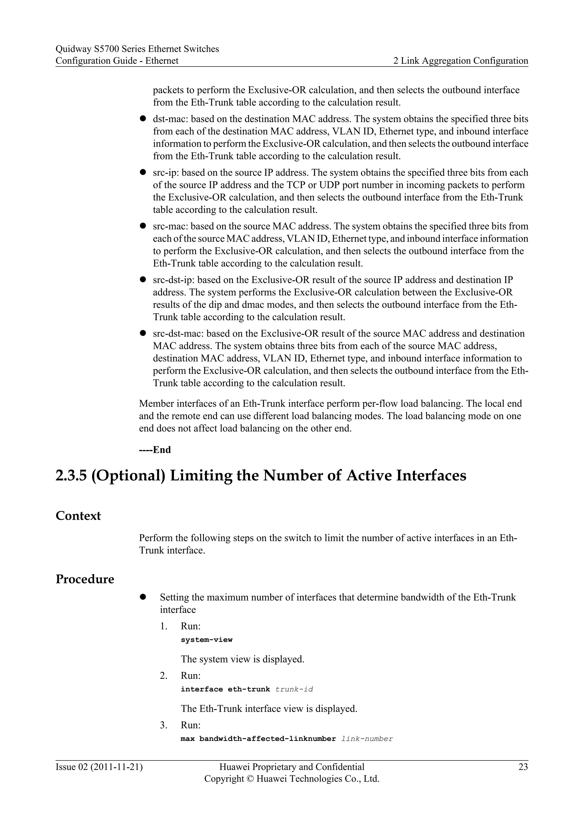 packets to perform the Exclusive-OR calculation, and then selects the outbound interface
from the Eth-Trunk table according to the calculation result.
l dst-mac: based on the destination MAC address. The system obtains the specified three bits
from each of the destination MAC address, VLAN ID, Ethernet type, and inbound interface
information to perform the Exclusive-OR calculation, and then selects the outbound interface
from the Eth-Trunk table according to the calculation result.
l src-ip: based on the source IP address. The system obtains the specified three bits from each
of the source IP address and the TCP or UDP port number in incoming packets to perform
the Exclusive-OR calculation, and then selects the outbound interface from the Eth-Trunk
table according to the calculation result.
l src-mac: based on the source MAC address. The system obtains the specified three bits from
each of the source MAC address, VLAN ID, Ethernet type, and inbound interface information
to perform the Exclusive-OR calculation, and then selects the outbound interface from the
Eth-Trunk table according to the calculation result.
l src-dst-ip: based on the Exclusive-OR result of the source IP address and destination IP
address. The system performs the Exclusive-OR calculation between the Exclusive-OR
results of the dip and dmac modes, and then selects the outbound interface from the Eth-
Trunk table according to the calculation result.
l src-dst-mac: based on the Exclusive-OR result of the source MAC address and destination
MAC address. The system obtains three bits from each of the source MAC address,
destination MAC address, VLAN ID, Ethernet type, and inbound interface information to
perform the Exclusive-OR calculation, and then selects the outbound interface from the Eth-
Trunk table according to the calculation result.
Member interfaces of an Eth-Trunk interface perform per-flow load balancing. The local end
and the remote end can use different load balancing modes. The load balancing mode on one
end does not affect load balancing on the other end.
----End
2.3.5 (Optional) Limiting the Number of Active Interfaces
Context
Perform the following steps on the switch to limit the number of active interfaces in an Eth-
Trunk interface.
Procedure
l Setting the maximum number of interfaces that determine bandwidth of the Eth-Trunk
interface
1. Run:
system-view
The system view is displayed.
2. Run:
interface eth-trunk trunk-id
The Eth-Trunk interface view is displayed.
3. Run:
max bandwidth-affected-linknumber link-number
Quidway S5700 Series Ethernet Switches
Configuration Guide - Ethernet 2 Link Aggregation Configuration
Issue 02 (2011-11-21) Huawei Proprietary and Confidential
Copyright © Huawei Technologies Co., Ltd.
23
 