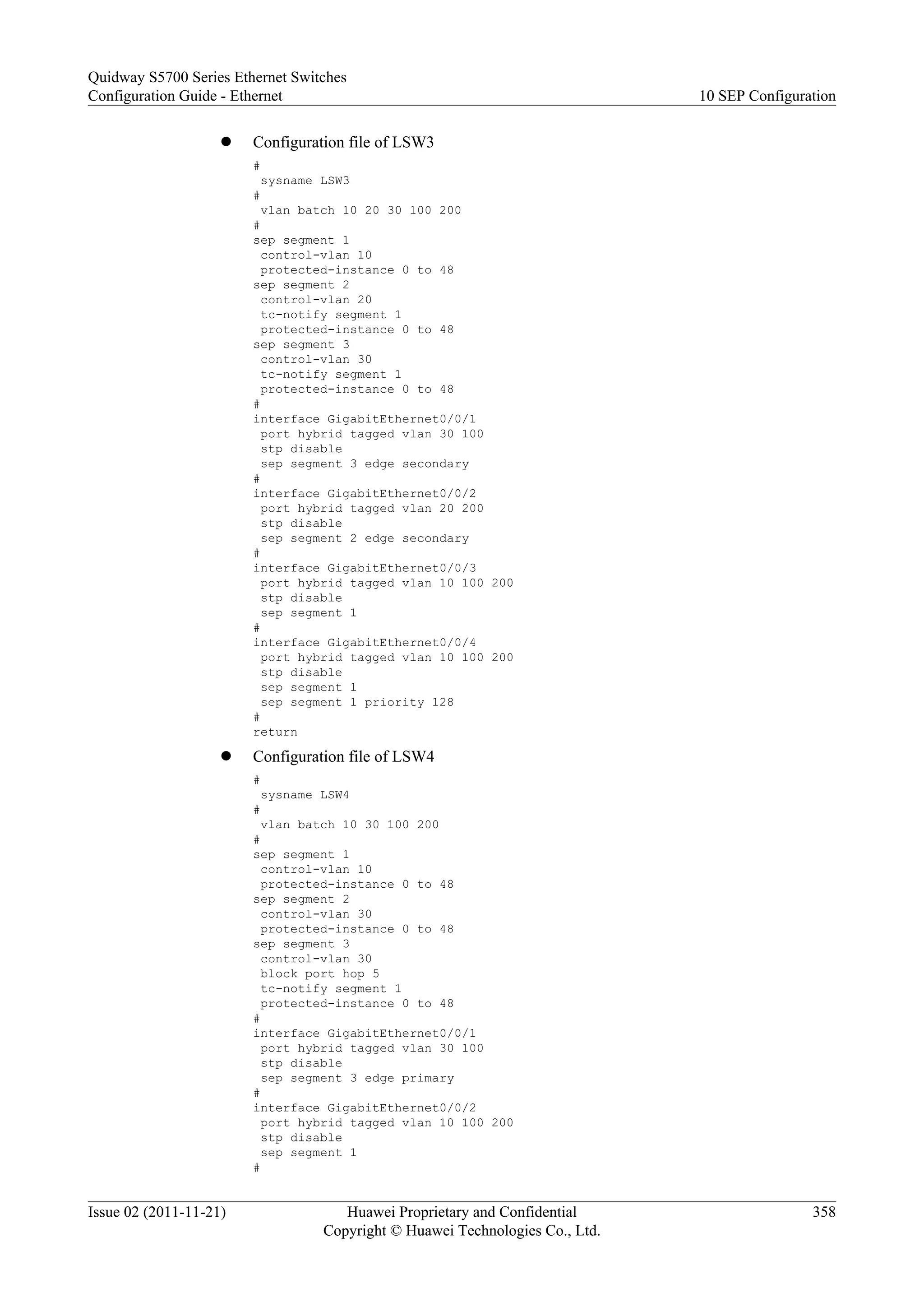 l Configuration file of LSW3
#
sysname LSW3
#
vlan batch 10 20 30 100 200
#
sep segment 1
control-vlan 10
protected-instance 0 to 48
sep segment 2
control-vlan 20
tc-notify segment 1
protected-instance 0 to 48
sep segment 3
control-vlan 30
tc-notify segment 1
protected-instance 0 to 48
#
interface GigabitEthernet0/0/1
port hybrid tagged vlan 30 100
stp disable
sep segment 3 edge secondary
#
interface GigabitEthernet0/0/2
port hybrid tagged vlan 20 200
stp disable
sep segment 2 edge secondary
#
interface GigabitEthernet0/0/3
port hybrid tagged vlan 10 100 200
stp disable
sep segment 1
#
interface GigabitEthernet0/0/4
port hybrid tagged vlan 10 100 200
stp disable
sep segment 1
sep segment 1 priority 128
#
return
l Configuration file of LSW4
#
sysname LSW4
#
vlan batch 10 30 100 200
#
sep segment 1
control-vlan 10
protected-instance 0 to 48
sep segment 2
control-vlan 30
protected-instance 0 to 48
sep segment 3
control-vlan 30
block port hop 5
tc-notify segment 1
protected-instance 0 to 48
#
interface GigabitEthernet0/0/1
port hybrid tagged vlan 30 100
stp disable
sep segment 3 edge primary
#
interface GigabitEthernet0/0/2
port hybrid tagged vlan 10 100 200
stp disable
sep segment 1
#
Quidway S5700 Series Ethernet Switches
Configuration Guide - Ethernet 10 SEP Configuration
Issue 02 (2011-11-21) Huawei Proprietary and Confidential
Copyright © Huawei Technologies Co., Ltd.
358
 