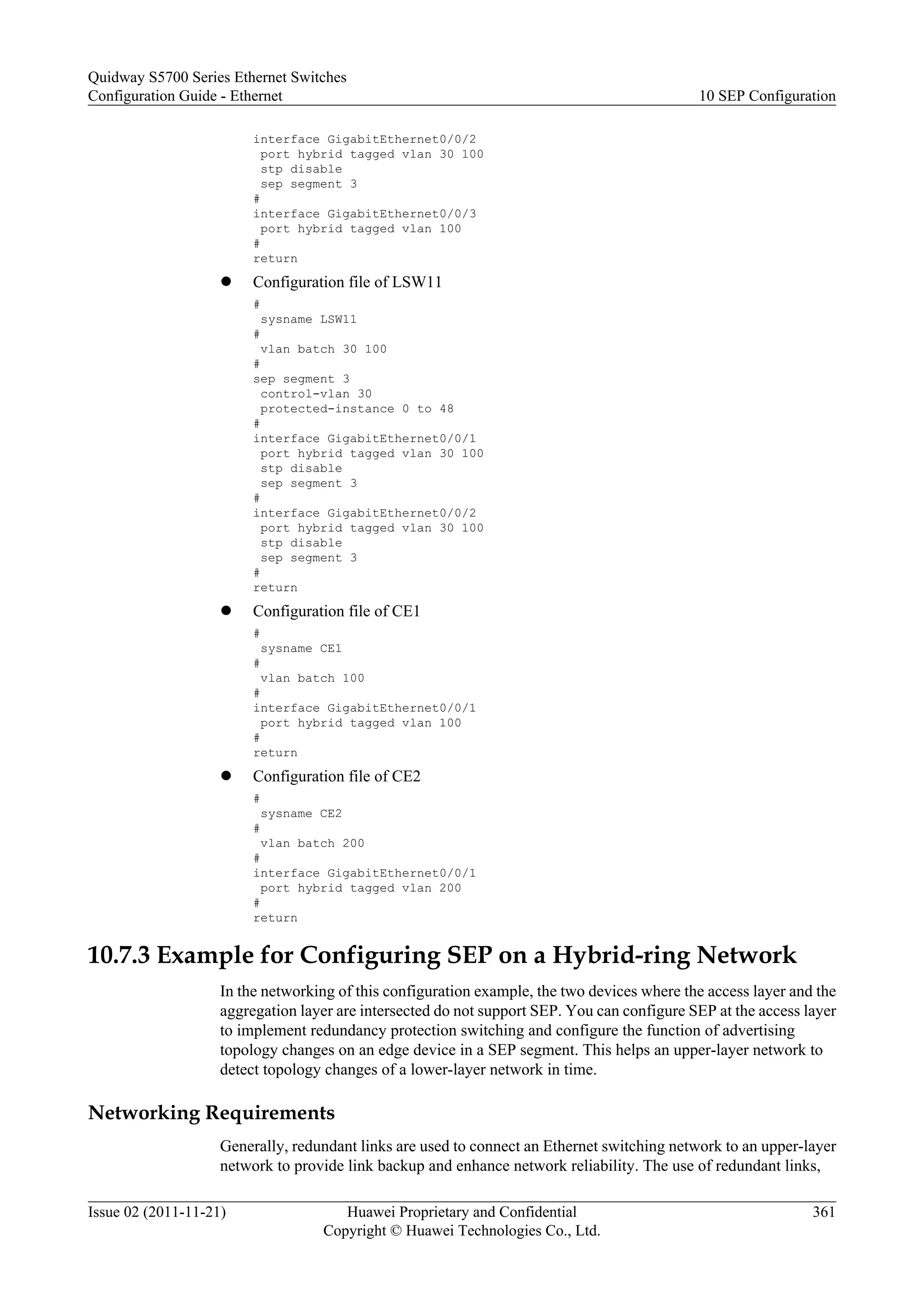 interface GigabitEthernet0/0/2
port hybrid tagged vlan 30 100
stp disable
sep segment 3
#
interface GigabitEthernet0/0/3
port hybrid tagged vlan 100
#
return
l Configuration file of LSW11
#
sysname LSW11
#
vlan batch 30 100
#
sep segment 3
control-vlan 30
protected-instance 0 to 48
#
interface GigabitEthernet0/0/1
port hybrid tagged vlan 30 100
stp disable
sep segment 3
#
interface GigabitEthernet0/0/2
port hybrid tagged vlan 30 100
stp disable
sep segment 3
#
return
l Configuration file of CE1
#
sysname CE1
#
vlan batch 100
#
interface GigabitEthernet0/0/1
port hybrid tagged vlan 100
#
return
l Configuration file of CE2
#
sysname CE2
#
vlan batch 200
#
interface GigabitEthernet0/0/1
port hybrid tagged vlan 200
#
return
10.7.3 Example for Configuring SEP on a Hybrid-ring Network
In the networking of this configuration example, the two devices where the access layer and the
aggregation layer are intersected do not support SEP. You can configure SEP at the access layer
to implement redundancy protection switching and configure the function of advertising
topology changes on an edge device in a SEP segment. This helps an upper-layer network to
detect topology changes of a lower-layer network in time.
Networking Requirements
Generally, redundant links are used to connect an Ethernet switching network to an upper-layer
network to provide link backup and enhance network reliability. The use of redundant links,
Quidway S5700 Series Ethernet Switches
Configuration Guide - Ethernet 10 SEP Configuration
Issue 02 (2011-11-21) Huawei Proprietary and Confidential
Copyright © Huawei Technologies Co., Ltd.
361
 