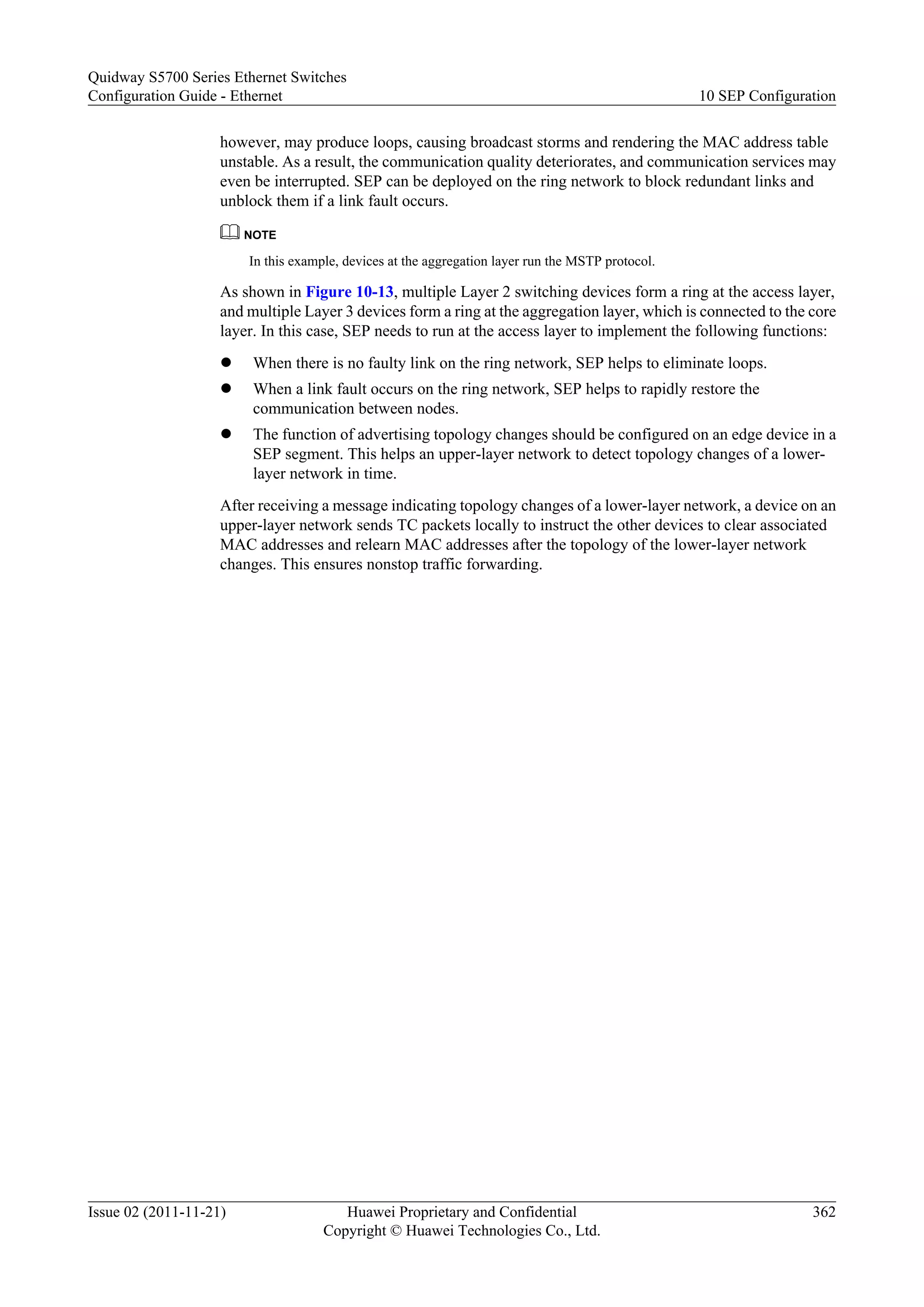 however, may produce loops, causing broadcast storms and rendering the MAC address table
unstable. As a result, the communication quality deteriorates, and communication services may
even be interrupted. SEP can be deployed on the ring network to block redundant links and
unblock them if a link fault occurs.
NOTE
In this example, devices at the aggregation layer run the MSTP protocol.
As shown in Figure 10-13, multiple Layer 2 switching devices form a ring at the access layer,
and multiple Layer 3 devices form a ring at the aggregation layer, which is connected to the core
layer. In this case, SEP needs to run at the access layer to implement the following functions:
l When there is no faulty link on the ring network, SEP helps to eliminate loops.
l When a link fault occurs on the ring network, SEP helps to rapidly restore the
communication between nodes.
l The function of advertising topology changes should be configured on an edge device in a
SEP segment. This helps an upper-layer network to detect topology changes of a lower-
layer network in time.
After receiving a message indicating topology changes of a lower-layer network, a device on an
upper-layer network sends TC packets locally to instruct the other devices to clear associated
MAC addresses and relearn MAC addresses after the topology of the lower-layer network
changes. This ensures nonstop traffic forwarding.
Quidway S5700 Series Ethernet Switches
Configuration Guide - Ethernet 10 SEP Configuration
Issue 02 (2011-11-21) Huawei Proprietary and Confidential
Copyright © Huawei Technologies Co., Ltd.
362
 