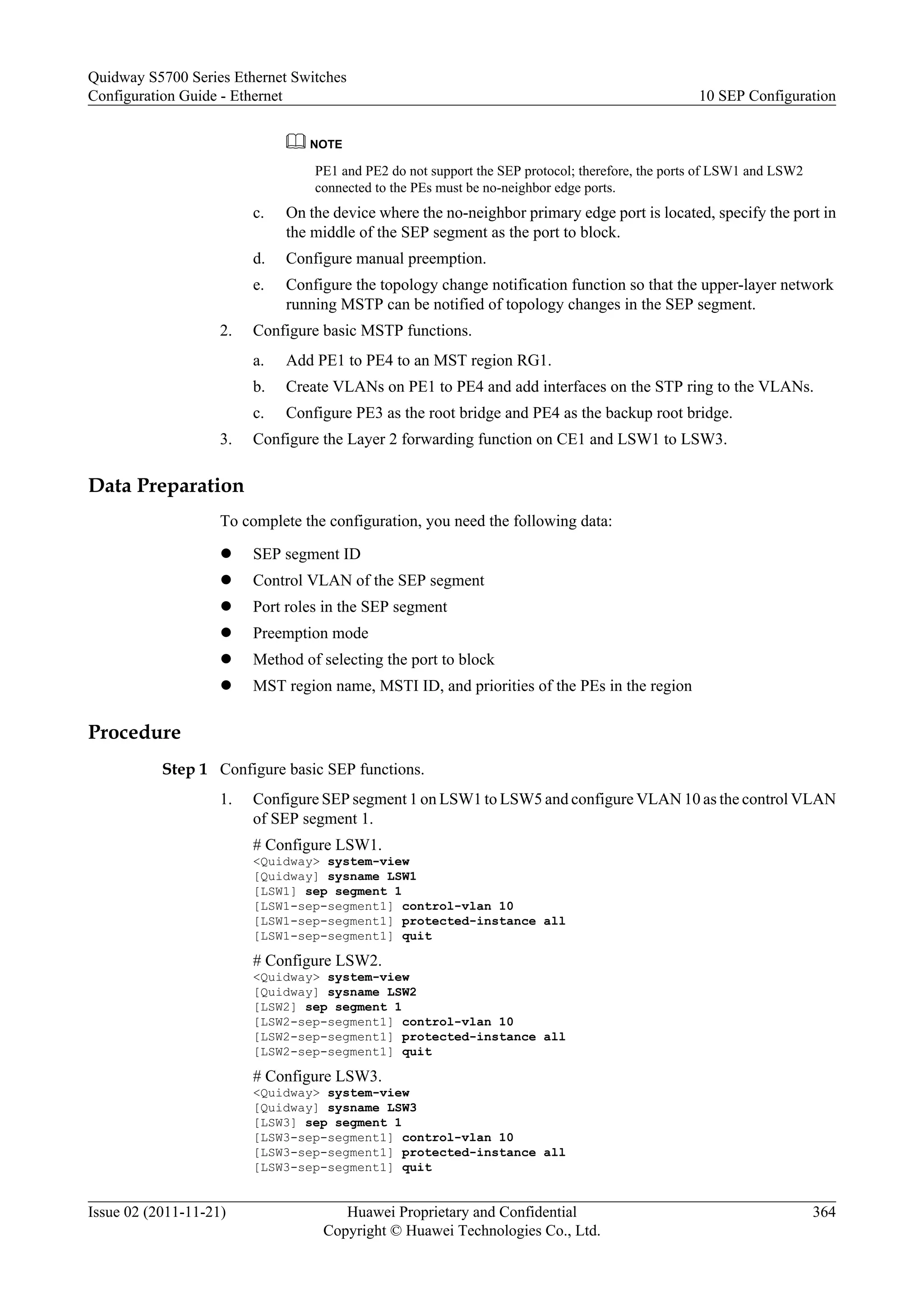 NOTE
PE1 and PE2 do not support the SEP protocol; therefore, the ports of LSW1 and LSW2
connected to the PEs must be no-neighbor edge ports.
c. On the device where the no-neighbor primary edge port is located, specify the port in
the middle of the SEP segment as the port to block.
d. Configure manual preemption.
e. Configure the topology change notification function so that the upper-layer network
running MSTP can be notified of topology changes in the SEP segment.
2. Configure basic MSTP functions.
a. Add PE1 to PE4 to an MST region RG1.
b. Create VLANs on PE1 to PE4 and add interfaces on the STP ring to the VLANs.
c. Configure PE3 as the root bridge and PE4 as the backup root bridge.
3. Configure the Layer 2 forwarding function on CE1 and LSW1 to LSW3.
Data Preparation
To complete the configuration, you need the following data:
l SEP segment ID
l Control VLAN of the SEP segment
l Port roles in the SEP segment
l Preemption mode
l Method of selecting the port to block
l MST region name, MSTI ID, and priorities of the PEs in the region
Procedure
Step 1 Configure basic SEP functions.
1. Configure SEP segment 1 on LSW1 to LSW5 and configure VLAN 10 as the control VLAN
of SEP segment 1.
# Configure LSW1.
<Quidway> system-view
[Quidway] sysname LSW1
[LSW1] sep segment 1
[LSW1-sep-segment1] control-vlan 10
[LSW1-sep-segment1] protected-instance all
[LSW1-sep-segment1] quit
# Configure LSW2.
<Quidway> system-view
[Quidway] sysname LSW2
[LSW2] sep segment 1
[LSW2-sep-segment1] control-vlan 10
[LSW2-sep-segment1] protected-instance all
[LSW2-sep-segment1] quit
# Configure LSW3.
<Quidway> system-view
[Quidway] sysname LSW3
[LSW3] sep segment 1
[LSW3-sep-segment1] control-vlan 10
[LSW3-sep-segment1] protected-instance all
[LSW3-sep-segment1] quit
Quidway S5700 Series Ethernet Switches
Configuration Guide - Ethernet 10 SEP Configuration
Issue 02 (2011-11-21) Huawei Proprietary and Confidential
Copyright © Huawei Technologies Co., Ltd.
364
 