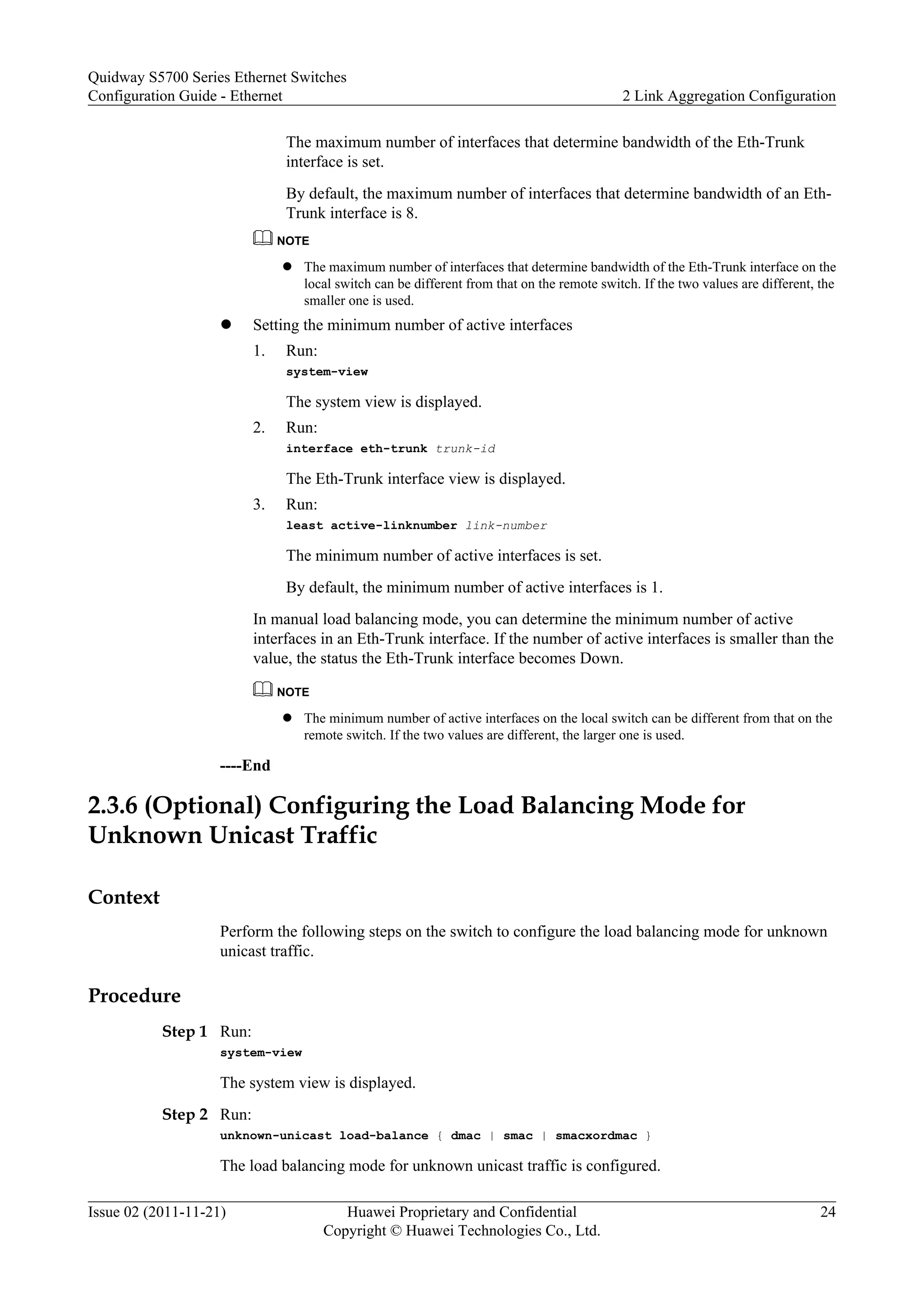 The maximum number of interfaces that determine bandwidth of the Eth-Trunk
interface is set.
By default, the maximum number of interfaces that determine bandwidth of an Eth-
Trunk interface is 8.
NOTE
l The maximum number of interfaces that determine bandwidth of the Eth-Trunk interface on the
local switch can be different from that on the remote switch. If the two values are different, the
smaller one is used.
l Setting the minimum number of active interfaces
1. Run:
system-view
The system view is displayed.
2. Run:
interface eth-trunk trunk-id
The Eth-Trunk interface view is displayed.
3. Run:
least active-linknumber link-number
The minimum number of active interfaces is set.
By default, the minimum number of active interfaces is 1.
In manual load balancing mode, you can determine the minimum number of active
interfaces in an Eth-Trunk interface. If the number of active interfaces is smaller than the
value, the status the Eth-Trunk interface becomes Down.
NOTE
l The minimum number of active interfaces on the local switch can be different from that on the
remote switch. If the two values are different, the larger one is used.
----End
2.3.6 (Optional) Configuring the Load Balancing Mode for
Unknown Unicast Traffic
Context
Perform the following steps on the switch to configure the load balancing mode for unknown
unicast traffic.
Procedure
Step 1 Run:
system-view
The system view is displayed.
Step 2 Run:
unknown-unicast load-balance { dmac | smac | smacxordmac }
The load balancing mode for unknown unicast traffic is configured.
Quidway S5700 Series Ethernet Switches
Configuration Guide - Ethernet 2 Link Aggregation Configuration
Issue 02 (2011-11-21) Huawei Proprietary and Confidential
Copyright © Huawei Technologies Co., Ltd.
24
 
