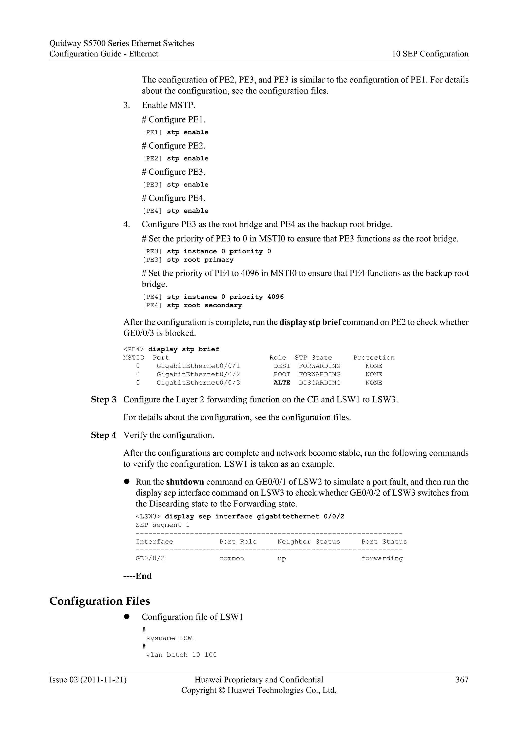 The configuration of PE2, PE3, and PE3 is similar to the configuration of PE1. For details
about the configuration, see the configuration files.
3. Enable MSTP.
# Configure PE1.
[PE1] stp enable
# Configure PE2.
[PE2] stp enable
# Configure PE3.
[PE3] stp enable
# Configure PE4.
[PE4] stp enable
4. Configure PE3 as the root bridge and PE4 as the backup root bridge.
# Set the priority of PE3 to 0 in MSTI0 to ensure that PE3 functions as the root bridge.
[PE3] stp instance 0 priority 0
[PE3] stp root primary
# Set the priority of PE4 to 4096 in MSTI0 to ensure that PE4 functions as the backup root
bridge.
[PE4] stp instance 0 priority 4096
[PE4] stp root secondary
After the configuration is complete, run the display stp brief command on PE2 to check whether
GE0/0/3 is blocked.
<PE4> display stp brief
MSTID Port Role STP State Protection
0 GigabitEthernet0/0/1 DESI FORWARDING NONE
0 GigabitEthernet0/0/2 ROOT FORWARDING NONE
0 GigabitEthernet0/0/3 ALTE DISCARDING NONE
Step 3 Configure the Layer 2 forwarding function on the CE and LSW1 to LSW3.
For details about the configuration, see the configuration files.
Step 4 Verify the configuration.
After the configurations are complete and network become stable, run the following commands
to verify the configuration. LSW1 is taken as an example.
l Run the shutdown command on GE0/0/1 of LSW2 to simulate a port fault, and then run the
display sep interface command on LSW3 to check whether GE0/0/2 of LSW3 switches from
the Discarding state to the Forwarding state.
<LSW3> display sep interface gigabitethernet 0/0/2
SEP segment 1
----------------------------------------------------------------
Interface Port Role Neighbor Status Port Status
----------------------------------------------------------------
GE0/0/2 common up forwarding
----End
Configuration Files
l Configuration file of LSW1
#
sysname LSW1
#
vlan batch 10 100
Quidway S5700 Series Ethernet Switches
Configuration Guide - Ethernet 10 SEP Configuration
Issue 02 (2011-11-21) Huawei Proprietary and Confidential
Copyright © Huawei Technologies Co., Ltd.
367
 