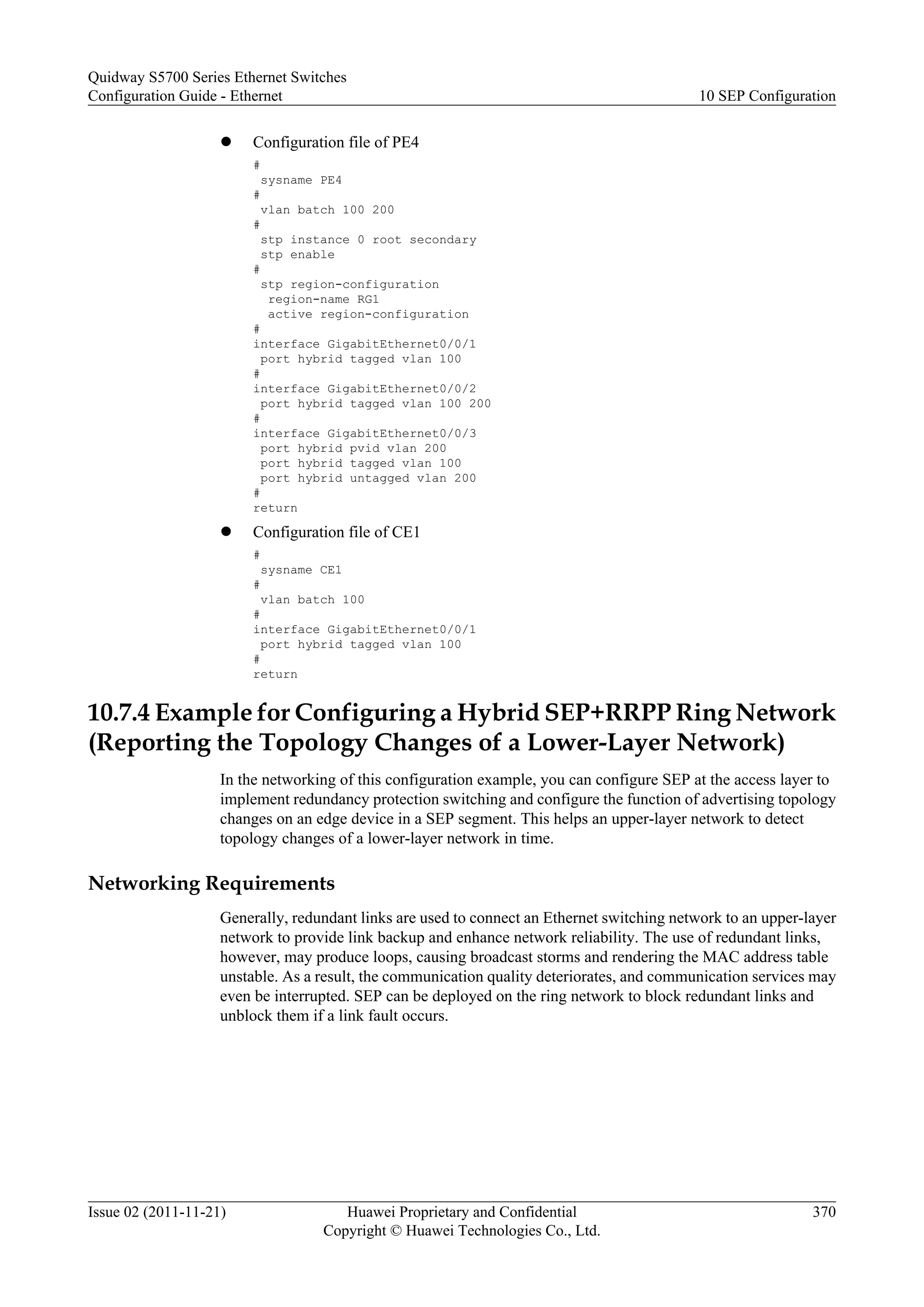 l Configuration file of PE4
#
sysname PE4
#
vlan batch 100 200
#
stp instance 0 root secondary
stp enable
#
stp region-configuration
region-name RG1
active region-configuration
#
interface GigabitEthernet0/0/1
port hybrid tagged vlan 100
#
interface GigabitEthernet0/0/2
port hybrid tagged vlan 100 200
#
interface GigabitEthernet0/0/3
port hybrid pvid vlan 200
port hybrid tagged vlan 100
port hybrid untagged vlan 200
#
return
l Configuration file of CE1
#
sysname CE1
#
vlan batch 100
#
interface GigabitEthernet0/0/1
port hybrid tagged vlan 100
#
return
10.7.4 Example for Configuring a Hybrid SEP+RRPP Ring Network
(Reporting the Topology Changes of a Lower-Layer Network)
In the networking of this configuration example, you can configure SEP at the access layer to
implement redundancy protection switching and configure the function of advertising topology
changes on an edge device in a SEP segment. This helps an upper-layer network to detect
topology changes of a lower-layer network in time.
Networking Requirements
Generally, redundant links are used to connect an Ethernet switching network to an upper-layer
network to provide link backup and enhance network reliability. The use of redundant links,
however, may produce loops, causing broadcast storms and rendering the MAC address table
unstable. As a result, the communication quality deteriorates, and communication services may
even be interrupted. SEP can be deployed on the ring network to block redundant links and
unblock them if a link fault occurs.
Quidway S5700 Series Ethernet Switches
Configuration Guide - Ethernet 10 SEP Configuration
Issue 02 (2011-11-21) Huawei Proprietary and Confidential
Copyright © Huawei Technologies Co., Ltd.
370
 