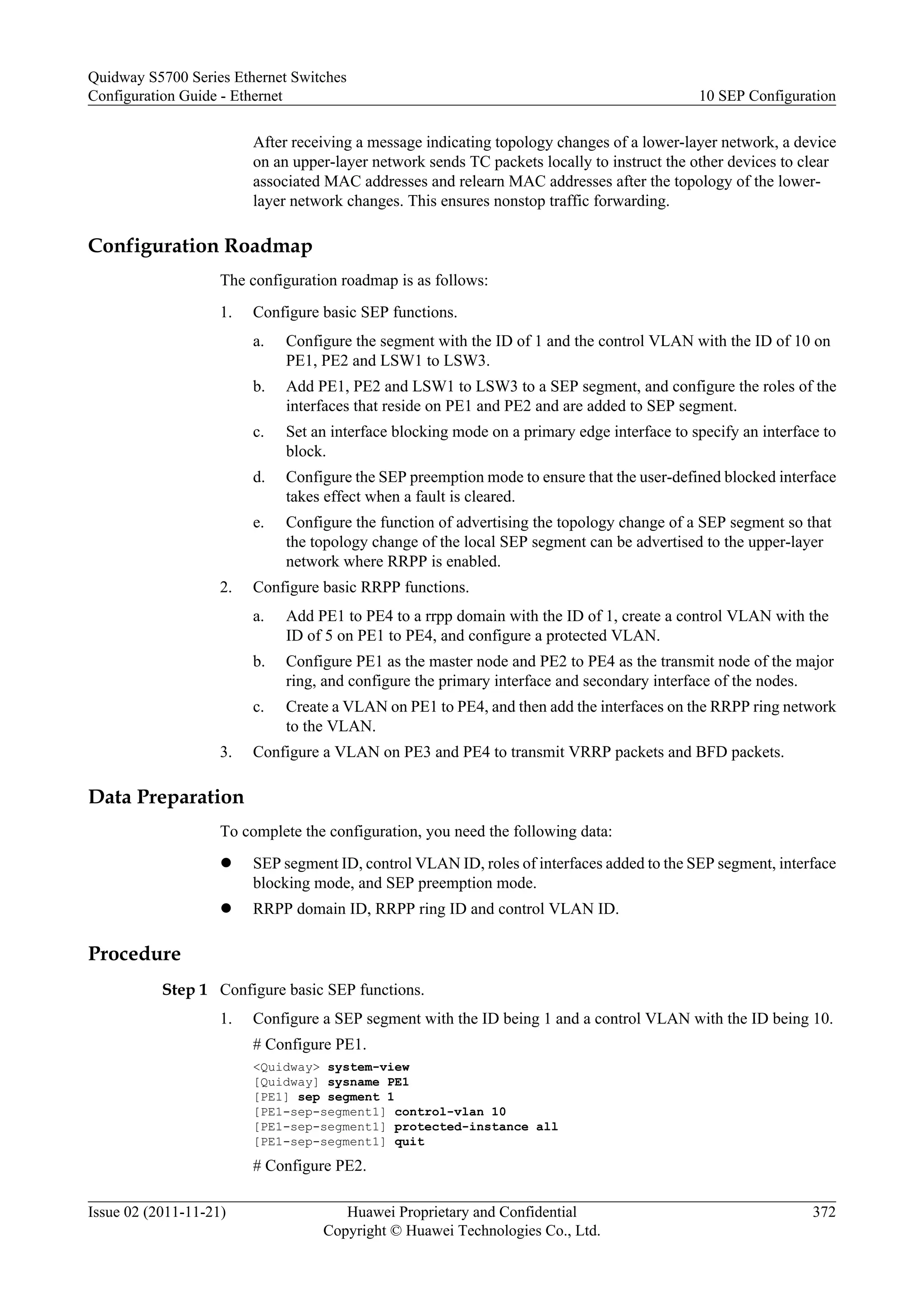 After receiving a message indicating topology changes of a lower-layer network, a device
on an upper-layer network sends TC packets locally to instruct the other devices to clear
associated MAC addresses and relearn MAC addresses after the topology of the lower-
layer network changes. This ensures nonstop traffic forwarding.
Configuration Roadmap
The configuration roadmap is as follows:
1. Configure basic SEP functions.
a. Configure the segment with the ID of 1 and the control VLAN with the ID of 10 on
PE1, PE2 and LSW1 to LSW3.
b. Add PE1, PE2 and LSW1 to LSW3 to a SEP segment, and configure the roles of the
interfaces that reside on PE1 and PE2 and are added to SEP segment.
c. Set an interface blocking mode on a primary edge interface to specify an interface to
block.
d. Configure the SEP preemption mode to ensure that the user-defined blocked interface
takes effect when a fault is cleared.
e. Configure the function of advertising the topology change of a SEP segment so that
the topology change of the local SEP segment can be advertised to the upper-layer
network where RRPP is enabled.
2. Configure basic RRPP functions.
a. Add PE1 to PE4 to a rrpp domain with the ID of 1, create a control VLAN with the
ID of 5 on PE1 to PE4, and configure a protected VLAN.
b. Configure PE1 as the master node and PE2 to PE4 as the transmit node of the major
ring, and configure the primary interface and secondary interface of the nodes.
c. Create a VLAN on PE1 to PE4, and then add the interfaces on the RRPP ring network
to the VLAN.
3. Configure a VLAN on PE3 and PE4 to transmit VRRP packets and BFD packets.
Data Preparation
To complete the configuration, you need the following data:
l SEP segment ID, control VLAN ID, roles of interfaces added to the SEP segment, interface
blocking mode, and SEP preemption mode.
l RRPP domain ID, RRPP ring ID and control VLAN ID.
Procedure
Step 1 Configure basic SEP functions.
1. Configure a SEP segment with the ID being 1 and a control VLAN with the ID being 10.
# Configure PE1.
<Quidway> system-view
[Quidway] sysname PE1
[PE1] sep segment 1
[PE1-sep-segment1] control-vlan 10
[PE1-sep-segment1] protected-instance all
[PE1-sep-segment1] quit
# Configure PE2.
Quidway S5700 Series Ethernet Switches
Configuration Guide - Ethernet 10 SEP Configuration
Issue 02 (2011-11-21) Huawei Proprietary and Confidential
Copyright © Huawei Technologies Co., Ltd.
372
 