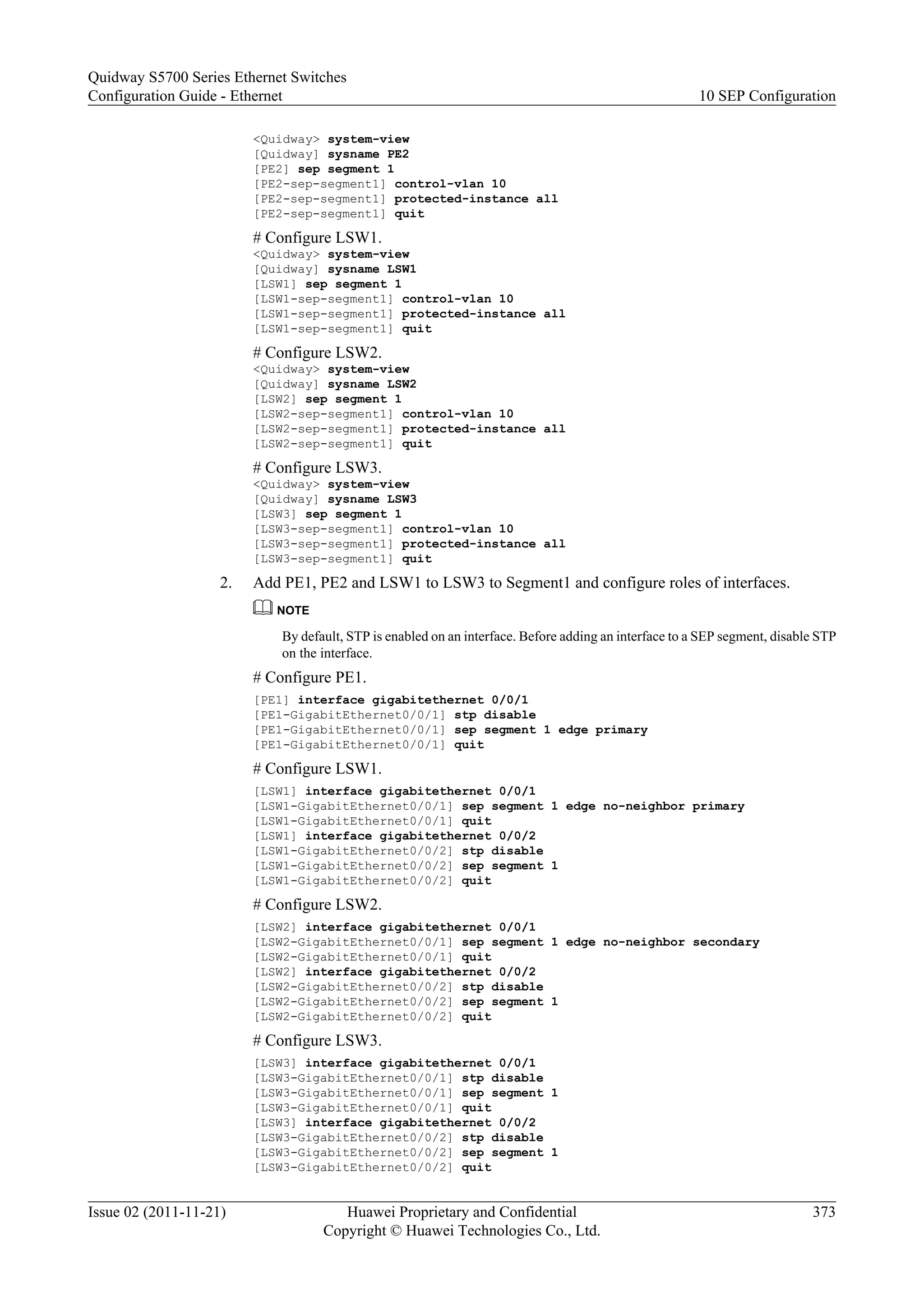 <Quidway> system-view
[Quidway] sysname PE2
[PE2] sep segment 1
[PE2-sep-segment1] control-vlan 10
[PE2-sep-segment1] protected-instance all
[PE2-sep-segment1] quit
# Configure LSW1.
<Quidway> system-view
[Quidway] sysname LSW1
[LSW1] sep segment 1
[LSW1-sep-segment1] control-vlan 10
[LSW1-sep-segment1] protected-instance all
[LSW1-sep-segment1] quit
# Configure LSW2.
<Quidway> system-view
[Quidway] sysname LSW2
[LSW2] sep segment 1
[LSW2-sep-segment1] control-vlan 10
[LSW2-sep-segment1] protected-instance all
[LSW2-sep-segment1] quit
# Configure LSW3.
<Quidway> system-view
[Quidway] sysname LSW3
[LSW3] sep segment 1
[LSW3-sep-segment1] control-vlan 10
[LSW3-sep-segment1] protected-instance all
[LSW3-sep-segment1] quit
2. Add PE1, PE2 and LSW1 to LSW3 to Segment1 and configure roles of interfaces.
NOTE
By default, STP is enabled on an interface. Before adding an interface to a SEP segment, disable STP
on the interface.
# Configure PE1.
[PE1] interface gigabitethernet 0/0/1
[PE1-GigabitEthernet0/0/1] stp disable
[PE1-GigabitEthernet0/0/1] sep segment 1 edge primary
[PE1-GigabitEthernet0/0/1] quit
# Configure LSW1.
[LSW1] interface gigabitethernet 0/0/1
[LSW1-GigabitEthernet0/0/1] sep segment 1 edge no-neighbor primary
[LSW1-GigabitEthernet0/0/1] quit
[LSW1] interface gigabitethernet 0/0/2
[LSW1-GigabitEthernet0/0/2] stp disable
[LSW1-GigabitEthernet0/0/2] sep segment 1
[LSW1-GigabitEthernet0/0/2] quit
# Configure LSW2.
[LSW2] interface gigabitethernet 0/0/1
[LSW2-GigabitEthernet0/0/1] sep segment 1 edge no-neighbor secondary
[LSW2-GigabitEthernet0/0/1] quit
[LSW2] interface gigabitethernet 0/0/2
[LSW2-GigabitEthernet0/0/2] stp disable
[LSW2-GigabitEthernet0/0/2] sep segment 1
[LSW2-GigabitEthernet0/0/2] quit
# Configure LSW3.
[LSW3] interface gigabitethernet 0/0/1
[LSW3-GigabitEthernet0/0/1] stp disable
[LSW3-GigabitEthernet0/0/1] sep segment 1
[LSW3-GigabitEthernet0/0/1] quit
[LSW3] interface gigabitethernet 0/0/2
[LSW3-GigabitEthernet0/0/2] stp disable
[LSW3-GigabitEthernet0/0/2] sep segment 1
[LSW3-GigabitEthernet0/0/2] quit
Quidway S5700 Series Ethernet Switches
Configuration Guide - Ethernet 10 SEP Configuration
Issue 02 (2011-11-21) Huawei Proprietary and Confidential
Copyright © Huawei Technologies Co., Ltd.
373
 