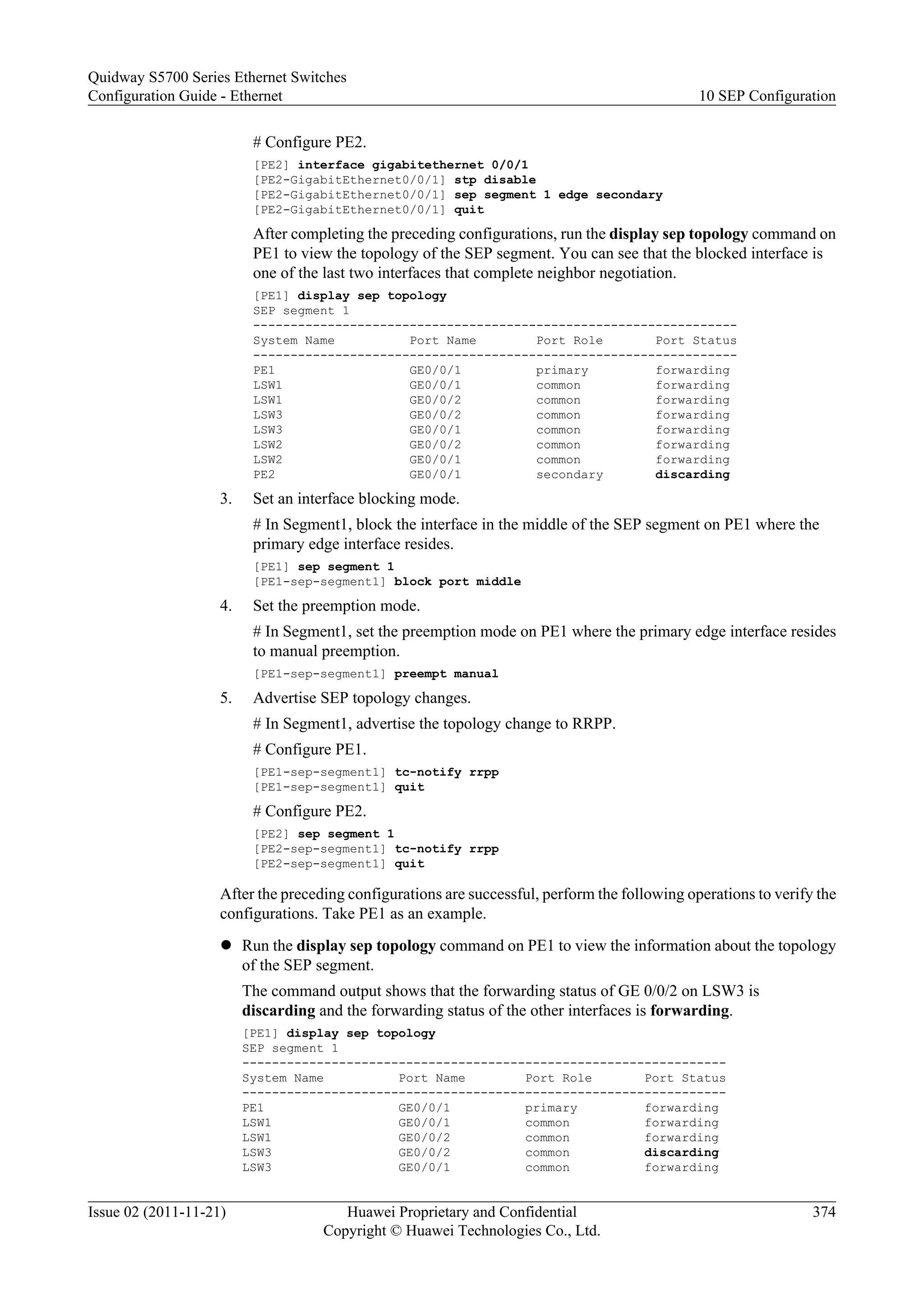 # Configure PE2.
[PE2] interface gigabitethernet 0/0/1
[PE2-GigabitEthernet0/0/1] stp disable
[PE2-GigabitEthernet0/0/1] sep segment 1 edge secondary
[PE2-GigabitEthernet0/0/1] quit
After completing the preceding configurations, run the display sep topology command on
PE1 to view the topology of the SEP segment. You can see that the blocked interface is
one of the last two interfaces that complete neighbor negotiation.
[PE1] display sep topology
SEP segment 1
-----------------------------------------------------------------
System Name Port Name Port Role Port Status
-----------------------------------------------------------------
PE1 GE0/0/1 primary forwarding
LSW1 GE0/0/1 common forwarding
LSW1 GE0/0/2 common forwarding
LSW3 GE0/0/2 common forwarding
LSW3 GE0/0/1 common forwarding
LSW2 GE0/0/2 common forwarding
LSW2 GE0/0/1 common forwarding
PE2 GE0/0/1 secondary discarding
3. Set an interface blocking mode.
# In Segment1, block the interface in the middle of the SEP segment on PE1 where the
primary edge interface resides.
[PE1] sep segment 1
[PE1-sep-segment1] block port middle
4. Set the preemption mode.
# In Segment1, set the preemption mode on PE1 where the primary edge interface resides
to manual preemption.
[PE1-sep-segment1] preempt manual
5. Advertise SEP topology changes.
# In Segment1, advertise the topology change to RRPP.
# Configure PE1.
[PE1-sep-segment1] tc-notify rrpp
[PE1-sep-segment1] quit
# Configure PE2.
[PE2] sep segment 1
[PE2-sep-segment1] tc-notify rrpp
[PE2-sep-segment1] quit
After the preceding configurations are successful, perform the following operations to verify the
configurations. Take PE1 as an example.
l Run the display sep topology command on PE1 to view the information about the topology
of the SEP segment.
The command output shows that the forwarding status of GE 0/0/2 on LSW3 is
discarding and the forwarding status of the other interfaces is forwarding.
[PE1] display sep topology
SEP segment 1
-----------------------------------------------------------------
System Name Port Name Port Role Port Status
-----------------------------------------------------------------
PE1 GE0/0/1 primary forwarding
LSW1 GE0/0/1 common forwarding
LSW1 GE0/0/2 common forwarding
LSW3 GE0/0/2 common discarding
LSW3 GE0/0/1 common forwarding
Quidway S5700 Series Ethernet Switches
Configuration Guide - Ethernet 10 SEP Configuration
Issue 02 (2011-11-21) Huawei Proprietary and Confidential
Copyright © Huawei Technologies Co., Ltd.
374
 
