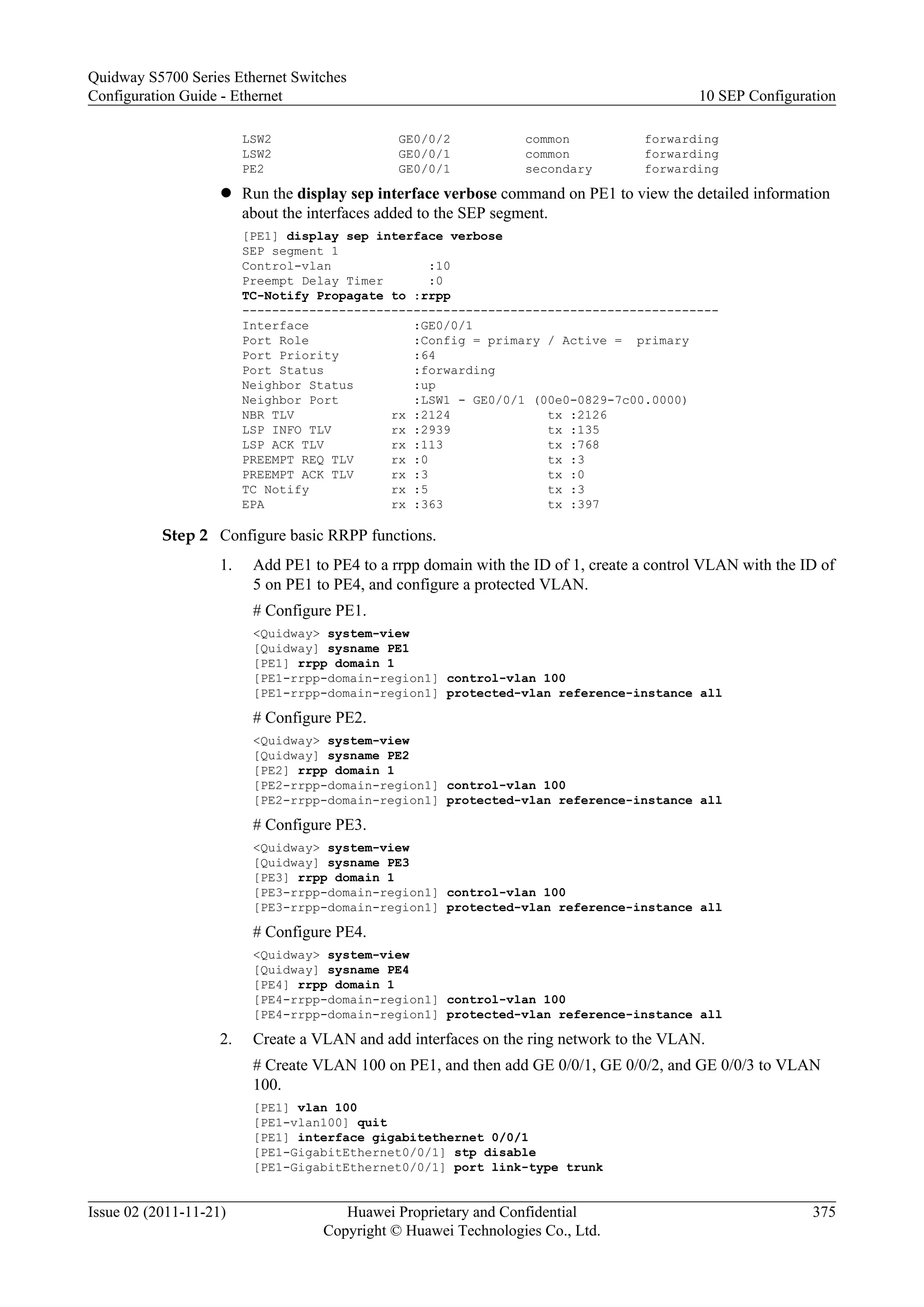 LSW2 GE0/0/2 common forwarding
LSW2 GE0/0/1 common forwarding
PE2 GE0/0/1 secondary forwarding
l Run the display sep interface verbose command on PE1 to view the detailed information
about the interfaces added to the SEP segment.
[PE1] display sep interface verbose
SEP segment 1
Control-vlan :10
Preempt Delay Timer :0
TC-Notify Propagate to :rrpp
----------------------------------------------------------------
Interface :GE0/0/1
Port Role :Config = primary / Active = primary
Port Priority :64
Port Status :forwarding
Neighbor Status :up
Neighbor Port :LSW1 - GE0/0/1 (00e0-0829-7c00.0000)
NBR TLV rx :2124 tx :2126
LSP INFO TLV rx :2939 tx :135
LSP ACK TLV rx :113 tx :768
PREEMPT REQ TLV rx :0 tx :3
PREEMPT ACK TLV rx :3 tx :0
TC Notify rx :5 tx :3
EPA rx :363 tx :397
Step 2 Configure basic RRPP functions.
1. Add PE1 to PE4 to a rrpp domain with the ID of 1, create a control VLAN with the ID of
5 on PE1 to PE4, and configure a protected VLAN.
# Configure PE1.
<Quidway> system-view
[Quidway] sysname PE1
[PE1] rrpp domain 1
[PE1-rrpp-domain-region1] control-vlan 100
[PE1-rrpp-domain-region1] protected-vlan reference-instance all
# Configure PE2.
<Quidway> system-view
[Quidway] sysname PE2
[PE2] rrpp domain 1
[PE2-rrpp-domain-region1] control-vlan 100
[PE2-rrpp-domain-region1] protected-vlan reference-instance all
# Configure PE3.
<Quidway> system-view
[Quidway] sysname PE3
[PE3] rrpp domain 1
[PE3-rrpp-domain-region1] control-vlan 100
[PE3-rrpp-domain-region1] protected-vlan reference-instance all
# Configure PE4.
<Quidway> system-view
[Quidway] sysname PE4
[PE4] rrpp domain 1
[PE4-rrpp-domain-region1] control-vlan 100
[PE4-rrpp-domain-region1] protected-vlan reference-instance all
2. Create a VLAN and add interfaces on the ring network to the VLAN.
# Create VLAN 100 on PE1, and then add GE 0/0/1, GE 0/0/2, and GE 0/0/3 to VLAN
100.
[PE1] vlan 100
[PE1-vlan100] quit
[PE1] interface gigabitethernet 0/0/1
[PE1-GigabitEthernet0/0/1] stp disable
[PE1-GigabitEthernet0/0/1] port link-type trunk
Quidway S5700 Series Ethernet Switches
Configuration Guide - Ethernet 10 SEP Configuration
Issue 02 (2011-11-21) Huawei Proprietary and Confidential
Copyright © Huawei Technologies Co., Ltd.
375
 