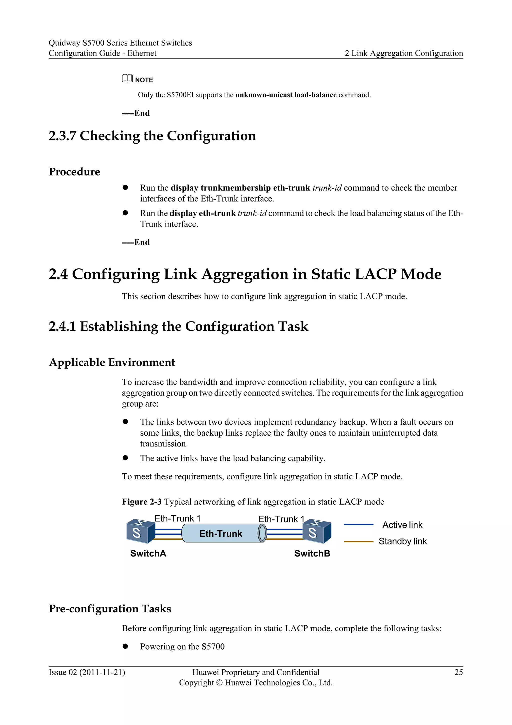 NOTE
Only the S5700EI supports the unknown-unicast load-balance command.
----End
2.3.7 Checking the Configuration
Procedure
l Run the display trunkmembership eth-trunk trunk-id command to check the member
interfaces of the Eth-Trunk interface.
l Run the display eth-trunk trunk-id command to check the load balancing status of the Eth-
Trunk interface.
----End
2.4 Configuring Link Aggregation in Static LACP Mode
This section describes how to configure link aggregation in static LACP mode.
2.4.1 Establishing the Configuration Task
Applicable Environment
To increase the bandwidth and improve connection reliability, you can configure a link
aggregation group on two directly connected switches. The requirements for the link aggregation
group are:
l The links between two devices implement redundancy backup. When a fault occurs on
some links, the backup links replace the faulty ones to maintain uninterrupted data
transmission.
l The active links have the load balancing capability.
To meet these requirements, configure link aggregation in static LACP mode.
Figure 2-3 Typical networking of link aggregation in static LACP mode
SwitchB
Eth-Trunk 1
SwitchA
Eth-Trunk 1
Eth-Trunk
Active link
Standby link
Pre-configuration Tasks
Before configuring link aggregation in static LACP mode, complete the following tasks:
l Powering on the S5700
Quidway S5700 Series Ethernet Switches
Configuration Guide - Ethernet 2 Link Aggregation Configuration
Issue 02 (2011-11-21) Huawei Proprietary and Confidential
Copyright © Huawei Technologies Co., Ltd.
25
 
