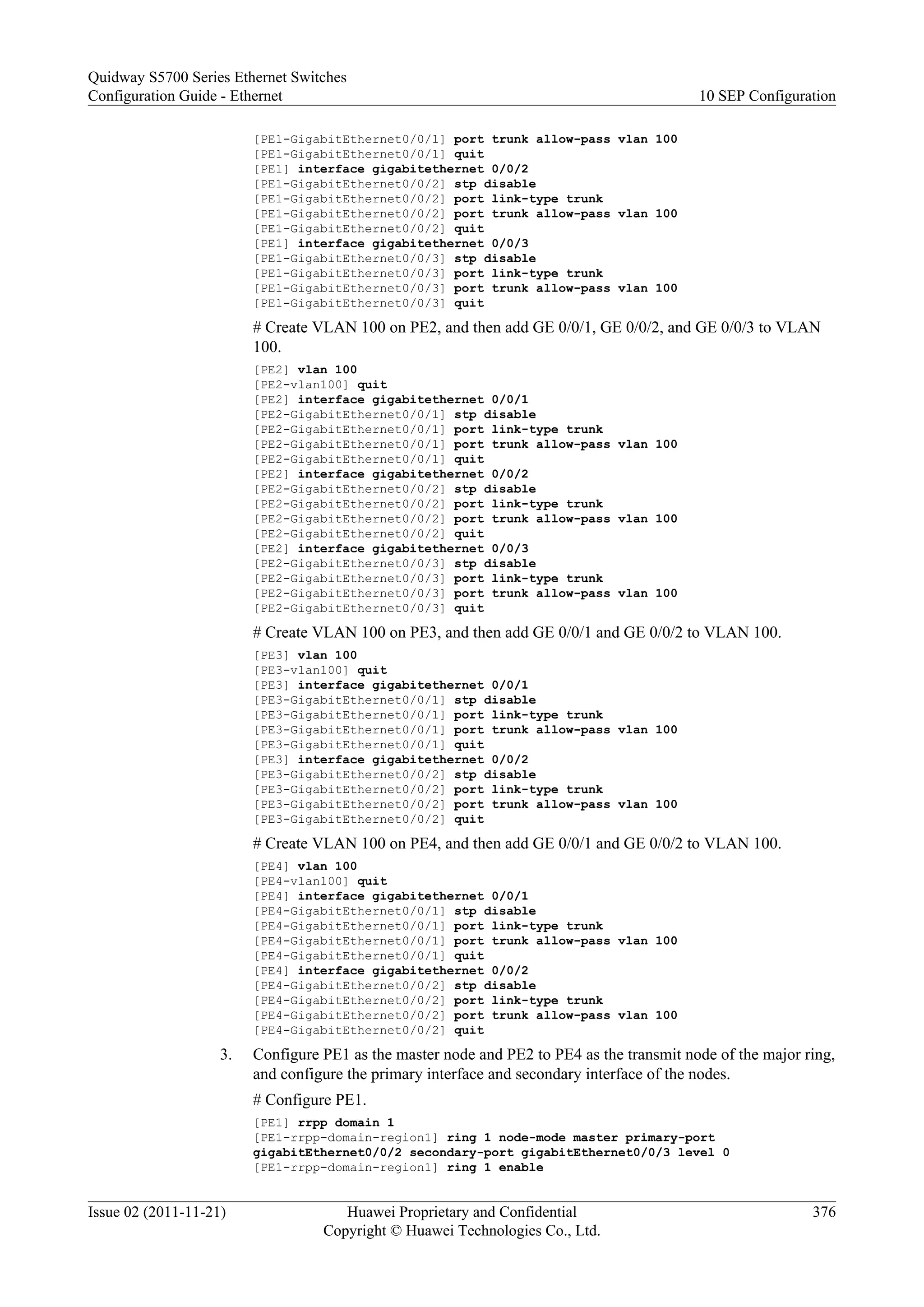 [PE1-GigabitEthernet0/0/1] port trunk allow-pass vlan 100
[PE1-GigabitEthernet0/0/1] quit
[PE1] interface gigabitethernet 0/0/2
[PE1-GigabitEthernet0/0/2] stp disable
[PE1-GigabitEthernet0/0/2] port link-type trunk
[PE1-GigabitEthernet0/0/2] port trunk allow-pass vlan 100
[PE1-GigabitEthernet0/0/2] quit
[PE1] interface gigabitethernet 0/0/3
[PE1-GigabitEthernet0/0/3] stp disable
[PE1-GigabitEthernet0/0/3] port link-type trunk
[PE1-GigabitEthernet0/0/3] port trunk allow-pass vlan 100
[PE1-GigabitEthernet0/0/3] quit
# Create VLAN 100 on PE2, and then add GE 0/0/1, GE 0/0/2, and GE 0/0/3 to VLAN
100.
[PE2] vlan 100
[PE2-vlan100] quit
[PE2] interface gigabitethernet 0/0/1
[PE2-GigabitEthernet0/0/1] stp disable
[PE2-GigabitEthernet0/0/1] port link-type trunk
[PE2-GigabitEthernet0/0/1] port trunk allow-pass vlan 100
[PE2-GigabitEthernet0/0/1] quit
[PE2] interface gigabitethernet 0/0/2
[PE2-GigabitEthernet0/0/2] stp disable
[PE2-GigabitEthernet0/0/2] port link-type trunk
[PE2-GigabitEthernet0/0/2] port trunk allow-pass vlan 100
[PE2-GigabitEthernet0/0/2] quit
[PE2] interface gigabitethernet 0/0/3
[PE2-GigabitEthernet0/0/3] stp disable
[PE2-GigabitEthernet0/0/3] port link-type trunk
[PE2-GigabitEthernet0/0/3] port trunk allow-pass vlan 100
[PE2-GigabitEthernet0/0/3] quit
# Create VLAN 100 on PE3, and then add GE 0/0/1 and GE 0/0/2 to VLAN 100.
[PE3] vlan 100
[PE3-vlan100] quit
[PE3] interface gigabitethernet 0/0/1
[PE3-GigabitEthernet0/0/1] stp disable
[PE3-GigabitEthernet0/0/1] port link-type trunk
[PE3-GigabitEthernet0/0/1] port trunk allow-pass vlan 100
[PE3-GigabitEthernet0/0/1] quit
[PE3] interface gigabitethernet 0/0/2
[PE3-GigabitEthernet0/0/2] stp disable
[PE3-GigabitEthernet0/0/2] port link-type trunk
[PE3-GigabitEthernet0/0/2] port trunk allow-pass vlan 100
[PE3-GigabitEthernet0/0/2] quit
# Create VLAN 100 on PE4, and then add GE 0/0/1 and GE 0/0/2 to VLAN 100.
[PE4] vlan 100
[PE4-vlan100] quit
[PE4] interface gigabitethernet 0/0/1
[PE4-GigabitEthernet0/0/1] stp disable
[PE4-GigabitEthernet0/0/1] port link-type trunk
[PE4-GigabitEthernet0/0/1] port trunk allow-pass vlan 100
[PE4-GigabitEthernet0/0/1] quit
[PE4] interface gigabitethernet 0/0/2
[PE4-GigabitEthernet0/0/2] stp disable
[PE4-GigabitEthernet0/0/2] port link-type trunk
[PE4-GigabitEthernet0/0/2] port trunk allow-pass vlan 100
[PE4-GigabitEthernet0/0/2] quit
3. Configure PE1 as the master node and PE2 to PE4 as the transmit node of the major ring,
and configure the primary interface and secondary interface of the nodes.
# Configure PE1.
[PE1] rrpp domain 1
[PE1-rrpp-domain-region1] ring 1 node-mode master primary-port
gigabitEthernet0/0/2 secondary-port gigabitEthernet0/0/3 level 0
[PE1-rrpp-domain-region1] ring 1 enable
Quidway S5700 Series Ethernet Switches
Configuration Guide - Ethernet 10 SEP Configuration
Issue 02 (2011-11-21) Huawei Proprietary and Confidential
Copyright © Huawei Technologies Co., Ltd.
376
 