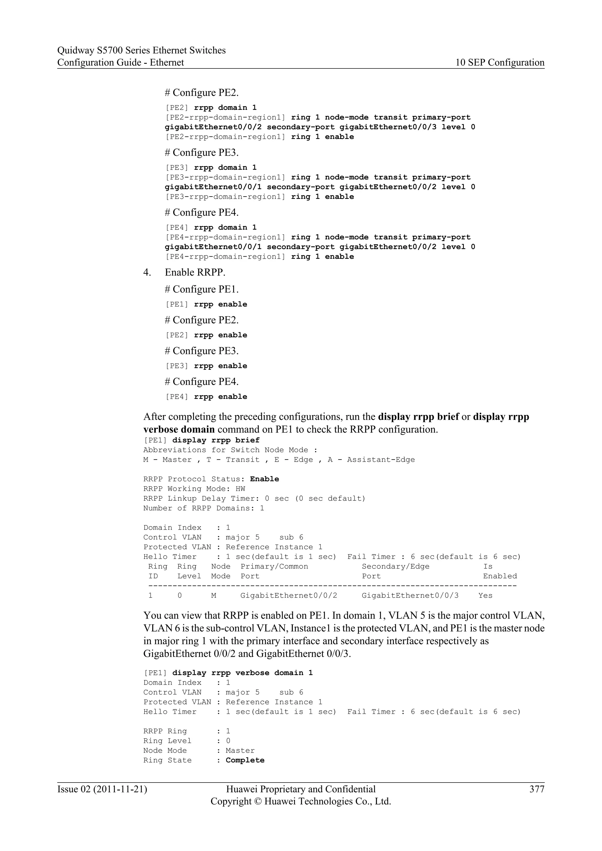 # Configure PE2.
[PE2] rrpp domain 1
[PE2-rrpp-domain-region1] ring 1 node-mode transit primary-port
gigabitEthernet0/0/2 secondary-port gigabitEthernet0/0/3 level 0
[PE2-rrpp-domain-region1] ring 1 enable
# Configure PE3.
[PE3] rrpp domain 1
[PE3-rrpp-domain-region1] ring 1 node-mode transit primary-port
gigabitEthernet0/0/1 secondary-port gigabitEthernet0/0/2 level 0
[PE3-rrpp-domain-region1] ring 1 enable
# Configure PE4.
[PE4] rrpp domain 1
[PE4-rrpp-domain-region1] ring 1 node-mode transit primary-port
gigabitEthernet0/0/1 secondary-port gigabitEthernet0/0/2 level 0
[PE4-rrpp-domain-region1] ring 1 enable
4. Enable RRPP.
# Configure PE1.
[PE1] rrpp enable
# Configure PE2.
[PE2] rrpp enable
# Configure PE3.
[PE3] rrpp enable
# Configure PE4.
[PE4] rrpp enable
After completing the preceding configurations, run the display rrpp brief or display rrpp
verbose domain command on PE1 to check the RRPP configuration.
[PE1] display rrpp brief
Abbreviations for Switch Node Mode :
M - Master , T - Transit , E - Edge , A - Assistant-Edge
RRPP Protocol Status: Enable
RRPP Working Mode: HW
RRPP Linkup Delay Timer: 0 sec (0 sec default)
Number of RRPP Domains: 1
Domain Index : 1
Control VLAN : major 5 sub 6
Protected VLAN : Reference Instance 1
Hello Timer : 1 sec(default is 1 sec) Fail Timer : 6 sec(default is 6 sec)
Ring Ring Node Primary/Common Secondary/Edge Is
ID Level Mode Port Port Enabled
----------------------------------------------------------------------------
1 0 M GigabitEthernet0/0/2 GigabitEthernet0/0/3 Yes
You can view that RRPP is enabled on PE1. In domain 1, VLAN 5 is the major control VLAN,
VLAN 6 is the sub-control VLAN, Instance1 is the protected VLAN, and PE1 is the master node
in major ring 1 with the primary interface and secondary interface respectively as
GigabitEthernet 0/0/2 and GigabitEthernet 0/0/3.
[PE1] display rrpp verbose domain 1
Domain Index : 1
Control VLAN : major 5 sub 6
Protected VLAN : Reference Instance 1
Hello Timer : 1 sec(default is 1 sec) Fail Timer : 6 sec(default is 6 sec)
RRPP Ring : 1
Ring Level : 0
Node Mode : Master
Ring State : Complete
Quidway S5700 Series Ethernet Switches
Configuration Guide - Ethernet 10 SEP Configuration
Issue 02 (2011-11-21) Huawei Proprietary and Confidential
Copyright © Huawei Technologies Co., Ltd.
377
 