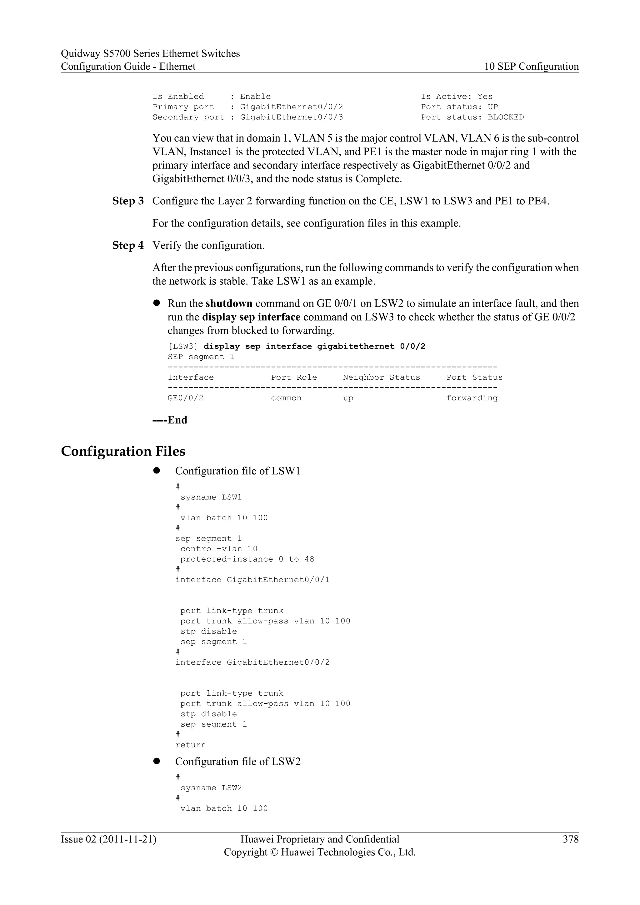 Is Enabled : Enable Is Active: Yes
Primary port : GigabitEthernet0/0/2 Port status: UP
Secondary port : GigabitEthernet0/0/3 Port status: BLOCKED
You can view that in domain 1, VLAN 5 is the major control VLAN, VLAN 6 is the sub-control
VLAN, Instance1 is the protected VLAN, and PE1 is the master node in major ring 1 with the
primary interface and secondary interface respectively as GigabitEthernet 0/0/2 and
GigabitEthernet 0/0/3, and the node status is Complete.
Step 3 Configure the Layer 2 forwarding function on the CE, LSW1 to LSW3 and PE1 to PE4.
For the configuration details, see configuration files in this example.
Step 4 Verify the configuration.
After the previous configurations, run the following commands to verify the configuration when
the network is stable. Take LSW1 as an example.
l Run the shutdown command on GE 0/0/1 on LSW2 to simulate an interface fault, and then
run the display sep interface command on LSW3 to check whether the status of GE 0/0/2
changes from blocked to forwarding.
[LSW3] display sep interface gigabitethernet 0/0/2
SEP segment 1
----------------------------------------------------------------
Interface Port Role Neighbor Status Port Status
----------------------------------------------------------------
GE0/0/2 common up forwarding
----End
Configuration Files
l Configuration file of LSW1
#
sysname LSW1
#
vlan batch 10 100
#
sep segment 1
control-vlan 10
protected-instance 0 to 48
#
interface GigabitEthernet0/0/1
port link-type trunk
port trunk allow-pass vlan 10 100
stp disable
sep segment 1
#
interface GigabitEthernet0/0/2
port link-type trunk
port trunk allow-pass vlan 10 100
stp disable
sep segment 1
#
return
l Configuration file of LSW2
#
sysname LSW2
#
vlan batch 10 100
Quidway S5700 Series Ethernet Switches
Configuration Guide - Ethernet 10 SEP Configuration
Issue 02 (2011-11-21) Huawei Proprietary and Confidential
Copyright © Huawei Technologies Co., Ltd.
378
 
