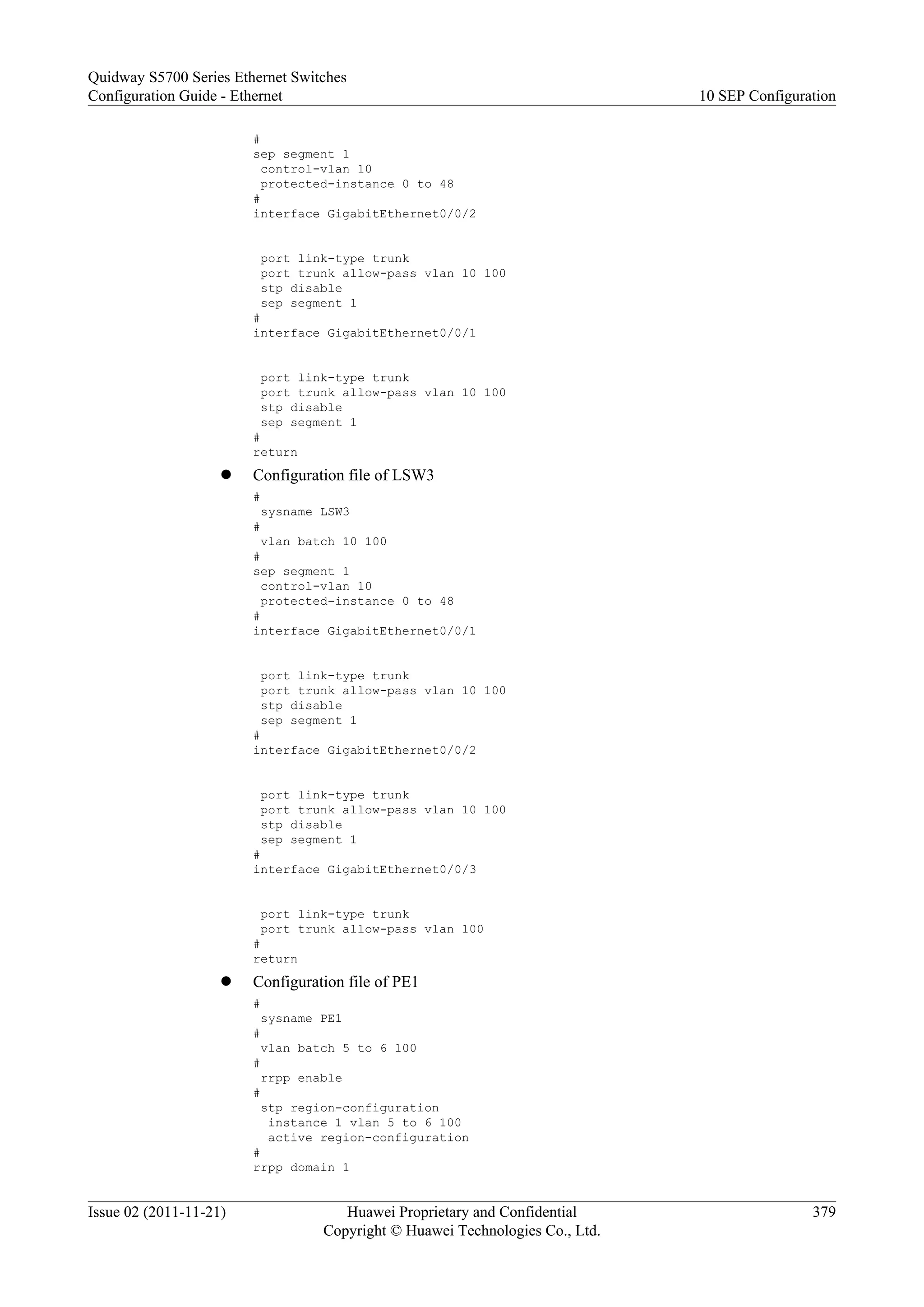 #
sep segment 1
control-vlan 10
protected-instance 0 to 48
#
interface GigabitEthernet0/0/2
port link-type trunk
port trunk allow-pass vlan 10 100
stp disable
sep segment 1
#
interface GigabitEthernet0/0/1
port link-type trunk
port trunk allow-pass vlan 10 100
stp disable
sep segment 1
#
return
l Configuration file of LSW3
#
sysname LSW3
#
vlan batch 10 100
#
sep segment 1
control-vlan 10
protected-instance 0 to 48
#
interface GigabitEthernet0/0/1
port link-type trunk
port trunk allow-pass vlan 10 100
stp disable
sep segment 1
#
interface GigabitEthernet0/0/2
port link-type trunk
port trunk allow-pass vlan 10 100
stp disable
sep segment 1
#
interface GigabitEthernet0/0/3
port link-type trunk
port trunk allow-pass vlan 100
#
return
l Configuration file of PE1
#
sysname PE1
#
vlan batch 5 to 6 100
#
rrpp enable
#
stp region-configuration
instance 1 vlan 5 to 6 100
active region-configuration
#
rrpp domain 1
Quidway S5700 Series Ethernet Switches
Configuration Guide - Ethernet 10 SEP Configuration
Issue 02 (2011-11-21) Huawei Proprietary and Confidential
Copyright © Huawei Technologies Co., Ltd.
379
 