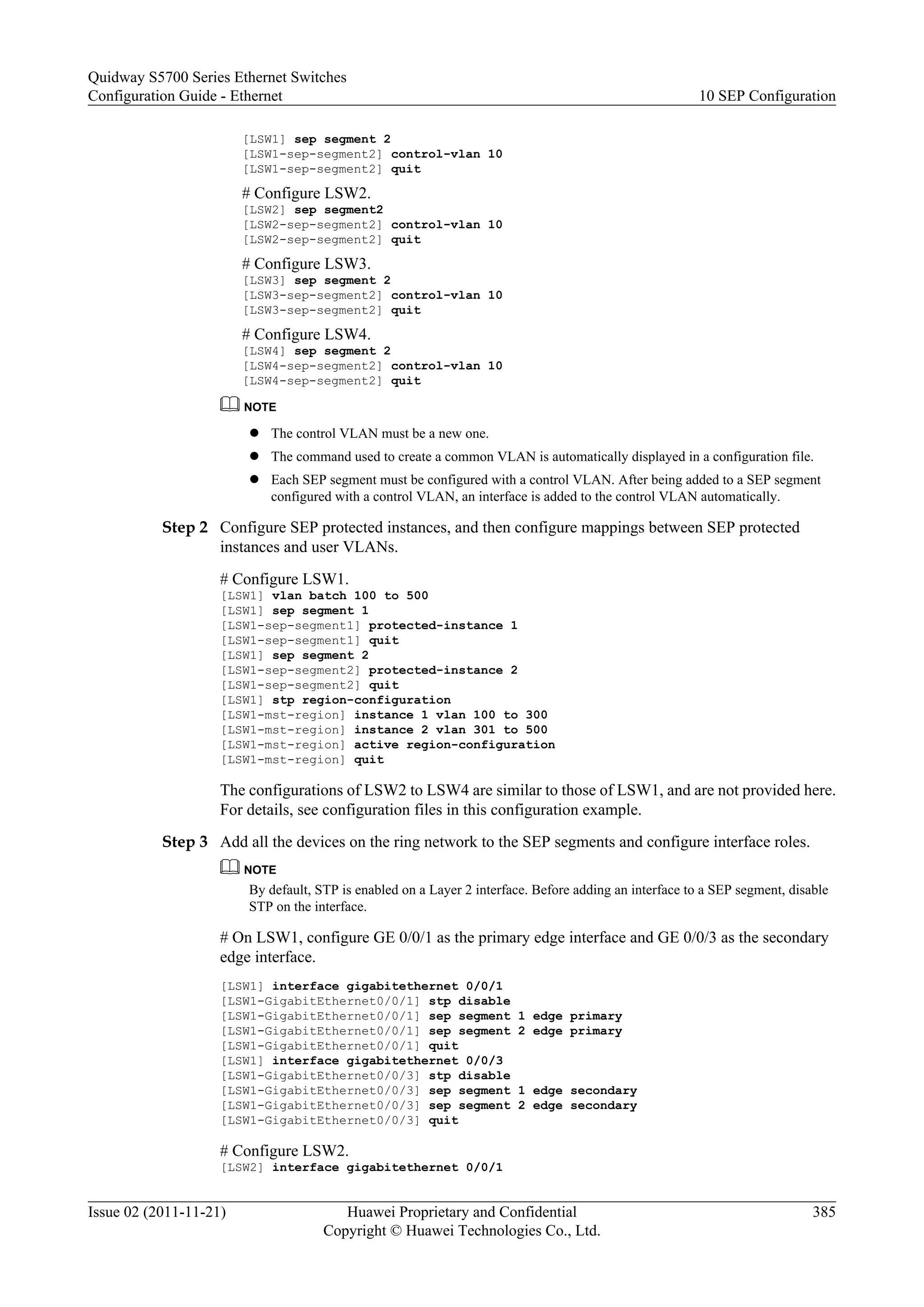 [LSW1] sep segment 2
[LSW1-sep-segment2] control-vlan 10
[LSW1-sep-segment2] quit
# Configure LSW2.
[LSW2] sep segment2
[LSW2-sep-segment2] control-vlan 10
[LSW2-sep-segment2] quit
# Configure LSW3.
[LSW3] sep segment 2
[LSW3-sep-segment2] control-vlan 10
[LSW3-sep-segment2] quit
# Configure LSW4.
[LSW4] sep segment 2
[LSW4-sep-segment2] control-vlan 10
[LSW4-sep-segment2] quit
NOTE
l The control VLAN must be a new one.
l The command used to create a common VLAN is automatically displayed in a configuration file.
l Each SEP segment must be configured with a control VLAN. After being added to a SEP segment
configured with a control VLAN, an interface is added to the control VLAN automatically.
Step 2 Configure SEP protected instances, and then configure mappings between SEP protected
instances and user VLANs.
# Configure LSW1.
[LSW1] vlan batch 100 to 500
[LSW1] sep segment 1
[LSW1-sep-segment1] protected-instance 1
[LSW1-sep-segment1] quit
[LSW1] sep segment 2
[LSW1-sep-segment2] protected-instance 2
[LSW1-sep-segment2] quit
[LSW1] stp region-configuration
[LSW1-mst-region] instance 1 vlan 100 to 300
[LSW1-mst-region] instance 2 vlan 301 to 500
[LSW1-mst-region] active region-configuration
[LSW1-mst-region] quit
The configurations of LSW2 to LSW4 are similar to those of LSW1, and are not provided here.
For details, see configuration files in this configuration example.
Step 3 Add all the devices on the ring network to the SEP segments and configure interface roles.
NOTE
By default, STP is enabled on a Layer 2 interface. Before adding an interface to a SEP segment, disable
STP on the interface.
# On LSW1, configure GE 0/0/1 as the primary edge interface and GE 0/0/3 as the secondary
edge interface.
[LSW1] interface gigabitethernet 0/0/1
[LSW1-GigabitEthernet0/0/1] stp disable
[LSW1-GigabitEthernet0/0/1] sep segment 1 edge primary
[LSW1-GigabitEthernet0/0/1] sep segment 2 edge primary
[LSW1-GigabitEthernet0/0/1] quit
[LSW1] interface gigabitethernet 0/0/3
[LSW1-GigabitEthernet0/0/3] stp disable
[LSW1-GigabitEthernet0/0/3] sep segment 1 edge secondary
[LSW1-GigabitEthernet0/0/3] sep segment 2 edge secondary
[LSW1-GigabitEthernet0/0/3] quit
# Configure LSW2.
[LSW2] interface gigabitethernet 0/0/1
Quidway S5700 Series Ethernet Switches
Configuration Guide - Ethernet 10 SEP Configuration
Issue 02 (2011-11-21) Huawei Proprietary and Confidential
Copyright © Huawei Technologies Co., Ltd.
385
 