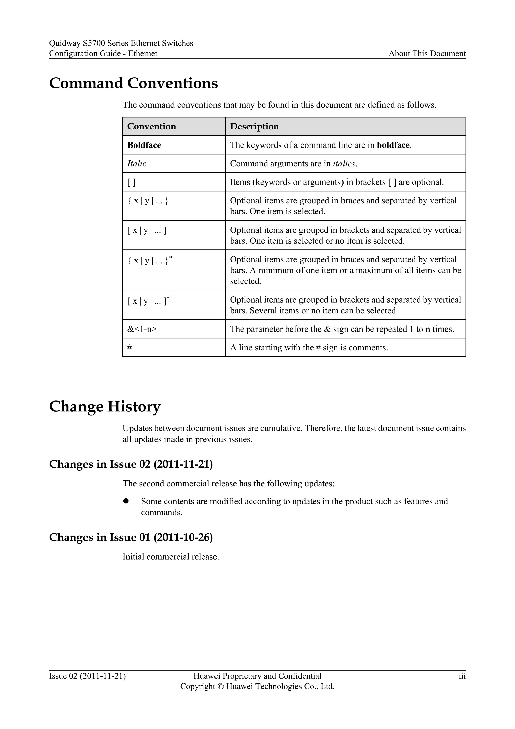 Command Conventions
The command conventions that may be found in this document are defined as follows.
Convention Description
Boldface The keywords of a command line are in boldface.
Italic Command arguments are in italics.
[ ] Items (keywords or arguments) in brackets [ ] are optional.
{ x | y | ... } Optional items are grouped in braces and separated by vertical
bars. One item is selected.
[ x | y | ... ] Optional items are grouped in brackets and separated by vertical
bars. One item is selected or no item is selected.
{ x | y | ... }* Optional items are grouped in braces and separated by vertical
bars. A minimum of one item or a maximum of all items can be
selected.
[ x | y | ... ]* Optional items are grouped in brackets and separated by vertical
bars. Several items or no item can be selected.
&<1-n> The parameter before the & sign can be repeated 1 to n times.
# A line starting with the # sign is comments.
Change History
Updates between document issues are cumulative. Therefore, the latest document issue contains
all updates made in previous issues.
Changes in Issue 02 (2011-11-21)
The second commercial release has the following updates:
l Some contents are modified according to updates in the product such as features and
commands.
Changes in Issue 01 (2011-10-26)
Initial commercial release.
Quidway S5700 Series Ethernet Switches
Configuration Guide - Ethernet About This Document
Issue 02 (2011-11-21) Huawei Proprietary and Confidential
Copyright © Huawei Technologies Co., Ltd.
iii
 