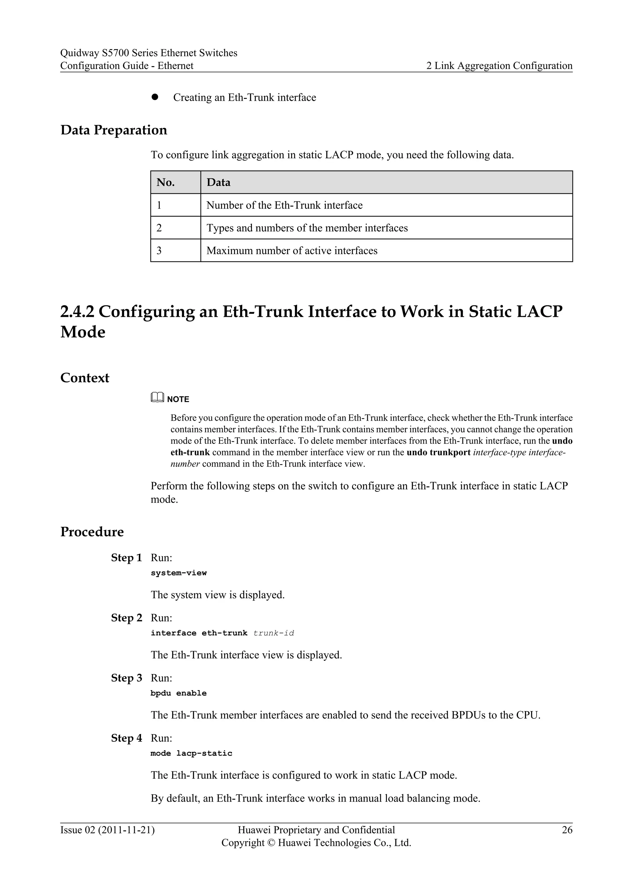 l Creating an Eth-Trunk interface
Data Preparation
To configure link aggregation in static LACP mode, you need the following data.
No. Data
1 Number of the Eth-Trunk interface
2 Types and numbers of the member interfaces
3 Maximum number of active interfaces
2.4.2 Configuring an Eth-Trunk Interface to Work in Static LACP
Mode
Context
NOTE
Before you configure the operation mode of an Eth-Trunk interface, check whether the Eth-Trunk interface
contains member interfaces. If the Eth-Trunk contains member interfaces, you cannot change the operation
mode of the Eth-Trunk interface. To delete member interfaces from the Eth-Trunk interface, run the undo
eth-trunk command in the member interface view or run the undo trunkport interface-type interface-
number command in the Eth-Trunk interface view.
Perform the following steps on the switch to configure an Eth-Trunk interface in static LACP
mode.
Procedure
Step 1 Run:
system-view
The system view is displayed.
Step 2 Run:
interface eth-trunk trunk-id
The Eth-Trunk interface view is displayed.
Step 3 Run:
bpdu enable
The Eth-Trunk member interfaces are enabled to send the received BPDUs to the CPU.
Step 4 Run:
mode lacp-static
The Eth-Trunk interface is configured to work in static LACP mode.
By default, an Eth-Trunk interface works in manual load balancing mode.
Quidway S5700 Series Ethernet Switches
Configuration Guide - Ethernet 2 Link Aggregation Configuration
Issue 02 (2011-11-21) Huawei Proprietary and Confidential
Copyright © Huawei Technologies Co., Ltd.
26
 