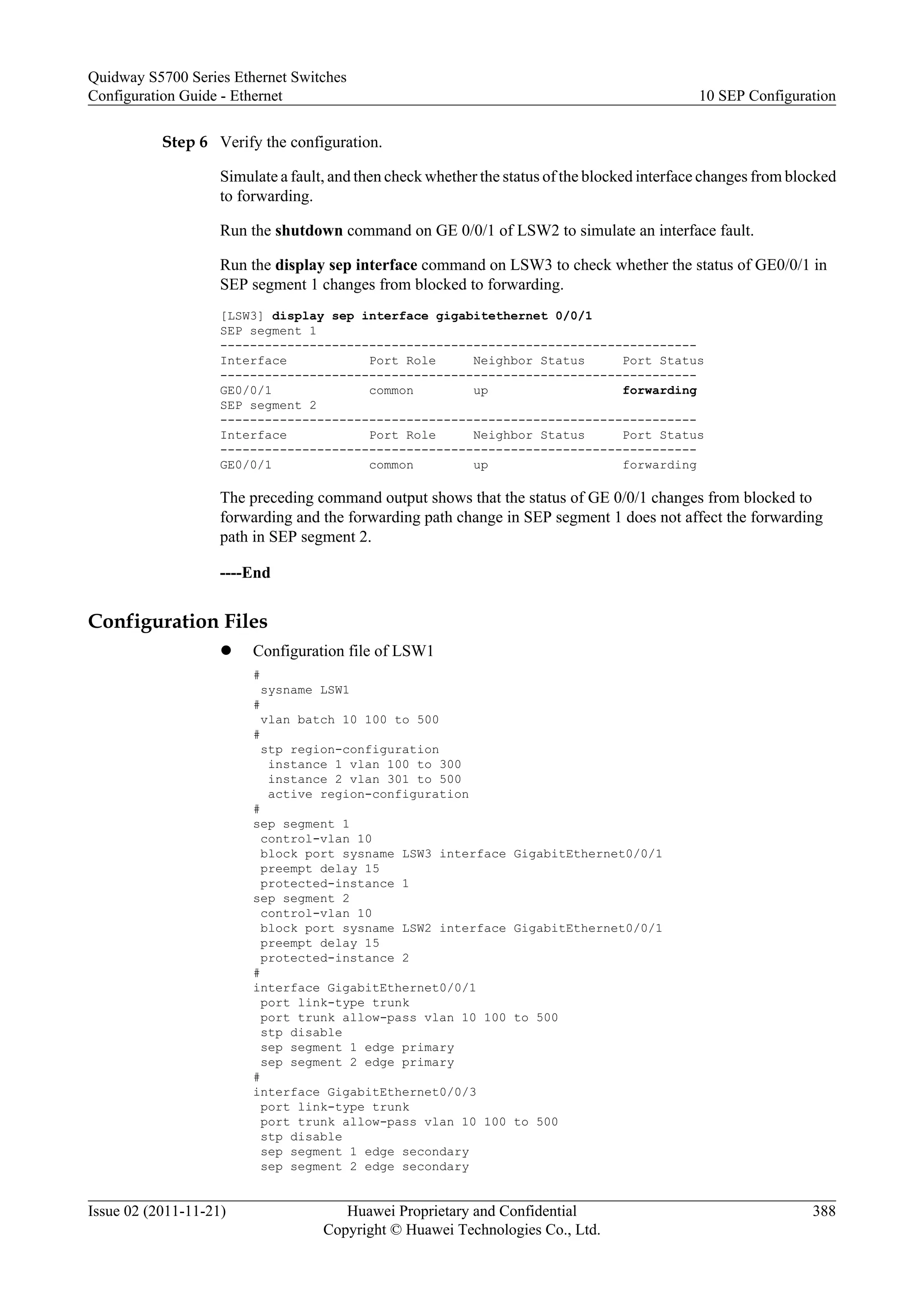 Step 6 Verify the configuration.
Simulate a fault, and then check whether the status of the blocked interface changes from blocked
to forwarding.
Run the shutdown command on GE 0/0/1 of LSW2 to simulate an interface fault.
Run the display sep interface command on LSW3 to check whether the status of GE0/0/1 in
SEP segment 1 changes from blocked to forwarding.
[LSW3] display sep interface gigabitethernet 0/0/1
SEP segment 1
----------------------------------------------------------------
Interface Port Role Neighbor Status Port Status
----------------------------------------------------------------
GE0/0/1 common up forwarding
SEP segment 2
----------------------------------------------------------------
Interface Port Role Neighbor Status Port Status
----------------------------------------------------------------
GE0/0/1 common up forwarding
The preceding command output shows that the status of GE 0/0/1 changes from blocked to
forwarding and the forwarding path change in SEP segment 1 does not affect the forwarding
path in SEP segment 2.
----End
Configuration Files
l Configuration file of LSW1
#
sysname LSW1
#
vlan batch 10 100 to 500
#
stp region-configuration
instance 1 vlan 100 to 300
instance 2 vlan 301 to 500
active region-configuration
#
sep segment 1
control-vlan 10
block port sysname LSW3 interface GigabitEthernet0/0/1
preempt delay 15
protected-instance 1
sep segment 2
control-vlan 10
block port sysname LSW2 interface GigabitEthernet0/0/1
preempt delay 15
protected-instance 2
#
interface GigabitEthernet0/0/1
port link-type trunk
port trunk allow-pass vlan 10 100 to 500
stp disable
sep segment 1 edge primary
sep segment 2 edge primary
#
interface GigabitEthernet0/0/3
port link-type trunk
port trunk allow-pass vlan 10 100 to 500
stp disable
sep segment 1 edge secondary
sep segment 2 edge secondary
Quidway S5700 Series Ethernet Switches
Configuration Guide - Ethernet 10 SEP Configuration
Issue 02 (2011-11-21) Huawei Proprietary and Confidential
Copyright © Huawei Technologies Co., Ltd.
388
 