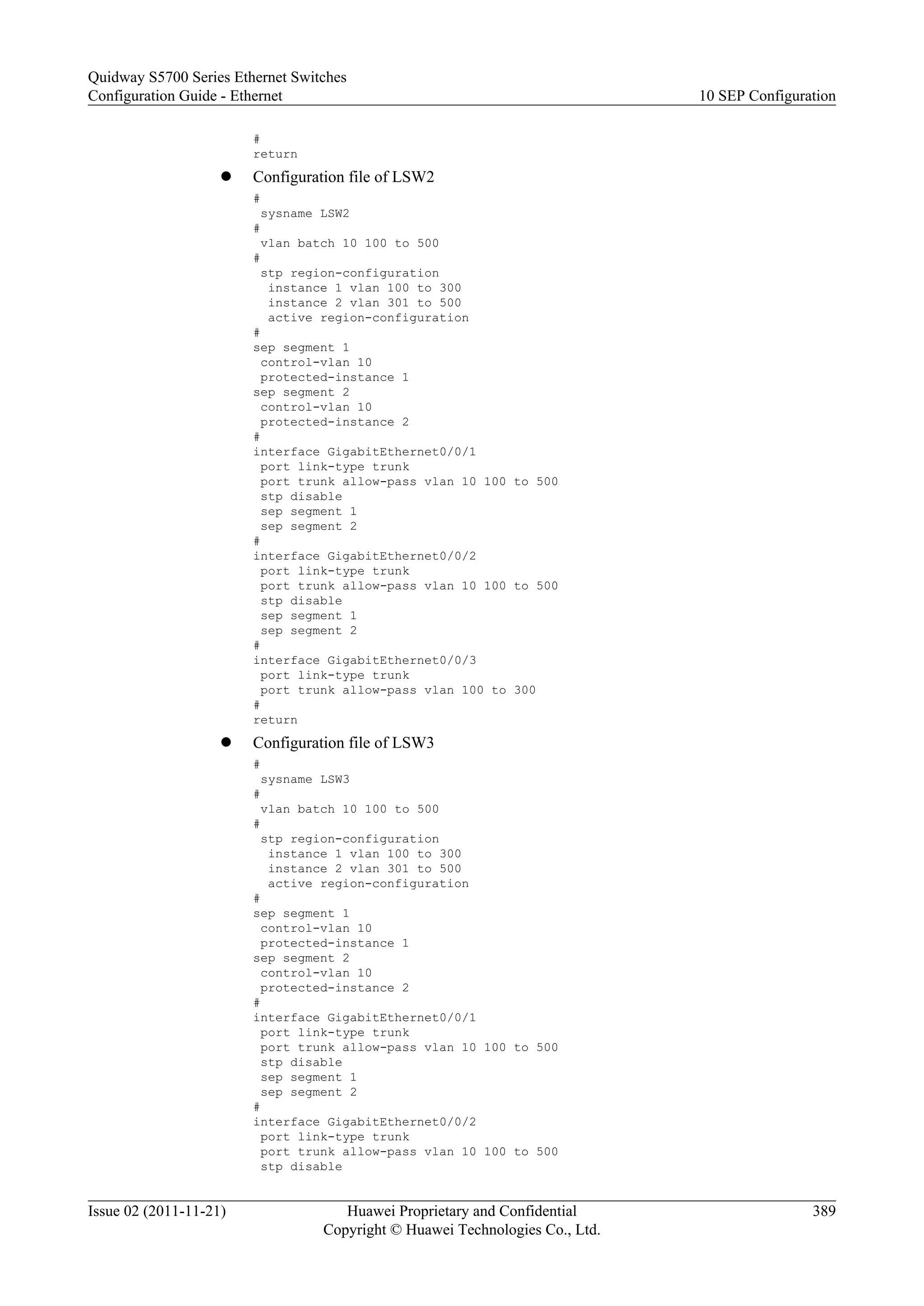#
return
l Configuration file of LSW2
#
sysname LSW2
#
vlan batch 10 100 to 500
#
stp region-configuration
instance 1 vlan 100 to 300
instance 2 vlan 301 to 500
active region-configuration
#
sep segment 1
control-vlan 10
protected-instance 1
sep segment 2
control-vlan 10
protected-instance 2
#
interface GigabitEthernet0/0/1
port link-type trunk
port trunk allow-pass vlan 10 100 to 500
stp disable
sep segment 1
sep segment 2
#
interface GigabitEthernet0/0/2
port link-type trunk
port trunk allow-pass vlan 10 100 to 500
stp disable
sep segment 1
sep segment 2
#
interface GigabitEthernet0/0/3
port link-type trunk
port trunk allow-pass vlan 100 to 300
#
return
l Configuration file of LSW3
#
sysname LSW3
#
vlan batch 10 100 to 500
#
stp region-configuration
instance 1 vlan 100 to 300
instance 2 vlan 301 to 500
active region-configuration
#
sep segment 1
control-vlan 10
protected-instance 1
sep segment 2
control-vlan 10
protected-instance 2
#
interface GigabitEthernet0/0/1
port link-type trunk
port trunk allow-pass vlan 10 100 to 500
stp disable
sep segment 1
sep segment 2
#
interface GigabitEthernet0/0/2
port link-type trunk
port trunk allow-pass vlan 10 100 to 500
stp disable
Quidway S5700 Series Ethernet Switches
Configuration Guide - Ethernet 10 SEP Configuration
Issue 02 (2011-11-21) Huawei Proprietary and Confidential
Copyright © Huawei Technologies Co., Ltd.
389
 