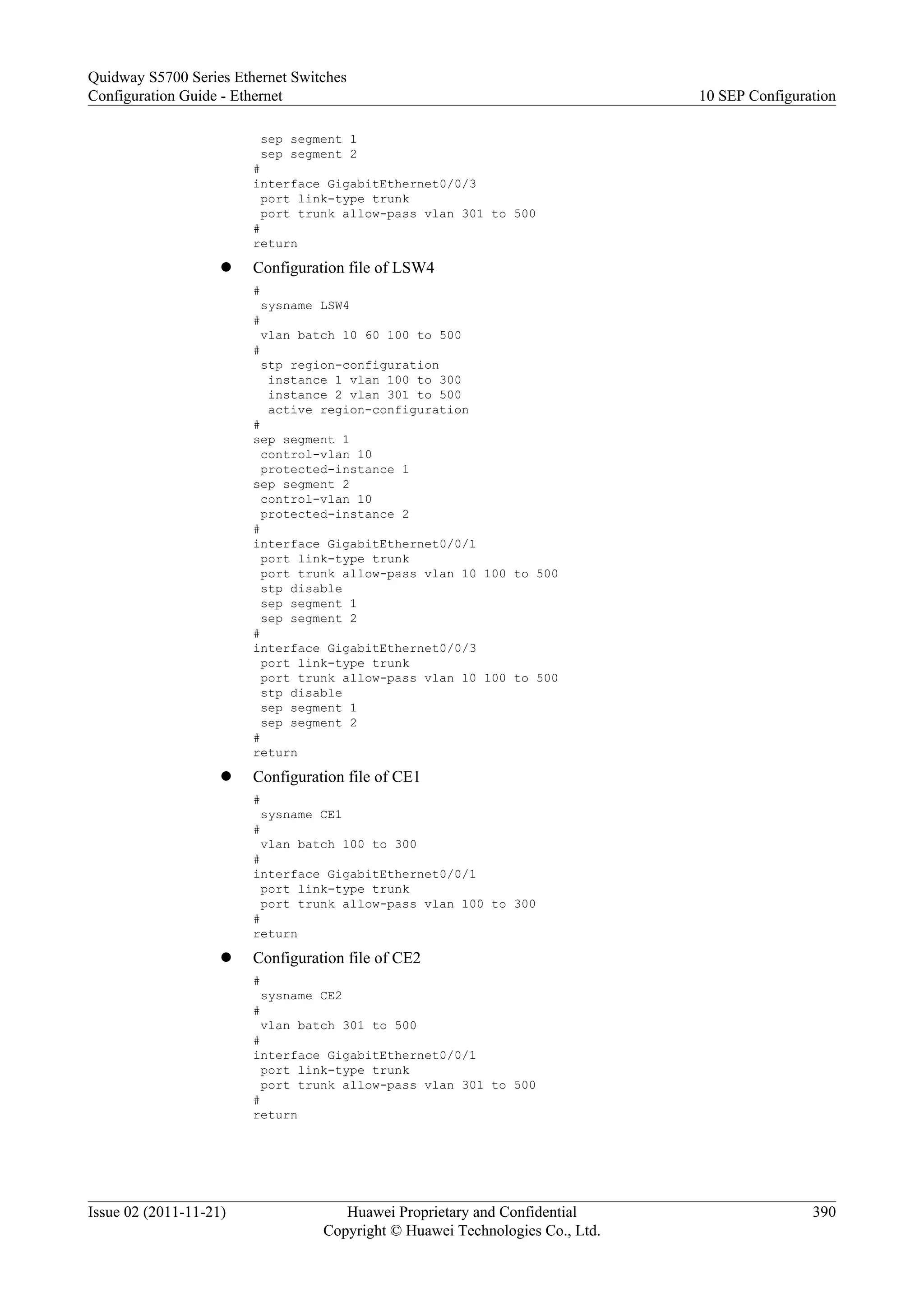 sep segment 1
sep segment 2
#
interface GigabitEthernet0/0/3
port link-type trunk
port trunk allow-pass vlan 301 to 500
#
return
l Configuration file of LSW4
#
sysname LSW4
#
vlan batch 10 60 100 to 500
#
stp region-configuration
instance 1 vlan 100 to 300
instance 2 vlan 301 to 500
active region-configuration
#
sep segment 1
control-vlan 10
protected-instance 1
sep segment 2
control-vlan 10
protected-instance 2
#
interface GigabitEthernet0/0/1
port link-type trunk
port trunk allow-pass vlan 10 100 to 500
stp disable
sep segment 1
sep segment 2
#
interface GigabitEthernet0/0/3
port link-type trunk
port trunk allow-pass vlan 10 100 to 500
stp disable
sep segment 1
sep segment 2
#
return
l Configuration file of CE1
#
sysname CE1
#
vlan batch 100 to 300
#
interface GigabitEthernet0/0/1
port link-type trunk
port trunk allow-pass vlan 100 to 300
#
return
l Configuration file of CE2
#
sysname CE2
#
vlan batch 301 to 500
#
interface GigabitEthernet0/0/1
port link-type trunk
port trunk allow-pass vlan 301 to 500
#
return
Quidway S5700 Series Ethernet Switches
Configuration Guide - Ethernet 10 SEP Configuration
Issue 02 (2011-11-21) Huawei Proprietary and Confidential
Copyright © Huawei Technologies Co., Ltd.
390
 