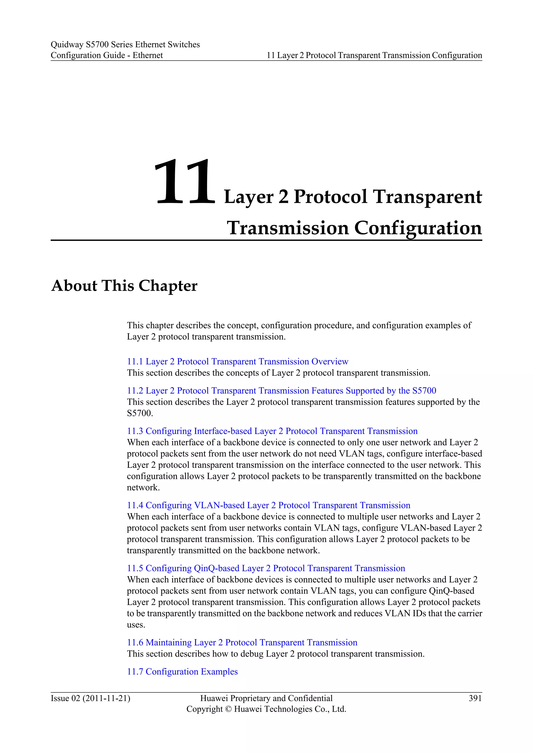 11Layer 2 Protocol Transparent
Transmission Configuration
About This Chapter
This chapter describes the concept, configuration procedure, and configuration examples of
Layer 2 protocol transparent transmission.
11.1 Layer 2 Protocol Transparent Transmission Overview
This section describes the concepts of Layer 2 protocol transparent transmission.
11.2 Layer 2 Protocol Transparent Transmission Features Supported by the S5700
This section describes the Layer 2 protocol transparent transmission features supported by the
S5700.
11.3 Configuring Interface-based Layer 2 Protocol Transparent Transmission
When each interface of a backbone device is connected to only one user network and Layer 2
protocol packets sent from the user network do not need VLAN tags, configure interface-based
Layer 2 protocol transparent transmission on the interface connected to the user network. This
configuration allows Layer 2 protocol packets to be transparently transmitted on the backbone
network.
11.4 Configuring VLAN-based Layer 2 Protocol Transparent Transmission
When each interface of a backbone device is connected to multiple user networks and Layer 2
protocol packets sent from user networks contain VLAN tags, configure VLAN-based Layer 2
protocol transparent transmission. This configuration allows Layer 2 protocol packets to be
transparently transmitted on the backbone network.
11.5 Configuring QinQ-based Layer 2 Protocol Transparent Transmission
When each interface of backbone devices is connected to multiple user networks and Layer 2
protocol packets sent from user network contain VLAN tags, you can configure QinQ-based
Layer 2 protocol transparent transmission. This configuration allows Layer 2 protocol packets
to be transparently transmitted on the backbone network and reduces VLAN IDs that the carrier
uses.
11.6 Maintaining Layer 2 Protocol Transparent Transmission
This section describes how to debug Layer 2 protocol transparent transmission.
11.7 Configuration Examples
Quidway S5700 Series Ethernet Switches
Configuration Guide - Ethernet 11 Layer 2 Protocol Transparent Transmission Configuration
Issue 02 (2011-11-21) Huawei Proprietary and Confidential
Copyright © Huawei Technologies Co., Ltd.
391
 