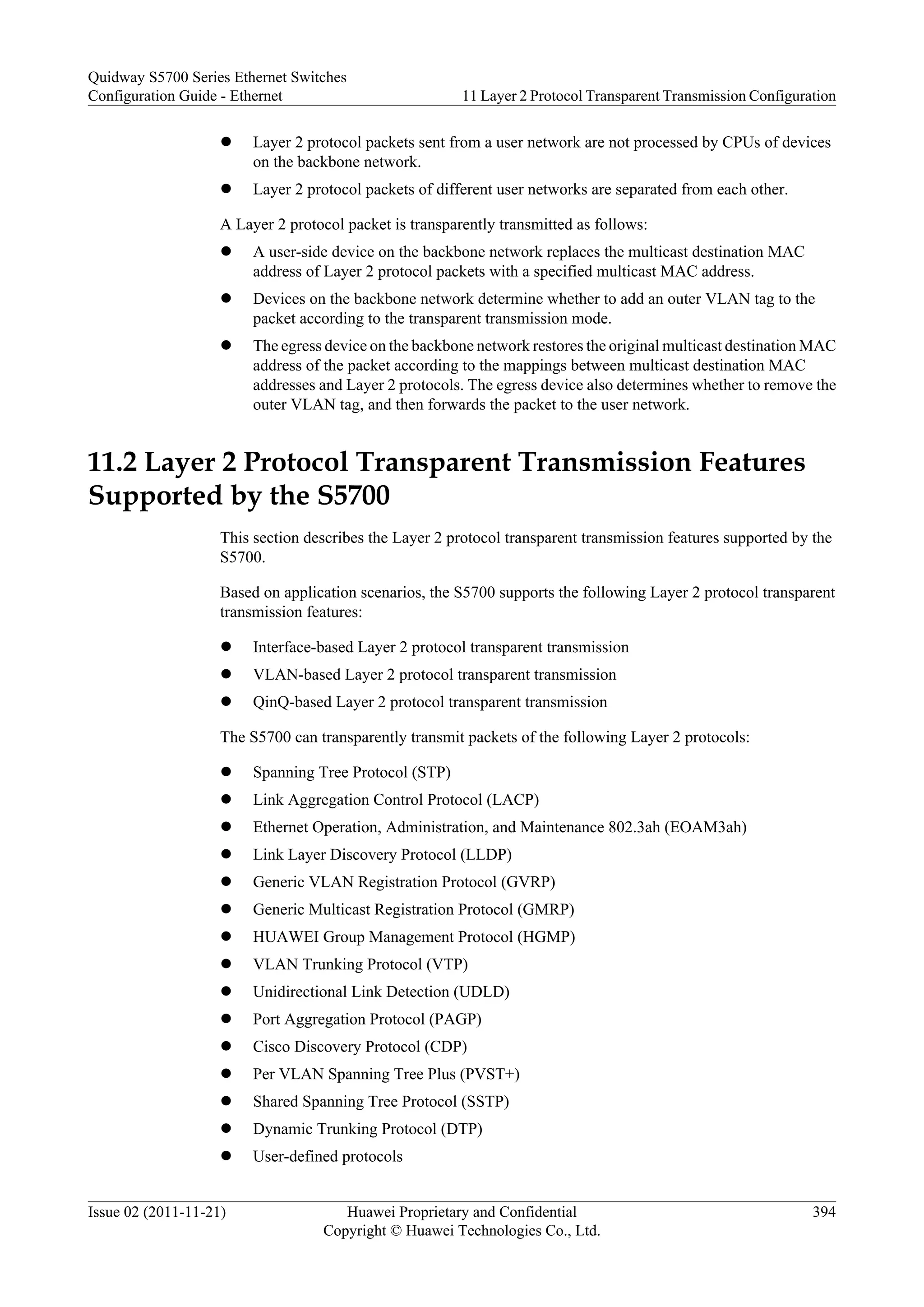 l Layer 2 protocol packets sent from a user network are not processed by CPUs of devices
on the backbone network.
l Layer 2 protocol packets of different user networks are separated from each other.
A Layer 2 protocol packet is transparently transmitted as follows:
l A user-side device on the backbone network replaces the multicast destination MAC
address of Layer 2 protocol packets with a specified multicast MAC address.
l Devices on the backbone network determine whether to add an outer VLAN tag to the
packet according to the transparent transmission mode.
l The egress device on the backbone network restores the original multicast destination MAC
address of the packet according to the mappings between multicast destination MAC
addresses and Layer 2 protocols. The egress device also determines whether to remove the
outer VLAN tag, and then forwards the packet to the user network.
11.2 Layer 2 Protocol Transparent Transmission Features
Supported by the S5700
This section describes the Layer 2 protocol transparent transmission features supported by the
S5700.
Based on application scenarios, the S5700 supports the following Layer 2 protocol transparent
transmission features:
l Interface-based Layer 2 protocol transparent transmission
l VLAN-based Layer 2 protocol transparent transmission
l QinQ-based Layer 2 protocol transparent transmission
The S5700 can transparently transmit packets of the following Layer 2 protocols:
l Spanning Tree Protocol (STP)
l Link Aggregation Control Protocol (LACP)
l Ethernet Operation, Administration, and Maintenance 802.3ah (EOAM3ah)
l Link Layer Discovery Protocol (LLDP)
l Generic VLAN Registration Protocol (GVRP)
l Generic Multicast Registration Protocol (GMRP)
l HUAWEI Group Management Protocol (HGMP)
l VLAN Trunking Protocol (VTP)
l Unidirectional Link Detection (UDLD)
l Port Aggregation Protocol (PAGP)
l Cisco Discovery Protocol (CDP)
l Per VLAN Spanning Tree Plus (PVST+)
l Shared Spanning Tree Protocol (SSTP)
l Dynamic Trunking Protocol (DTP)
l User-defined protocols
Quidway S5700 Series Ethernet Switches
Configuration Guide - Ethernet 11 Layer 2 Protocol Transparent Transmission Configuration
Issue 02 (2011-11-21) Huawei Proprietary and Confidential
Copyright © Huawei Technologies Co., Ltd.
394
 