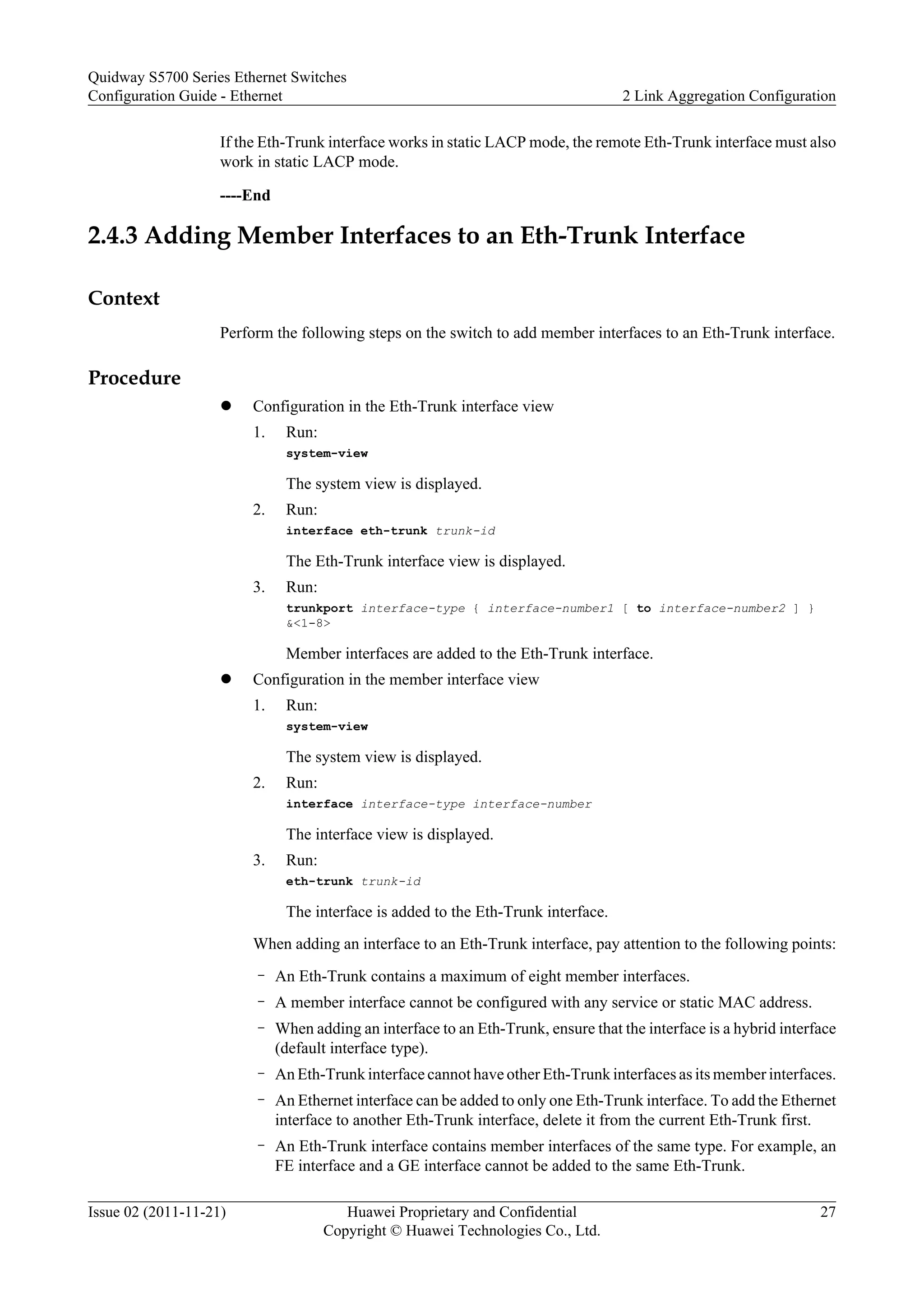 If the Eth-Trunk interface works in static LACP mode, the remote Eth-Trunk interface must also
work in static LACP mode.
----End
2.4.3 Adding Member Interfaces to an Eth-Trunk Interface
Context
Perform the following steps on the switch to add member interfaces to an Eth-Trunk interface.
Procedure
l Configuration in the Eth-Trunk interface view
1. Run:
system-view
The system view is displayed.
2. Run:
interface eth-trunk trunk-id
The Eth-Trunk interface view is displayed.
3. Run:
trunkport interface-type { interface-number1 [ to interface-number2 ] }
&<1-8>
Member interfaces are added to the Eth-Trunk interface.
l Configuration in the member interface view
1. Run:
system-view
The system view is displayed.
2. Run:
interface interface-type interface-number
The interface view is displayed.
3. Run:
eth-trunk trunk-id
The interface is added to the Eth-Trunk interface.
When adding an interface to an Eth-Trunk interface, pay attention to the following points:
– An Eth-Trunk contains a maximum of eight member interfaces.
– A member interface cannot be configured with any service or static MAC address.
– When adding an interface to an Eth-Trunk, ensure that the interface is a hybrid interface
(default interface type).
– An Eth-Trunk interface cannot have other Eth-Trunk interfaces as its member interfaces.
– An Ethernet interface can be added to only one Eth-Trunk interface. To add the Ethernet
interface to another Eth-Trunk interface, delete it from the current Eth-Trunk first.
– An Eth-Trunk interface contains member interfaces of the same type. For example, an
FE interface and a GE interface cannot be added to the same Eth-Trunk.
Quidway S5700 Series Ethernet Switches
Configuration Guide - Ethernet 2 Link Aggregation Configuration
Issue 02 (2011-11-21) Huawei Proprietary and Confidential
Copyright © Huawei Technologies Co., Ltd.
27
 
